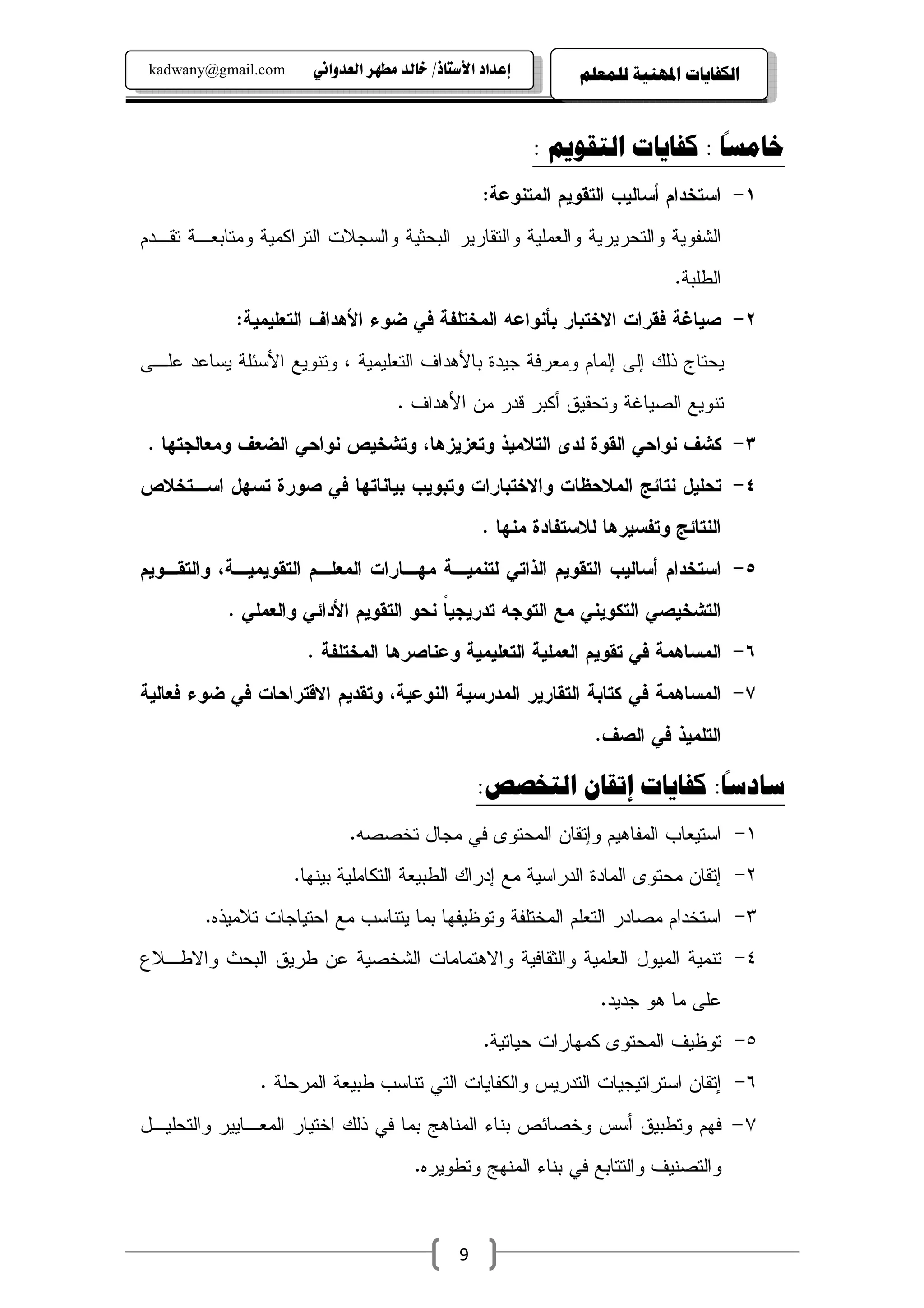 ‫‪kadwany@gmail.com‬‬     ‫‪ïãaë‡ÈÛa@‹èĐß@‡Ûb‚@OˆbnŽþa@†a‡Çg‬‬        ‫ﺍﻟﻜﻔﺎﻳﺎﺕ ﺍﳌﻬﻨﻴﺔ ﻟﻠﻤﻌﻠﻢ‬

                                                                              ‫ً‬
                                                          ‫ﺧﺎﻣﺴﺎ : ﻛﻔﺎﻳﺎﺕ ﺍﻟﺘﻘﻮﻳﻢ :‬
                                                  ‫١- ﺍﺴﺘﺨﺩﺍﻡ ﺃﺴﺎﻝﻴﺏ ﺍﻝﺘﻘﻭﻴﻡ ﺍﻝﻤﺘﻨﻭﻋﺔ:‬
‫ﺍﻝﺸﻔﻭﻴﺔ ﻭﺍﻝﺘﺤﺭﻴﺭﻴﺔ ﻭﺍﻝﻌﻤﻠﻴﺔ ﻭﺍﻝﺘﻘﺎﺭﻴﺭ ﺍﻝﺒﺤﺜﻴﺔ ﻭﺍﻝﺴﺠﻼﺕ ﺍﻝﺘﺭﺍﻜﻤﻴﺔ ﻭﻤﺘﺎﺒﻌـﺔ ﺘﻘـﺩﻡ‬
                                                                            ‫ﺍﻝﻁﻠﺒﺔ.‬
            ‫٢- ﺼﻴﺎﻏﺔ ﻓﻘﺭﺍﺕ ﺍﻻﺨﺘﺒﺎﺭ ﺒﺄﻨﻭﺍﻋﻪ ﺍﻝﻤﺨﺘﻠﻔﺔ ﻓﻲ ﻀﻭﺀ ﺍﻷﻫﺩﺍﻑ ﺍﻝﺘﻌﻠﻴﻤﻴﺔ:‬
‫ﻴﺤﺘﺎﺝ ﺫﻝﻙ ﺇﻝﻰ ﺇﻝﻤﺎﻡ ﻭﻤﻌﺭﻓﺔ ﺠﻴﺩﺓ ﺒﺎﻷﻫﺩﺍﻑ ﺍﻝﺘﻌﻠﻴﻤﻴﺔ ، ﻭﺘﻨﻭﻴﻊ ﺍﻷﺴﺌﻠﺔ ﻴﺴﺎﻋﺩ ﻋﻠـﻰ‬
                                    ‫ﺘﻨﻭﻴﻊ ﺍﻝﺼﻴﺎﻏﺔ ﻭﺘﺤﻘﻴﻕ ﺃﻜﺒﺭ ﻗﺩﺭ ﻤﻥ ﺍﻷﻫﺩﺍﻑ .‬
 ‫٣- ﻜﺸﻑ ﻨﻭﺍﺤﻲ ﺍﻝﻘﻭﺓ ﻝﺩﻯ ﺍﻝﺘﻼﻤﻴﺫ ﻭﺘﻌﺯﻴﺯﻫﺎ، ﻭﺘﺸﺨﻴﺹ ﻨﻭﺍﺤﻲ ﺍﻝﻀﻌﻑ ﻭﻤﻌﺎﻝﺠﺘﻬﺎ .‬
‫٤- ﺘﺤﻠﻴل ﻨﺘﺎﺌﺞ ﺍﻝﻤﻼﺤﻅﺎﺕ ﻭﺍﻻﺨﺘﺒﺎﺭﺍﺕ ﻭﺘﺒﻭﻴﺏ ﺒﻴﺎﻨﺎﺘﻬﺎ ﻓﻲ ﺼﻭﺭﺓ ﺘﺴﻬل ﺍﺴـﺘﺨﻼﺹ‬
                                                  ‫ﺍﻝﻨﺘﺎﺌﺞ ﻭﺘﻔﺴﻴﺭﻫﺎ ﻝﻼﺴﺘﻔﺎﺩﺓ ﻤﻨﻬﺎ .‬
‫٥- ﺍﺴﺘﺨﺩﺍﻡ ﺃﺴﺎﻝﻴﺏ ﺍﻝﺘﻘﻭﻴﻡ ﺍﻝﺫﺍﺘﻲ ﻝﺘﻨﻤﻴـﺔ ﻤﻬـﺎﺭﺍﺕ ﺍﻝﻤﻌﻠـﻡ ﺍﻝﺘﻘﻭﻴﻤﻴـﺔ، ﻭﺍﻝﺘﻘـﻭﻴﻡ‬
           ‫ﺍﻝﺘﺸﺨﻴﺼﻲ ﺍﻝﺘﻜﻭﻴﻨﻲ ﻤﻊ ﺍﻝﺘﻭﺠﻪ ﺘﺩﺭﻴﺠﻴﺎ ﻨﺤﻭ ﺍﻝﺘﻘﻭﻴﻡ ﺍﻷﺩﺍﺌﻲ ﻭﺍﻝﻌﻤﻠﻲ .‬
                                        ‫ﹰ‬
                      ‫٦- ﺍﻝﻤﺴﺎﻫﻤﺔ ﻓﻲ ﺘﻘﻭﻴﻡ ﺍﻝﻌﻤﻠﻴﺔ ﺍﻝﺘﻌﻠﻴﻤﻴﺔ ﻭﻋﻨﺎﺼﺭﻫﺎ ﺍﻝﻤﺨﺘﻠﻔﺔ .‬
‫٧- ﺍﻝﻤﺴﺎﻫﻤﺔ ﻓﻲ ﻜﺘﺎﺒﺔ ﺍﻝﺘﻘﺎﺭﻴﺭ ﺍﻝﻤﺩﺭﺴﻴﺔ ﺍﻝﻨﻭﻋﻴﺔ، ﻭﺘﻘﺩﻴﻡ ﺍﻻﻗﺘﺭﺍﺤﺎﺕ ﻓﻲ ﻀﻭﺀ ﻓﻌﺎﻝﻴﺔ‬
                                                                 ‫ﺍﻝﺘﻠﻤﻴﺫ ﻓﻲ ﺍﻝﺼﻑ.‬
                                                                         ‫ً‬
                                                  ‫ﺳﺎﺩﺳﺎ: ﻛﻔﺎﻳﺎﺕ ﺇﺗﻘﺎﻥ ﺍﻟﺘﺨﺼﺺ:‬
                            ‫١- ﺍﺴﺘﻴﻌﺎﺏ ﺍﻝﻤﻔﺎﻫﻴﻡ ﻭﺇﺘﻘﺎﻥ ﺍﻝﻤﺤﺘﻭﻯ ﻓﻲ ﻤﺠﺎل ﺘﺨﺼﺼﻪ.‬
                     ‫٢- ﺇﺘﻘﺎﻥ ﻤﺤﺘﻭﻯ ﺍﻝﻤﺎﺩﺓ ﺍﻝﺩﺭﺍﺴﻴﺔ ﻤﻊ ﺇﺩﺭﺍﻙ ﺍﻝﻁﺒﻴﻌﺔ ﺍﻝﺘﻜﺎﻤﻠﻴﺔ ﺒﻴﻨﻬﺎ.‬
        ‫٣- ﺍﺴﺘﺨﺩﺍﻡ ﻤﺼﺎﺩﺭ ﺍﻝﺘﻌﻠﻡ ﺍﻝﻤﺨﺘﻠﻔﺔ ﻭﺘﻭﻅﻴﻔﻬﺎ ﺒﻤﺎ ﻴﺘﻨﺎﺴﺏ ﻤﻊ ﺍﺤﺘﻴﺎﺠﺎﺕ ﺘﻼﻤﻴﺫﻩ.‬
‫٤- ﺘﻨﻤﻴﺔ ﺍﻝﻤﻴﻭل ﺍﻝﻌﻠﻤﻴﺔ ﻭﺍﻝﺜﻘﺎﻓﻴﺔ ﻭﺍﻻﻫﺘﻤﺎﻤﺎﺕ ﺍﻝﺸﺨﺼﻴﺔ ﻋﻥ ﻁﺭﻴﻕ ﺍﻝﺒﺤﺙ ﻭﺍﻻﻁـﻼﻉ‬
                                                                 ‫ﻋﻠﻰ ﻤﺎ ﻫﻭ ﺠﺩﻴﺩ.‬
                                                  ‫٥- ﺘﻭﻅﻴﻑ ﺍﻝﻤﺤﺘﻭﻯ ﻜﻤﻬﺎﺭﺍﺕ ﺤﻴﺎﺘﻴﺔ.‬
                ‫٦- ﺇﺘﻘﺎﻥ ﺍﺴﺘﺭﺍﺘﻴﺠﻴﺎﺕ ﺍﻝﺘﺩﺭﻴﺱ ﻭﺍﻝﻜﻔﺎﻴﺎﺕ ﺍﻝﺘﻲ ﺘﻨﺎﺴﺏ ﻁﺒﻴﻌﺔ ﺍﻝﻤﺭﺤﻠﺔ .‬
‫ﻓﻬﻡ ﻭﺘﻁﺒﻴﻕ ﺃﺴﺱ ﻭﺨﺼﺎﺌﺹ ﺒﻨﺎﺀ ﺍﻝﻤﻨﺎﻫﺞ ﺒﻤﺎ ﻓﻲ ﺫﻝﻙ ﺍﺨﺘﻴﺎﺭ ﺍﻝﻤﻌـﺎﻴﻴﺭ ﻭﺍﻝﺘﺤﻠﻴـل‬              ‫٧-‬
                                       ‫ﻭﺍﻝﺘﺼﻨﻴﻑ ﻭﺍﻝﺘﺘﺎﺒﻊ ﻓﻲ ﺒﻨﺎﺀ ﺍﻝﻤﻨﻬﺞ ﻭﺘﻁﻭﻴﺭﻩ.‬



                                              ‫9‬
 