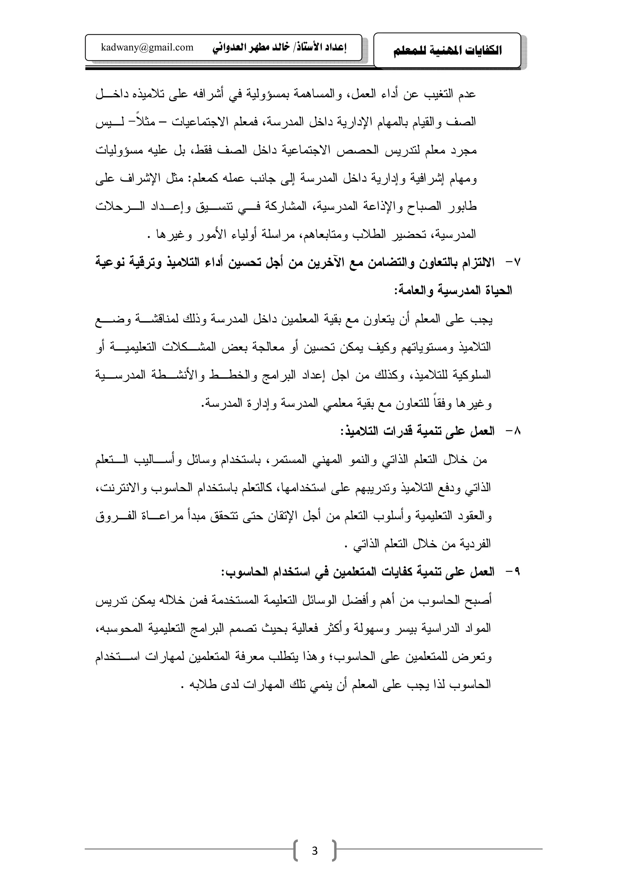 ‫‪kadwany@gmail.com‬‬     ‫‪ïãaë‡ÈÛa@‹èĐß@‡Ûb‚@OˆbnŽþa@†a‡Çg‬‬         ‫ﺍﻟﻜﻔﺎﻳﺎﺕ ﺍﳌﻬﻨﻴﺔ ﻟﻠﻤﻌﻠﻢ‬


‫ﻋﺩﻡ ﺍﻝﺘﻐﻴﺏ ﻋﻥ ﺃﺩﺍﺀ ﺍﻝﻌﻤل، ﻭﺍﻝﻤﺴﺎﻫﻤﺔ ﺒﻤﺴﺅﻭﻝﻴﺔ ﻓﻲ ﺃﺸﺭﺍﻓﻪ ﻋﻠﻰ ﺘﻼﻤﻴﺫﻩ ﺩﺍﺨـل‬
‫ﺍﻝﺼﻑ ﻭﺍﻝﻘﻴﺎﻡ ﺒﺎﻝﻤﻬﺎﻡ ﺍﻹﺩﺍﺭﻴﺔ ﺩﺍﺨل ﺍﻝﻤﺩﺭﺴﺔ، ﻓﻤﻌﻠﻡ ﺍﻻﺠﺘﻤﺎﻋﻴﺎﺕ – ﻤﺜﻼ- ﻝـﻴﺱ‬
      ‫ﹰ‬
‫ﻤﺠﺭﺩ ﻤﻌﻠﻡ ﻝﺘﺩﺭﻴﺱ ﺍﻝﺤﺼﺹ ﺍﻻﺠﺘﻤﺎﻋﻴﺔ ﺩﺍﺨل ﺍﻝﺼﻑ ﻓﻘﻁ، ﺒل ﻋﻠﻴﻪ ﻤﺴﺅﻭﻝﻴﺎﺕ‬
‫ﻭﻤﻬﺎﻡ ﺇﺸﺭﺍﻓﻴﺔ ﻭﺇﺩﺍﺭﻴﺔ ﺩﺍﺨل ﺍﻝﻤﺩﺭﺴﺔ ﺇﻝﻰ ﺠﺎﻨﺏ ﻋﻤﻠﻪ ﻜﻤﻌﻠﻡ: ﻤﺜل ﺍﻹﺸﺭﺍﻑ ﻋﻠﻰ‬
‫ﻁﺎﺒﻭﺭ ﺍﻝﺼﺒﺎﺡ ﻭﺍﻹﺫﺍﻋﺔ ﺍﻝﻤﺩﺭﺴﻴﺔ، ﺍﻝﻤﺸﺎﺭﻜﺔ ﻓـﻲ ﺘﻨﺴـﻴﻕ ﻭﺇﻋـﺩﺍﺩ ﺍﻝـﺭﺤﻼﺕ‬
          ‫ﺍﻝﻤﺩﺭﺴﻴﺔ، ﺘﺤﻀﻴﺭ ﺍﻝﻁﻼﺏ ﻭﻤﺘﺎﺒﻌﺎﻫﻡ، ﻤﺭﺍﺴﻠﺔ ﺃﻭﻝﻴﺎﺀ ﺍﻷﻤﻭﺭ ﻭﻏﻴﺭﻫﺎ .‬
‫٧- ﺍﻻﻝﺘﺯﺍﻡ ﺒﺎﻝﺘﻌﺎﻭﻥ ﻭﺍﻝﺘﻀﺎﻤﻥ ﻤﻊ ﺍﻵﺨﺭﻴﻥ ﻤﻥ ﺃﺠل ﺘﺤﺴﻴﻥ ﺃﺩﺍﺀ ﺍﻝﺘﻼﻤﻴﺫ ﻭﺘﺭﻗﻴﺔ ﻨﻭﻋﻴﺔ‬
                                                                ‫ﺍﻝﺤﻴﺎﺓ ﺍﻝﻤﺩﺭﺴﻴﺔ ﻭﺍﻝﻌﺎﻤﺔ:‬
‫ﻴﺠﺏ ﻋﻠﻰ ﺍﻝﻤﻌﻠﻡ ﺃﻥ ﻴﺘﻌﺎﻭﻥ ﻤﻊ ﺒﻘﻴﺔ ﺍﻝﻤﻌﻠﻤﻴﻥ ﺩﺍﺨل ﺍﻝﻤﺩﺭﺴﺔ ﻭﺫﻝﻙ ﻝﻤﻨﺎﻗﺸـﺔ ﻭﻀـﻊ‬
‫ﺍﻝﺘﻼﻤﻴﺫ ﻭﻤﺴﺘﻭﻴﺎﺘﻬﻡ ﻭﻜﻴﻑ ﻴﻤﻜﻥ ﺘﺤﺴﻴﻥ ﺃﻭ ﻤﻌﺎﻝﺠﺔ ﺒﻌﺽ ﺍﻝﻤﺸـﻜﻼﺕ ﺍﻝﺘﻌﻠﻴﻤﻴـﺔ ﺃﻭ‬
‫ﺍﻝﺴﻠﻭﻜﻴﺔ ﻝﻠﺘﻼﻤﻴﺫ، ﻭﻜﺫﻝﻙ ﻤﻥ ﺍﺠل ﺇﻋﺩﺍﺩ ﺍﻝﺒﺭﺍﻤﺞ ﻭﺍﻝﺨﻁـﻁ ﻭﺍﻷﻨﺸـﻁﺔ ﺍﻝﻤﺩﺭﺴـﻴﺔ‬
                     ‫ﻭﻏﻴﺭﻫﺎ ﻭﻓﻘﺎ ﻝﻠﺘﻌﺎﻭﻥ ﻤﻊ ﺒﻘﻴﺔ ﻤﻌﻠﻤﻲ ﺍﻝﻤﺩﺭﺴﺔ ﻭﺇﺩﺍﺭﺓ ﺍﻝﻤﺩﺭﺴﺔ.‬
                                                                   ‫ﹰ‬
                                                     ‫٨- ﺍﻝﻌﻤل ﻋﻠﻰ ﺘﻨﻤﻴﺔ ﻗﺩﺭﺍﺕ ﺍﻝﺘﻼﻤﻴﺫ:‬
‫ﻤﻥ ﺨﻼل ﺍﻝﺘﻌﻠﻡ ﺍﻝﺫﺍﺘﻲ ﻭﺍﻝﻨﻤﻭ ﺍﻝﻤﻬﻨﻲ ﺍﻝﻤﺴﺘﻤﺭ، ﺒﺎﺴﺘﺨﺩﺍﻡ ﻭﺴﺎﺌل ﻭﺃﺴـﺎﻝﻴﺏ ﺍﻝـﺘﻌﻠﻡ‬
‫ﺍﻝﺫﺍﺘﻲ ﻭﺩﻓﻊ ﺍﻝﺘﻼﻤﻴﺫ ﻭﺘﺩﺭﻴﺒﻬﻡ ﻋﻠﻰ ﺍﺴﺘﺨﺩﺍﻤﻬﺎ، ﻜﺎﻝﺘﻌﻠﻡ ﺒﺎﺴﺘﺨﺩﺍﻡ ﺍﻝﺤﺎﺴﻭﺏ ﻭﺍﻻﻨﺘﺭﻨﺕ،‬
‫ﻭﺍﻝﻌﻘﻭﺩ ﺍﻝﺘﻌﻠﻴﻤﻴﺔ ﻭﺃﺴﻠﻭﺏ ﺍﻝﺘﻌﻠﻡ ﻤﻥ ﺃﺠل ﺍﻹﺘﻘﺎﻥ ﺤﺘﻰ ﺘﺘﺤﻘﻕ ﻤﺒﺩﺃ ﻤﺭﺍﻋـﺎﺓ ﺍﻝﻔـﺭﻭﻕ‬
                                                      ‫ﺍﻝﻔﺭﺩﻴﺔ ﻤﻥ ﺨﻼل ﺍﻝﺘﻌﻠﻡ ﺍﻝﺫﺍﺘﻲ .‬
                        ‫٩- ﺍﻝﻌﻤل ﻋﻠﻰ ﺘﻨﻤﻴﺔ ﻜﻔﺎﻴﺎﺕ ﺍﻝﻤﺘﻌﻠﻤﻴﻥ ﻓﻲ ﺍﺴﺘﺨﺩﺍﻡ ﺍﻝﺤﺎﺴﻭﺏ:‬
‫ﺃﺼﺒﺢ ﺍﻝﺤﺎﺴﻭﺏ ﻤﻥ ﺃﻫﻡ ﻭﺃﻓﻀل ﺍﻝﻭﺴﺎﺌل ﺍﻝﺘﻌﻠﻴﻤﺔ ﺍﻝﻤﺴﺘﺨﺩﻤﺔ ﻓﻤﻥ ﺨﻼﻝﻪ ﻴﻤﻜﻥ ﺘﺩﺭﻴﺱ‬
‫ﺍﻝﻤﻭﺍﺩ ﺍﻝﺩﺭﺍﺴﻴﺔ ﺒﻴﺴﺭ ﻭﺴﻬﻭﻝﺔ ﻭﺃﻜﺜﺭ ﻓﻌﺎﻝﻴﺔ ﺒﺤﻴﺙ ﺘﺼﻤﻡ ﺍﻝﺒﺭﺍﻤﺞ ﺍﻝﺘﻌﻠﻴﻤﻴﺔ ﺍﻝﻤﺤﻭﺴﺒﻪ،‬
‫ﻭﺘﻌﺭﺽ ﻝﻠﻤﺘﻌﻠﻤﻴﻥ ﻋﻠﻰ ﺍﻝﺤﺎﺴﻭﺏ؛ ﻭﻫﺫﺍ ﻴﺘﻁﻠﺏ ﻤﻌﺭﻓﺔ ﺍﻝﻤﺘﻌﻠﻤﻴﻥ ﻝﻤﻬﺎﺭﺍﺕ ﺍﺴـﺘﺨﺩﺍﻡ‬
                ‫ﺍﻝﺤﺎﺴﻭﺏ ﻝﺫﺍ ﻴﺠﺏ ﻋﻠﻰ ﺍﻝﻤﻌﻠﻡ ﺃﻥ ﻴﻨﻤﻲ ﺘﻠﻙ ﺍﻝﻤﻬﺎﺭﺍﺕ ﻝﺩﻯ ﻁﻼﺒﻪ .‬




                                              ‫3‬
 