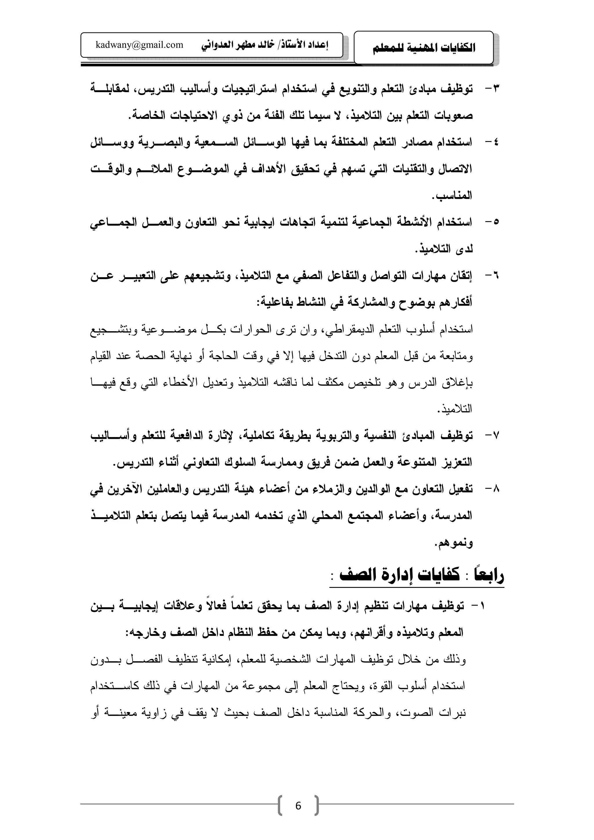 ‫‪kadwany@gmail.com‬‬     ‫‪ïãaë‡ÈÛa@‹èĐß@‡Ûb‚@OˆbnŽþa@†a‡Çg‬‬         ‫ﺍﻟﻜﻔﺎﻳﺎﺕ ﺍﳌﻬﻨﻴﺔ ﻟﻠﻤﻌﻠﻢ‬


‫٣- ﺘﻭﻅﻴﻑ ﻤﺒﺎﺩﺉ ﺍﻝﺘﻌﻠﻡ ﻭﺍﻝﺘﻨﻭﻴﻊ ﻓﻲ ﺍﺴﺘﺨﺩﺍﻡ ﺍﺴﺘﺭﺍﺘﻴﺠﻴﺎﺕ ﻭﺃﺴﺎﻝﻴﺏ ﺍﻝﺘﺩﺭﻴﺱ، ﻝﻤﻘﺎﺒﻠـﺔ‬
       ‫ﺼﻌﻭﺒﺎﺕ ﺍﻝﺘﻌﻠﻡ ﺒﻴﻥ ﺍﻝﺘﻼﻤﻴﺫ، ﻻ ﺴﻴﻤﺎ ﺘﻠﻙ ﺍﻝﻔﺌﺔ ﻤﻥ ﺫﻭﻱ ﺍﻻﺤﺘﻴﺎﺠﺎﺕ ﺍﻝﺨﺎﺼﺔ.‬
‫٤- ﺍﺴﺘﺨﺩﺍﻡ ﻤﺼﺎﺩﺭ ﺍﻝﺘﻌﻠﻡ ﺍﻝﻤﺨﺘﻠﻔﺔ ﺒﻤﺎ ﻓﻴﻬﺎ ﺍﻝﻭﺴـﺎﺌل ﺍﻝﺴـﻤﻌﻴﺔ ﻭﺍﻝﺒﺼـﺭﻴﺔ ﻭﻭﺴـﺎﺌل‬
‫ﺍﻻﺘﺼﺎل ﻭﺍﻝﺘﻘﻨﻴﺎﺕ ﺍﻝﺘﻲ ﺘﺴﻬﻡ ﻓﻲ ﺘﺤﻘﻴﻕ ﺍﻷﻫﺩﺍﻑ ﻓﻲ ﺍﻝﻤﻭﻀـﻭﻉ ﺍﻝﻤﻼﺌـﻡ ﻭﺍﻝﻭﻗـﺕ‬
                                                                            ‫ﺍﻝﻤﻨﺎﺴﺏ.‬
‫٥- ﺍﺴﺘﺨﺩﺍﻡ ﺍﻷﻨﺸﻁﺔ ﺍﻝﺠﻤﺎﻋﻴﺔ ﻝﺘﻨﻤﻴﺔ ﺍﺘﺠﺎﻫﺎﺕ ﺍﻴﺠﺎﺒﻴﺔ ﻨﺤﻭ ﺍﻝﺘﻌﺎﻭﻥ ﻭﺍﻝﻌﻤـل ﺍﻝﺠﻤـﺎﻋﻲ‬
                                                                        ‫ﻝﺩﻯ ﺍﻝﺘﻼﻤﻴﺫ.‬
‫٦- ﺇﺘﻘﺎﻥ ﻤﻬﺎﺭﺍﺕ ﺍﻝﺘﻭﺍﺼل ﻭﺍﻝﺘﻔﺎﻋل ﺍﻝﺼﻔﻲ ﻤﻊ ﺍﻝﺘﻼﻤﻴﺫ، ﻭﺘﺸﺠﻴﻌﻬﻡ ﻋﻠﻰ ﺍﻝﺘﻌﺒﻴـﺭ ﻋـﻥ‬
                                    ‫ﺃﻓﻜﺎﺭﻫﻡ ﺒﻭﻀﻭﺡ ﻭﺍﻝﻤﺸﺎﺭﻜﺔ ﻓﻲ ﺍﻝﻨﺸﺎﻁ ﺒﻔﺎﻋﻠﻴﺔ:‬
‫ﺍﺴﺘﺨﺩﺍﻡ ﺃﺴﻠﻭﺏ ﺍﻝﺘﻌﻠﻡ ﺍﻝﺩﻴﻤﻘﺭﺍﻁﻲ، ﻭﺍﻥ ﺘﺭﻯ ﺍﻝﺤﻭﺍﺭﺍﺕ ﺒﻜـل ﻤﻭﻀـﻭﻋﻴﺔ ﻭﺒﺘﺸـﺠﻴﻊ‬
‫ﻭﻤﺘﺎﺒﻌﺔ ﻤﻥ ﻗﺒل ﺍﻝﻤﻌﻠﻡ ﺩﻭﻥ ﺍﻝﺘﺩﺨل ﻓﻴﻬﺎ ﺇﻻ ﻓﻲ ﻭﻗﺕ ﺍﻝﺤﺎﺠﺔ ﺃﻭ ﻨﻬﺎﻴﺔ ﺍﻝﺤﺼﺔ ﻋﻨﺩ ﺍﻝﻘﻴﺎﻡ‬
‫ﺒﺈﻏﻼﻕ ﺍﻝﺩﺭﺱ ﻭﻫﻭ ﺘﻠﺨﻴﺹ ﻤﻜﺜﻑ ﻝﻤﺎ ﻨﺎﻗﺸﻪ ﺍﻝﺘﻼﻤﻴﺫ ﻭﺘﻌﺩﻴل ﺍﻷﺨﻁﺎﺀ ﺍﻝﺘﻲ ﻭﻗﻊ ﻓﻴﻬـﺎ‬
                                                                             ‫ﺍﻝﺘﻼﻤﻴﺫ.‬
‫٧- ﺘﻭﻅﻴﻑ ﺍﻝﻤﺒﺎﺩﺉ ﺍﻝﻨﻔﺴﻴﺔ ﻭﺍﻝﺘﺭﺒﻭﻴﺔ ﺒﻁﺭﻴﻘﺔ ﺘﻜﺎﻤﻠﻴﺔ، ﻹﺜﺎﺭﺓ ﺍﻝﺩﺍﻓﻌﻴﺔ ﻝﻠﺘﻌﻠﻡ ﻭﺃﺴـﺎﻝﻴﺏ‬
    ‫ﺍﻝﺘﻌﺯﻴﺯ ﺍﻝﻤﺘﻨﻭﻋﺔ ﻭﺍﻝﻌﻤل ﻀﻤﻥ ﻓﺭﻴﻕ ﻭﻤﻤﺎﺭﺴﺔ ﺍﻝﺴﻠﻭﻙ ﺍﻝﺘﻌﺎﻭﻨﻲ ﺃﺜﻨﺎﺀ ﺍﻝﺘﺩﺭﻴﺱ.‬
‫٨- ﺘﻔﻌﻴل ﺍﻝﺘﻌﺎﻭﻥ ﻤﻊ ﺍﻝﻭﺍﻝﺩﻴﻥ ﻭﺍﻝﺯﻤﻼﺀ ﻤﻥ ﺃﻋﻀﺎﺀ ﻫﻴﺌﺔ ﺍﻝﺘﺩﺭﻴﺱ ﻭﺍﻝﻌﺎﻤﻠﻴﻥ ﺍﻵﺨﺭﻴﻥ ﻓﻲ‬
‫ﺍﻝﻤﺩﺭﺴﺔ، ﻭﺃﻋﻀﺎﺀ ﺍﻝﻤﺠﺘﻤﻊ ﺍﻝﻤﺤﻠﻲ ﺍﻝﺫﻱ ﺘﺨﺩﻤﻪ ﺍﻝﻤﺩﺭﺴﺔ ﻓﻴﻤﺎ ﻴﺘﺼل ﺒﺘﻌﻠﻡ ﺍﻝﺘﻼﻤﻴـﺫ‬
                                                                             ‫ﻭﻨﻤﻭﻫﻡ.‬
                                                                                 ‫ً‬
                                                          ‫ﺭﺍﺑﻌﺎ : ﻛﻔﺎﻳﺎﺕ ﺇﺩﺍﺭﺓ ﺍﻟﺼﻒ :‬
‫١- ﺘﻭﻅﻴﻑ ﻤﻬﺎﺭﺍﺕ ﺘﻨﻅﻴﻡ ﺇﺩﺍﺭﺓ ﺍﻝﺼﻑ ﺒﻤﺎ ﻴﺤﻘﻕ ﺘﻌﻠﻤﺎ ﻓﻌﺎﻻ ﻭﻋﻼﻗﺎﺕ ﺇﻴﺠﺎﺒﻴـﺔ ﺒـﻴﻥ‬
                     ‫ﹰ‬    ‫ﹰ‬
       ‫ﺍﻝﻤﻌﻠﻡ ﻭﺘﻼﻤﻴﺫﻩ ﻭﺃﻗﺭﺍﻨﻬﻡ، ﻭﺒﻤﺎ ﻴﻤﻜﻥ ﻤﻥ ﺤﻔﻅ ﺍﻝﻨﻅﺎﻡ ﺩﺍﺨل ﺍﻝﺼﻑ ﻭﺨﺎﺭﺠﻪ:‬
‫ﻭﺫﻝﻙ ﻤﻥ ﺨﻼل ﺘﻭﻅﻴﻑ ﺍﻝﻤﻬﺎﺭﺍﺕ ﺍﻝﺸﺨﺼﻴﺔ ﻝﻠﻤﻌﻠﻡ، ﺇﻤﻜﺎﻨﻴﺔ ﺘﻨﻅﻴﻑ ﺍﻝﻔﺼـل ﺒـﺩﻭﻥ‬
‫ﺍﺴﺘﺨﺩﺍﻡ ﺃﺴﻠﻭﺏ ﺍﻝﻘﻭﺓ، ﻭﻴﺤﺘﺎﺝ ﺍﻝﻤﻌﻠﻡ ﺇﻝﻰ ﻤﺠﻤﻭﻋﺔ ﻤﻥ ﺍﻝﻤﻬﺎﺭﺍﺕ ﻓﻲ ﺫﻝﻙ ﻜﺎﺴـﺘﺨﺩﺍﻡ‬
‫ﻨﺒﺭﺍﺕ ﺍﻝﺼﻭﺕ، ﻭﺍﻝﺤﺭﻜﺔ ﺍﻝﻤﻨﺎﺴﺒﺔ ﺩﺍﺨل ﺍﻝﺼﻑ ﺒﺤﻴﺙ ﻻ ﻴﻘﻑ ﻓﻲ ﺯﺍﻭﻴﺔ ﻤﻌﻴﻨـﺔ ﺃﻭ‬




                                              ‫6‬
 