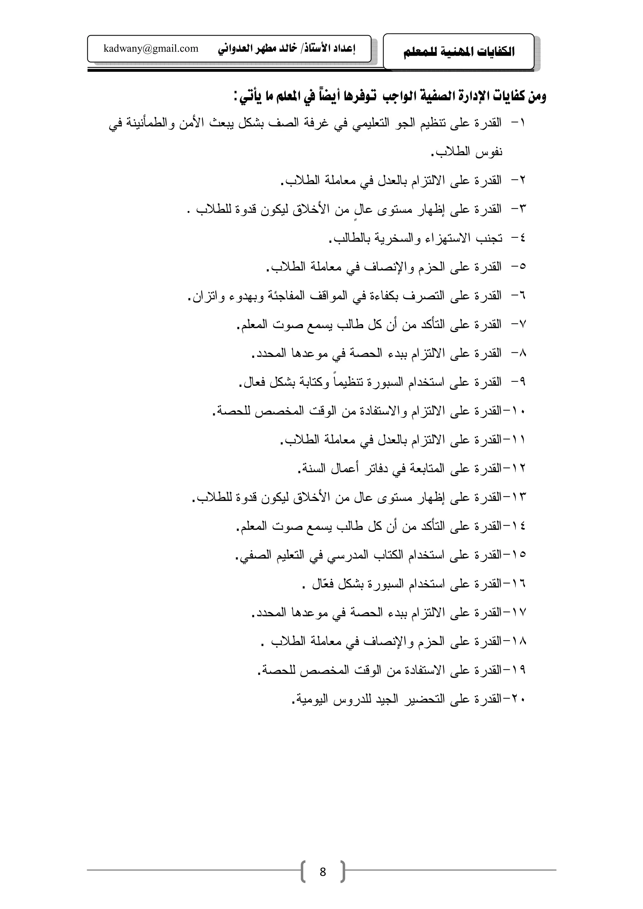 ‫‪kadwany@gmail.com‬‬    ‫‪ïãaë‡ÈÛa@‹èĐß@‡Ûb‚@OˆbnŽþa@†a‡Çg‬‬       ‫ﺍﻟﻜﻔﺎﻳﺎﺕ ﺍﳌﻬﻨﻴﺔ ﻟﻠﻤﻌﻠﻢ‬


                        ‫‪:ïmdí@bß@áÜÈ¾a@À@ĕ›íc@bç‹Ïìm kuaìÛa@òîÐ—Ûa@ñŠa†⁄a@pbíbÐ×@åßë‬‬
                                         ‫‪b‬‬
‫١- ﺍﻝﻘﺩﺭﺓ ﻋﻠﻰ ﺘﻨﻅﻴﻡ ﺍﻝﺠﻭ ﺍﻝﺘﻌﻠﻴﻤﻲ ﻓﻲ ﻏﺭﻓﺔ ﺍﻝﺼﻑ ﺒﺸﻜل ﻴﺒﻌﺙ ﺍﻷﻤﻥ ﻭﺍﻝﻁﻤﺄﻨﻴﻨﺔ ﻓﻲ‬
                                                                 ‫ﻨﻔﻭﺱ ﺍﻝﻁﻼﺏ.‬
                                   ‫٢- ﺍﻝﻘﺩﺭﺓ ﻋﻠﻰ ﺍﻻﻝﺘﺯﺍﻡ ﺒﺎﻝﻌﺩل ﻓﻲ ﻤﻌﺎﻤﻠﺔ ﺍﻝﻁﻼﺏ.‬
              ‫٣- ﺍﻝﻘﺩﺭﺓ ﻋﻠﻰ ﺇﻅﻬﺎﺭ ﻤﺴﺘﻭﻯ ﻋﺎل ﻤﻥ ﺍﻷﺨﻼﻕ ﻝﻴﻜﻭﻥ ﻗﺩﻭﺓ ﻝﻠﻁﻼﺏ .‬
                                          ‫ٍ‬
                                                ‫٤- ﺘﺠﻨﺏ ﺍﻻﺴﺘﻬﺯﺍﺀ ﻭﺍﻝﺴﺨﺭﻴﺔ ﺒﺎﻝﻁﺎﻝﺏ.‬
                               ‫٥- ﺍﻝﻘﺩﺭﺓ ﻋﻠﻰ ﺍﻝﺤﺯﻡ ﻭﺍﻹﻨﺼﺎﻑ ﻓﻲ ﻤﻌﺎﻤﻠﺔ ﺍﻝﻁﻼﺏ.‬
              ‫٦- ﺍﻝﻘﺩﺭﺓ ﻋﻠﻰ ﺍﻝﺘﺼﺭﻑ ﺒﻜﻔﺎﺀﺓ ﻓﻲ ﺍﻝﻤﻭﺍﻗﻑ ﺍﻝﻤﻔﺎﺠﺌﺔ ﻭﺒﻬﺩﻭﺀ ﻭﺍﺘﺯﺍﻥ.‬
                         ‫٧- ﺍﻝﻘﺩﺭﺓ ﻋﻠﻰ ﺍﻝﺘﺄﻜﺩ ﻤﻥ ﺃﻥ ﻜل ﻁﺎﻝﺏ ﻴﺴﻤﻊ ﺼﻭﺕ ﺍﻝﻤﻌﻠﻡ.‬
                            ‫٨- ﺍﻝﻘﺩﺭﺓ ﻋﻠﻰ ﺍﻻﻝﺘﺯﺍﻡ ﺒﺒﺩﺀ ﺍﻝﺤﺼﺔ ﻓﻲ ﻤﻭﻋﺩﻫﺎ ﺍﻝﻤﺤﺩﺩ.‬
                         ‫٩- ﺍﻝﻘﺩﺭﺓ ﻋﻠﻰ ﺍﺴﺘﺨﺩﺍﻡ ﺍﻝﺴﺒﻭﺭﺓ ﺘﻨﻅﻴﻤﺎ ﻭﻜﺘﺎﺒﺔ ﺒﺸﻜل ﻓﻌﺎل.‬
                                           ‫ﹰ‬
                    ‫٠١- ﺍﻝﻘﺩﺭﺓ ﻋﻠﻰ ﺍﻻﻝﺘﺯﺍﻡ ﻭﺍﻻﺴﺘﻔﺎﺩﺓ ﻤﻥ ﺍﻝﻭﻗﺕ ﺍﻝﻤﺨﺼﺹ ﻝﻠﺤﺼﺔ.‬
                                   ‫١١- ﺍﻝﻘﺩﺭﺓ ﻋﻠﻰ ﺍﻻﻝﺘﺯﺍﻡ ﺒﺎﻝﻌﺩل ﻓﻲ ﻤﻌﺎﻤﻠﺔ ﺍﻝﻁﻼﺏ.‬
                                       ‫٢١- ﺍﻝﻘﺩﺭﺓ ﻋﻠﻰ ﺍﻝﻤﺘﺎﺒﻌﺔ ﻓﻲ ﺩﻓﺎﺘﺭ ﺃﻋﻤﺎل ﺍﻝﺴﻨﺔ.‬
               ‫٣١- ﺍﻝﻘﺩﺭﺓ ﻋﻠﻰ ﺇﻅﻬﺎﺭ ﻤﺴﺘﻭﻯ ﻋﺎل ﻤﻥ ﺍﻷﺨﻼﻕ ﻝﻴﻜﻭﻥ ﻗﺩﻭﺓ ﻝﻠﻁﻼﺏ.‬
                        ‫٤١- ﺍﻝﻘﺩﺭﺓ ﻋﻠﻰ ﺍﻝﺘﺄﻜﺩ ﻤﻥ ﺃﻥ ﻜل ﻁﺎﻝﺏ ﻴﺴﻤﻊ ﺼﻭﺕ ﺍﻝﻤﻌﻠﻡ.‬
                        ‫٥١- ﺍﻝﻘﺩﺭﺓ ﻋﻠﻰ ﺍﺴﺘﺨﺩﺍﻡ ﺍﻝﻜﺘﺎﺏ ﺍﻝﻤﺩﺭﺴﻲ ﻓﻲ ﺍﻝﺘﻌﻠﻴﻡ ﺍﻝﺼﻔﻲ.‬
                                        ‫٦١- ﺍﻝﻘﺩﺭﺓ ﻋﻠﻰ ﺍﺴﺘﺨﺩﺍﻡ ﺍﻝﺴﺒﻭﺭﺓ ﺒﺸﻜل ﻓ ‪‬ﺎل .‬
                                            ‫ﻌ‬
                            ‫٧١- ﺍﻝﻘﺩﺭﺓ ﻋﻠﻰ ﺍﻻﻝﺘﺯﺍﻡ ﺒﺒﺩﺀ ﺍﻝﺤﺼﺔ ﻓﻲ ﻤﻭﻋﺩﻫﺎ ﺍﻝﻤﺤﺩﺩ.‬
                              ‫٨١- ﺍﻝﻘﺩﺭﺓ ﻋﻠﻰ ﺍﻝﺤﺯﻡ ﻭﺍﻹﻨﺼﺎﻑ ﻓﻲ ﻤﻌﺎﻤﻠﺔ ﺍﻝﻁﻼﺏ .‬
                             ‫٩١- ﺍﻝﻘﺩﺭﺓ ﻋﻠﻰ ﺍﻻﺴﺘﻔﺎﺩﺓ ﻤﻥ ﺍﻝﻭﻗﺕ ﺍﻝﻤﺨﺼﺹ ﻝﻠﺤﺼﺔ.‬
                                     ‫٠٢- ﺍﻝﻘﺩﺭﺓ ﻋﻠﻰ ﺍﻝﺘﺤﻀﻴﺭ ﺍﻝﺠﻴﺩ ﻝﻠﺩﺭﻭﺱ ﺍﻝﻴﻭﻤﻴﺔ.‬




                                            ‫8‬
 