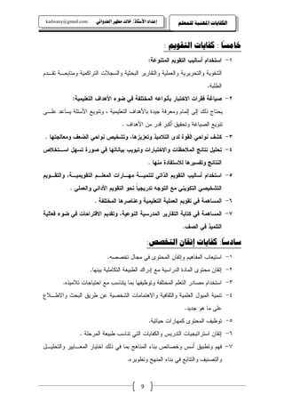 ‫‪kadwany@gmail.com‬‬     ‫‪ïãaë‡ÈÛa@‹èĐß@‡Ûb‚@OˆbnŽþa@†a‡Çg‬‬        ‫ﺍﻟﻜﻔﺎﻳﺎﺕ ﺍﳌﻬﻨﻴﺔ ﻟﻠﻤﻌﻠﻢ‬

                                                                              ‫ً‬
                                                          ‫ﺧﺎﻣﺴﺎ : ﻛﻔﺎﻳﺎﺕ ﺍﻟﺘﻘﻮﻳﻢ :‬
                                                  ‫١- ﺍﺴﺘﺨﺩﺍﻡ ﺃﺴﺎﻝﻴﺏ ﺍﻝﺘﻘﻭﻴﻡ ﺍﻝﻤﺘﻨﻭﻋﺔ:‬
‫ﺍﻝﺸﻔﻭﻴﺔ ﻭﺍﻝﺘﺤﺭﻴﺭﻴﺔ ﻭﺍﻝﻌﻤﻠﻴﺔ ﻭﺍﻝﺘﻘﺎﺭﻴﺭ ﺍﻝﺒﺤﺜﻴﺔ ﻭﺍﻝﺴﺠﻼﺕ ﺍﻝﺘﺭﺍﻜﻤﻴﺔ ﻭﻤﺘﺎﺒﻌـﺔ ﺘﻘـﺩﻡ‬
                                                                            ‫ﺍﻝﻁﻠﺒﺔ.‬
            ‫٢- ﺼﻴﺎﻏﺔ ﻓﻘﺭﺍﺕ ﺍﻻﺨﺘﺒﺎﺭ ﺒﺄﻨﻭﺍﻋﻪ ﺍﻝﻤﺨﺘﻠﻔﺔ ﻓﻲ ﻀﻭﺀ ﺍﻷﻫﺩﺍﻑ ﺍﻝﺘﻌﻠﻴﻤﻴﺔ:‬
‫ﻴﺤﺘﺎﺝ ﺫﻝﻙ ﺇﻝﻰ ﺇﻝﻤﺎﻡ ﻭﻤﻌﺭﻓﺔ ﺠﻴﺩﺓ ﺒﺎﻷﻫﺩﺍﻑ ﺍﻝﺘﻌﻠﻴﻤﻴﺔ ، ﻭﺘﻨﻭﻴﻊ ﺍﻷﺴﺌﻠﺔ ﻴﺴﺎﻋﺩ ﻋﻠـﻰ‬
                                    ‫ﺘﻨﻭﻴﻊ ﺍﻝﺼﻴﺎﻏﺔ ﻭﺘﺤﻘﻴﻕ ﺃﻜﺒﺭ ﻗﺩﺭ ﻤﻥ ﺍﻷﻫﺩﺍﻑ .‬
 ‫٣- ﻜﺸﻑ ﻨﻭﺍﺤﻲ ﺍﻝﻘﻭﺓ ﻝﺩﻯ ﺍﻝﺘﻼﻤﻴﺫ ﻭﺘﻌﺯﻴﺯﻫﺎ، ﻭﺘﺸﺨﻴﺹ ﻨﻭﺍﺤﻲ ﺍﻝﻀﻌﻑ ﻭﻤﻌﺎﻝﺠﺘﻬﺎ .‬
‫٤- ﺘﺤﻠﻴل ﻨﺘﺎﺌﺞ ﺍﻝﻤﻼﺤﻅﺎﺕ ﻭﺍﻻﺨﺘﺒﺎﺭﺍﺕ ﻭﺘﺒﻭﻴﺏ ﺒﻴﺎﻨﺎﺘﻬﺎ ﻓﻲ ﺼﻭﺭﺓ ﺘﺴﻬل ﺍﺴـﺘﺨﻼﺹ‬
                                                  ‫ﺍﻝﻨﺘﺎﺌﺞ ﻭﺘﻔﺴﻴﺭﻫﺎ ﻝﻼﺴﺘﻔﺎﺩﺓ ﻤﻨﻬﺎ .‬
‫٥- ﺍﺴﺘﺨﺩﺍﻡ ﺃﺴﺎﻝﻴﺏ ﺍﻝﺘﻘﻭﻴﻡ ﺍﻝﺫﺍﺘﻲ ﻝﺘﻨﻤﻴـﺔ ﻤﻬـﺎﺭﺍﺕ ﺍﻝﻤﻌﻠـﻡ ﺍﻝﺘﻘﻭﻴﻤﻴـﺔ، ﻭﺍﻝﺘﻘـﻭﻴﻡ‬
           ‫ﺍﻝﺘﺸﺨﻴﺼﻲ ﺍﻝﺘﻜﻭﻴﻨﻲ ﻤﻊ ﺍﻝﺘﻭﺠﻪ ﺘﺩﺭﻴﺠﻴﺎ ﻨﺤﻭ ﺍﻝﺘﻘﻭﻴﻡ ﺍﻷﺩﺍﺌﻲ ﻭﺍﻝﻌﻤﻠﻲ .‬
                                        ‫ﹰ‬
                      ‫٦- ﺍﻝﻤﺴﺎﻫﻤﺔ ﻓﻲ ﺘﻘﻭﻴﻡ ﺍﻝﻌﻤﻠﻴﺔ ﺍﻝﺘﻌﻠﻴﻤﻴﺔ ﻭﻋﻨﺎﺼﺭﻫﺎ ﺍﻝﻤﺨﺘﻠﻔﺔ .‬
‫٧- ﺍﻝﻤﺴﺎﻫﻤﺔ ﻓﻲ ﻜﺘﺎﺒﺔ ﺍﻝﺘﻘﺎﺭﻴﺭ ﺍﻝﻤﺩﺭﺴﻴﺔ ﺍﻝﻨﻭﻋﻴﺔ، ﻭﺘﻘﺩﻴﻡ ﺍﻻﻗﺘﺭﺍﺤﺎﺕ ﻓﻲ ﻀﻭﺀ ﻓﻌﺎﻝﻴﺔ‬
                                                                 ‫ﺍﻝﺘﻠﻤﻴﺫ ﻓﻲ ﺍﻝﺼﻑ.‬
                                                                         ‫ً‬
                                                  ‫ﺳﺎﺩﺳﺎ: ﻛﻔﺎﻳﺎﺕ ﺇﺗﻘﺎﻥ ﺍﻟﺘﺨﺼﺺ:‬
                            ‫١- ﺍﺴﺘﻴﻌﺎﺏ ﺍﻝﻤﻔﺎﻫﻴﻡ ﻭﺇﺘﻘﺎﻥ ﺍﻝﻤﺤﺘﻭﻯ ﻓﻲ ﻤﺠﺎل ﺘﺨﺼﺼﻪ.‬
                     ‫٢- ﺇﺘﻘﺎﻥ ﻤﺤﺘﻭﻯ ﺍﻝﻤﺎﺩﺓ ﺍﻝﺩﺭﺍﺴﻴﺔ ﻤﻊ ﺇﺩﺭﺍﻙ ﺍﻝﻁﺒﻴﻌﺔ ﺍﻝﺘﻜﺎﻤﻠﻴﺔ ﺒﻴﻨﻬﺎ.‬
        ‫٣- ﺍﺴﺘﺨﺩﺍﻡ ﻤﺼﺎﺩﺭ ﺍﻝﺘﻌﻠﻡ ﺍﻝﻤﺨﺘﻠﻔﺔ ﻭﺘﻭﻅﻴﻔﻬﺎ ﺒﻤﺎ ﻴﺘﻨﺎﺴﺏ ﻤﻊ ﺍﺤﺘﻴﺎﺠﺎﺕ ﺘﻼﻤﻴﺫﻩ.‬
‫٤- ﺘﻨﻤﻴﺔ ﺍﻝﻤﻴﻭل ﺍﻝﻌﻠﻤﻴﺔ ﻭﺍﻝﺜﻘﺎﻓﻴﺔ ﻭﺍﻻﻫﺘﻤﺎﻤﺎﺕ ﺍﻝﺸﺨﺼﻴﺔ ﻋﻥ ﻁﺭﻴﻕ ﺍﻝﺒﺤﺙ ﻭﺍﻻﻁـﻼﻉ‬
                                                                 ‫ﻋﻠﻰ ﻤﺎ ﻫﻭ ﺠﺩﻴﺩ.‬
                                                  ‫٥- ﺘﻭﻅﻴﻑ ﺍﻝﻤﺤﺘﻭﻯ ﻜﻤﻬﺎﺭﺍﺕ ﺤﻴﺎﺘﻴﺔ.‬
                ‫٦- ﺇﺘﻘﺎﻥ ﺍﺴﺘﺭﺍﺘﻴﺠﻴﺎﺕ ﺍﻝﺘﺩﺭﻴﺱ ﻭﺍﻝﻜﻔﺎﻴﺎﺕ ﺍﻝﺘﻲ ﺘﻨﺎﺴﺏ ﻁﺒﻴﻌﺔ ﺍﻝﻤﺭﺤﻠﺔ .‬
‫ﻓﻬﻡ ﻭﺘﻁﺒﻴﻕ ﺃﺴﺱ ﻭﺨﺼﺎﺌﺹ ﺒﻨﺎﺀ ﺍﻝﻤﻨﺎﻫﺞ ﺒﻤﺎ ﻓﻲ ﺫﻝﻙ ﺍﺨﺘﻴﺎﺭ ﺍﻝﻤﻌـﺎﻴﻴﺭ ﻭﺍﻝﺘﺤﻠﻴـل‬              ‫٧-‬
                                       ‫ﻭﺍﻝﺘﺼﻨﻴﻑ ﻭﺍﻝﺘﺘﺎﺒﻊ ﻓﻲ ﺒﻨﺎﺀ ﺍﻝﻤﻨﻬﺞ ﻭﺘﻁﻭﻴﺭﻩ.‬



                                              ‫9‬
 