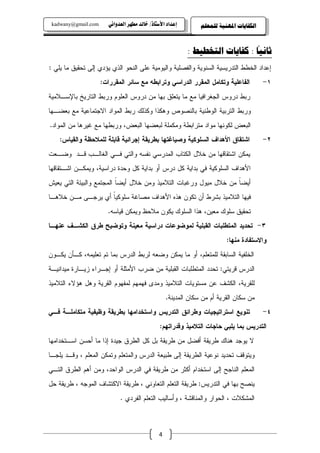 ‫‪kadwany@gmail.com‬‬      ‫‪ïãaë‡ÈÛa@‹èĐß@‡Ûb‚@OˆbnŽþa@†a‡Çg‬‬        ‫ﺍﻟﻜﻔﺎﻳﺎﺕ ﺍﳌﻬﻨﻴﺔ ﻟﻠﻤﻌﻠﻢ‬

                                                                               ‫ً‬
                                                           ‫ﺛﺎﻧﻴﺎ : ﻛﻔﺎﻳﺎﺕ ﺍﻟﺘﺨﻄﻴﻂ :‬
‫ﺇﻋﺩﺍﺩ ﺍﻝﺨﻁﻁ ﺍﻝﺘﺩﺭﻴﺴﻴﺔ ﺍﻝﺴﻨﻭﻴﺔ ﻭﺍﻝﻔﺼﻠﻴﺔ ﻭﺍﻝﻴﻭﻤﻴﺔ ﻋﻠﻰ ﺍﻝﻨﺤﻭ ﺍﻝﺫﻱ ﻴﺅﺩﻱ ﺇﻝﻰ ﺘﺤﻘﻴﻕ ﻤﺎ ﻴﻠﻲ :‬
                     ‫ﺍﻝﻔﺎﻋﻠﻴﺔ ﻭﺘﻜﺎﻤل ﺍﻝﻤﻘﺭﺭ ﺍﻝﺩﺭﺍﺴﻲ ﻭﺘﺭﺍﺒﻁﻪ ﻤﻊ ﺴﺎﺌﺭ ﺍﻝﻤﻘﺭﺭﺍﺕ:‬            ‫١-‬
‫ﺭﺒﻁ ﺩﺭﻭﺱ ﺍﻝﺠﻐﺭﺍﻓﻴﺎ ﻤﻊ ﻤﺎ ﻴﺘﻌﻠﻕ ﺒﻬﺎ ﻤﻥ ﺩﺭﻭﺱ ﺍﻝﻌﻠﻭﻡ ﻭﺭﺒﻁ ﺍﻝﺘﺎﺭﻴﺦ ﺒﺎﻹﺴـﻼﻤﻴﺔ‬
‫ﻭﺭﺒﻁ ﺍﻝﺘﺭﺒﻴﺔ ﺍﻝﻭﻁﻨﻴﺔ ﺒﺎﻝﻨﺼﻭﺹ ﻭﻫﻜﺫﺍ ﻭﻜﺫﻝﻙ ﺭﺒﻁ ﺍﻝﻤﻭﺍﺩ ﺍﻻﺠﺘﻤﺎﻋﻴﺔ ﻤﻊ ﺒﻌﻀـﻬﺎ‬
‫ﺍﻝﺒﻌﺽ ﻝﻜﻭﻨﻬﺎ ﻤﻭﺍﺩ ﻤﺘﺭﺍﺒﻁﺔ ﻭﻤﻜﻤﻠﺔ ﻝﺒﻌﻀﻬﺎ ﺍﻝﺒﻌﺽ، ﻭﺭﺒﻁﻬﺎ ﻤﻊ ﻏﻴﺭﻫﺎ ﻤﻥ ﺍﻝﻤﻭﺍﺩ.‬
    ‫ﺍﺸﺘﻘﺎﻕ ﺍﻷﻫﺩﺍﻑ ﺍﻝﺴﻠﻭﻜﻴﺔ ﻭﺼﻴﺎﻏﺘﻬﺎ ﺒﻁﺭﻴﻘﺔ ﺇﺠﺭﺍﺌﻴﺔ ﻗﺎﺒﻠﺔ ﻝﻠﻤﻼﺤﻅﺔ ﻭﺍﻝﻘﻴﺎﺱ:‬                ‫٢-‬
‫ﻴﻤﻜﻥ ﺍﺸﺘﻘﺎﻗﻬﺎ ﻤﻥ ﺨﻼل ﺍﻝﻜﺘﺎﺏ ﺍﻝﻤﺩﺭﺴﻲ ﻨﻔﺴﻪ ﻭﺍﻝﺘﻲ ﻓـﻲ ﺍﻝﻐﺎﻝـﺏ ﻗـﺩ ﻭﻀـﻌﺕ‬
‫ﺍﻷﻫﺩﺍﻑ ﺍﻝﺴﻠﻭﻜﻴﺔ ﻓﻲ ﺒﺩﺍﻴﺔ ﻜل ﺩﺭﺱ ﺃﻭ ﺒﺩﺍﻴﺔ ﻜل ﻭﺤﺩﺓ ﺩﺭﺍﺴﻴﺔ، ﻭﻴﻤﻜـﻥ ﺍﺸـﺘﻘﺎﻗﻬﺎ‬
‫ﺃﻴﻀﺎ ﻤﻥ ﺨﻼل ﻤﻴﻭل ﻭﺭﻏﺒﺎﺕ ﺍﻝﺘﻼﻤﻴﺫ ﻭﻤﻥ ﺨﻼل ﺃﻴﻀﺎ ﺍﻝﻤﺠﺘﻤﻊ ﻭﺍﻝﺒﻴﺌﺔ ﺍﻝﺘﻲ ﻴﻌﻴﺵ‬
                          ‫ﹰ‬                                       ‫ﹰ‬
‫ﻓﻴﻬﺎ ﺍﻝﺘﻼﻤﻴﺫ ﺒﺸﺭﻁ ﺃﻥ ﺘﻜﻭﻥ ﻫﺫﻩ ﺍﻷﻫﺩﺍﻑ ﻤﺼﺎﻏﺔ ﺴﻠﻭﻜﻴﺎ ﺃﻱ ﻴﺭﺠـﻰ ﻤـﻥ ﺨﻼﻫـﺎ‬
                   ‫ﹰ‬
                       ‫ﺘﺤﻘﻴﻕ ﺴﻠﻭﻙ ﻤﻌﻴﻥ، ﻫﺫﺍ ﺍﻝﺴﻠﻭﻙ ﻴﻜﻭﻥ ﻤﻼﺤﻅ ﻭﻴﻤﻜﻥ ﻗﻴﺎﺴﻪ.‬
‫٣- ﺘﺤﺩﻴﺩ ﺍﻝﻤﺘﻁﻠﺒﺎﺕ ﺍﻝﻘﺒﻠﻴﺔ ﻝﻤﻭﻀﻭﻋﺎﺕ ﺩﺭﺍﺴﻴﺔ ﻤﻌﻴﻨﺔ ﻭﺘﻭﻀﻴﺢ ﻁﺭﻕ ﺍﻝﻜﺸـﻑ ﻋﻨﻬـﺎ‬
                                                                          ‫ﻭﺍﻻﺴﺘﻔﺎﺩﺓ ﻤﻨﻬﺎ:‬
‫ﺍﻝﺨﻠﻔﻴﺔ ﺍﻝﺴﺎﺒﻘﺔ ﻝﻠﻤﺘﻌﻠﻡ، ﺃﻭ ﻤﺎ ﻴﻤﻜﻥ ﻭﻀﻌﻪ ﻝﺭﺒﻁ ﺍﻝﺩﺭﺱ ﺒﻤﺎ ﺘﻡ ﺘﻌﻠﻴﻤﻪ، ﻜـﺄﻥ ﻴﻜـﻭﻥ‬
‫ﺍﻝﺩﺭﺱ ﻗﺭﻴﺘﻲ: ﺘﺤﺩﺩ ﺍﻝﻤﺘﻁﻠﺒﺎﺕ ﺍﻝﻘﺒﻠﻴﺔ ﻤﻥ ﻀﺭﺏ ﺍﻷﻤﺜﻠﺔ ﺃﻭ ﺇﺠـﺭﺍﺀ ﺯﻴـﺎﺭﺓ ﻤﻴﺩﺍﻨﻴـﺔ‬
‫ﻝﻠﻘﺭﻴﺔ، ﺍﻝﻜﺸﻑ ﻋﻥ ﻤﺴﺘﻭﻴﺎﺕ ﺍﻝﺘﻼﻤﻴﺫ ﻭﻤﺩﻯ ﻓﻬﻤﻬﻡ ﻝﻤﻔﻬﻭﻡ ﺍﻝﻘﺭﻴﺔ ﻭﻫل ﻫﺅﻻﺀ ﺍﻝﺘﻼﻤﻴﺫ‬
                                                   ‫ﻤﻥ ﺴﻜﺎﻥ ﺍﻝﻘﺭﻴﺔ ﺃﻡ ﻤﻥ ﺴﻜﺎﻥ ﺍﻝﻤﺩﻴﻨﺔ.‬
‫ﺘﻨﻭﻴﻊ ﺍﺴﺘﺭﺍﺘﻴﺠﻴﺎﺕ ﻭﻁﺭﺍﺌﻕ ﺍﻝﺘﺩﺭﻴﺱ ﻭﺍﺴﺘﺨﺩﺍﻤﻬﺎ ﺒﻁﺭﻴﻘﺔ ﻭﻅﻴﻔﻴﺔ ﻤﺘﻜﺎﻤﻠـﺔ ﻓـﻲ‬                   ‫٤-‬
                                               ‫ﺍﻝﺘﺩﺭﻴﺱ ﺒﻤﺎ ﻴﻠﺒﻲ ﺤﺎﺠﺎﺕ ﺍﻝﺘﻼﻤﻴﺫ ﻭﻗﺩﺭﺍﺘﻬﻡ:‬
‫ﻻ ﻴﻭﺠﺩ ﻫﻨﺎﻙ ﻁﺭﻴﻘﺔ ﺃﻓﻀل ﻤﻥ ﻁﺭﻴﻘﺔ ﺒل ﻜل ﺍﻝﻁﺭﻕ ﺠﻴﺩﺓ ﺇﺫﺍ ﻤﺎ ﺃﺤﺴﻥ ﺍﺴـﺘﺨﺩﺍﻤﻬﺎ‬
‫ﻭﻴﺘﻭﻗﻑ ﺘﺤﺩﻴﺩ ﻨﻭﻋﻴﺔ ﺍﻝﻁﺭﻴﻘﺔ ﺇﻝﻰ ﻁﺒﻴﻌﺔ ﺍﻝﺩﺭﺱ ﻭﺍﻝﻤﺘﻌﻠﻡ ﻭﺘﻤﻜﻥ ﺍﻝﻤﻌﻠﻡ ، ﻭﻗـﺩ ﻴﻠﺠـﺎ‬
‫ﺍﻝﻤﻌﻠﻡ ﺍﻝﻨﺎﺠﺢ ﺇﻝﻰ ﺍﺴﺘﺨﺩﺍﻡ ﺃﻜﺜﺭ ﻤﻥ ﻁﺭﻴﻘﺔ ﻓﻲ ﺍﻝﺩﺭﺱ ﺍﻝﻭﺍﺤﺩ، ﻭﻤﻥ ﺃﻫﻡ ﺍﻝﻁﺭﻕ ﺍﻝﺘـﻲ‬
‫ﻴﻨﺼﺢ ﺒﻬﺎ ﻓﻲ ﺍﻝﺘﺩﺭﻴﺱ: ﻁﺭﻴﻘﺔ ﺍﻝﺘﻌﻠﻡ ﺍﻝﺘﻌﺎﻭﻨﻲ ، ﻁﺭﻴﻘﺔ ﺍﻻﻜﺘﺸﺎﻑ ﺍﻝﻤﻭﺠﻪ ، ﻁﺭﻴﻘﺔ ﺤل‬
                             ‫ﺍﻝﻤﺸﻜﻼﺕ ، ﺍﻝﺤﻭﺍﺭ ﻭﺍﻝﻤﻨﺎﻗﺸﺔ ، ﻭﺃﺴﺎﻝﻴﺏ ﺍﻝﺘﻌﻠﻡ ﺍﻝﻔﺭﺩﻱ .‬



                                               ‫4‬
 