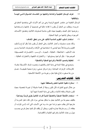 ‫‪kadwany@gmail.com‬‬     ‫‪ïãaë‡ÈÛa@‹èĐß@‡Ûb‚@OˆbnŽþa@†a‡Çg‬‬         ‫ﺍﻟﻜﻔﺎﻳﺎﺕ ﺍﳌﻬﻨﻴﺔ ﻟﻠﻤﻌﻠﻢ‬


‫ﺘﻌﺭﻑ ﺍﻝﻭﺴﺎﺌل ﺍﻝﺘﻌﻠﻴﻤﻴﺔ ﻭﺇﻋﺩﺍﺩﻫﺎ ﻭﺇﻨﺘﺎﺠﻬﺎ ﻤﻥ ﺍﻝﺨﺎﻤـﺎﺕ ﺍﻝﻤﺘـﻭﻓﺭﺓ ﻓـﻲ ﺍﻝﺒﻴﺌـﺔ‬               ‫٥-‬
                                                                                ‫ﻭﺘﻭﻅﻴﻔﻬﺎ:‬
‫ﺍﻝﻭﺴﺎﺌل ﺍﻝﺘﻌﻠﻴﻤﺔ ﻤﻥ ﻋﻨﺎﺼﺭ ﺍﻝﻤﻨﻬﺞ ﺍﻝﺭﺌﻴﺴﺔ ﻭﻫﻲ ﻤﻥ ﺃﻫﻡ ﺍﻷﺩﻭﺍﺕ ﺍﻝﺘﻲ ﻴﺴﺘﺨﺩﻤﻬﺎ ﺍﻝﻤﻌﻠﻡ ﻓﻲ‬
‫ﺘﺩﺭﻴﺴﻪ، ﻭﻴﺘﻁﻠﺏ ﻤﻥ ﺍﻝﻤﻌﻠﻡ ﺃﻥ ﻴﻜﻭﻥ ﺫﺍ ﻜﻔﺎﺀﺓ ﻋﺎﻝﻴﺔ ﻓﻲ ﺘﺼﻤﻴﻤﻬﺎ ﺃﻭ ﺇﻨﺘﺎﺠﻬﺎ ﻭﺍﺴـﺘﺨﺩﺍﻤﻬﺎ‬
‫ﻭﻋﺭﻀﻬﺎ ﺩﺍﺨل ﺍﻝﺼﻑ ﻭﺘﻘﻴﻴﻤﻬﺎ ﺒﺤﻴﺙ ﺘﻜﻭﻥ ﻤﻨﺎﺴﺒﺔ ﻝﻤﺴﺘﻭﻴﺎﺕ ﺍﻝﺘﻼﻤﻴﺫ ﻭﺘﺤﻘـﻕ ﺍﻷﻫـﺩﺍﻑ‬
                                                  ‫ﺍﻝﻤﺭﺠﻭﺓ، ﻭﻴﻤﻜﻥ ﺇﻨﺘﺎﺠﻬﺎ ﻤﻥ ﺍﻝﺒﻴﺌﺔ ﺍﻝﻤﺤﻠﻴﺔ.‬
               ‫ﺍﺴﺘﺨﺩﺍﻡ ﺃﺴﺎﻝﻴﺏ ﺍﻝﺘﻘﻭﻴﻡ ﺍﻝﻤﻨﺎﺴﺒﺔ ﻝﻠﺘﺄﻜﻴﺩ ﻋﻠﻰ ﻤﺩﻯ ﺘﺤﻘﻕ ﺍﻷﻫﺩﺍﻑ:‬              ‫٦-‬
‫ﻭﺫﻝﻙ ﺤﺴﺏ ﻤﺴﺘﻭﻴﺎﺕ ﻭﺃﻋﻤﺎﺭ ﺍﻝﺘﻼﻤﻴﺫ ﻭﻋﻠﻰ ﺍﻝﻤﻌﻠﻡ ﺃﻥ ﻴﻜﻭﻥ ﻤﻠﻤﺎ ﺒﻜل ﺃﻨﻭﺍﻉ ﻭﺃﺴﺎﻝﻴﺏ‬
                  ‫ﹰ‬
‫ﺍﻝﺘﻘﻭﻴﻡ ﻭﺸﺭﻭﻁ ﻜﻼ ﻤﻨﻬﺎ ﻝﻴﺘﺴﻨﻰ ﻝﻪ ﺍﺴﺘﺨﺩﺍﻤﻬﺎ ﻓﻲ ﺍﻷﻭﻗﺎﺕ ﻭﺍﻝﻤﺴﺘﻭﻴﺎﺕ ﺍﻝﻤﻨﺎﺴﺒﺔ ﻭﻤـﻥ‬
                                                            ‫ﹰ‬
‫ﻫﺫﻩ ﺍﻷﺴﺎﻝﻴﺏ : ﺍﻝﻤﻼﺤﻅﺔ ، ﺍﻝﻤﻘﺎﺒﻠﺔ ، ﺍﻝﺒﺤﻭﺙ ، ﺍﻝﺭﺴـﻡ ، ﺍﻻﺨﺘﺒـﺎﺭﺍﺕ ﺍﻝﺘﺤﺼـﻴﻠﻴﺔ:‬
‫ﺍﻝﻤﻭﻀﻭﻋﻴﺔ - ﺒﻜل ﺃﻨﻭﺍﻋﻬﺎ ﻭﻤﺴﺘﻭﻴﺎﺘﻬﺎ - ﻭﺍﻻﺨﺘﺒﺎﺭﺍﺕ ﺍﻝﺸﻔﻬﻴﺔ ﻭﺍﻻﺨﺘﺒﺎﺭﺍﺕ ﺍﻝﻤﻘﺎﻝﻴﺔ .‬
                           ‫ﺘﺨﻁﻴﻁ ﻭﺘﺼﻤﻴﻡ ﺍﻷﻨﺸﻁﺔ ﻭﺍﻝﺒﺭﺍﻤﺞ ﺍﻝﺼﻔﻴﺔ ﻭﺍﻝﻼﺼﻔﻴﺔ:‬                 ‫٧-‬
‫ﻭﺘﻭﻀﻊ ﻓﻲ ﺨﻁﺔ ﺍﻝﺴﻨﺔ ﻓﻲ ﺒﺩﺍﻴﺔ ﺍﻝﻌﺎﻡ ﻭﻜﺘﺎﺒﺘﻬـﺎ ﻭﺘﺤﺩﻴـﺩ ﺘﻠـﻙ ﺍﻷﻨﺸـﻁﺔ ﺒﺩﻗـﺔ:‬
‫ﻜﺎﻝﺭﺤﻼﺕ، ﺍﻝﺯﻴﺎﺭﺍﺕ ﺍﻝﻤﻴﺩﺍﻨﻴﺔ، ﺯﻴﺎﺭﺓ ﻤﺭﻜﺯ ﺼﺤﻲ، ﺯﻴﺎﺭﺓ ﻤﺤﻤﻴﺔ ﻁﺒﻴﻌﻴـﺔ، ﻋﻤـل‬
                 ‫ﻤﺯﺭﻋﺔ ﺼﻐﻴﺭﻩ، ﺇﻨﺘﺎﺝ ﺨﻠﻴﺔ ﻨﺤل، ﻭﻏﻴﺭﻫﺎ ﻤﻥ ﺍﻷﻨﺸﻁﺔ ﺍﻝﻼﺼﻔﻴﺔ.‬
                                                                               ‫ً‬
                                                            ‫ﺛﺎﻟﺜﺎ : ﻛﻔﺎﻳﺎﺕ ﺍﻟﺘﺪﺭﻳﺲ:‬
                                    ‫١- ﺍﺴﺘﺜﺎﺭﺓ ﺩﺍﻓﻌﻴﺔ ﺍﻝﺘﻼﻤﻴﺫ ﻝﻠﺘﻌﻠﻡ ﻭﺍﻝﻤﺤﺎﻓﻅﺔ ﻋﻠﻴﻬﺎ:‬
‫ﻤﻥ ﺨﻼل ﺘﻨﻭﻴﻊ ﺍﻝﻤﺜﻴﺭﺍﺕ ﻜﺄﻥ ﺘﻜﻭﻥ ﻭﺴﻴﻠﺔ ﺃﻭ ﻗﺼﺔ ﻤﺸﻭﻗﺔ ﺃﻭ ﺘﺠﺭﺒﺔ ﺸﺨﺼﻴﺔ، ﺒﺤﻴﺙ‬
                     ‫ﺘﻜﻭﻥ ﻤﺸﻭﻗﺔ ﻭﻤﻠﻔﺘﻪ ﻝﻼﻨﺘﺒﺎﻩ، ﻭﺘﻜﻭﻥ ﻓﻲ ﺒﺩﺍﻴﺔ ﺍﻝﺤﺼﺔ ﺘﻤﻬﻴﺩﺍ ﻝﻬﺎ.‬
                          ‫ﹰ‬
  ‫٢- ﺍﺴﺘﺨﺩﺍﻡ ﺍﻷﻨﺸﻁﺔ ﺍﻝﺼﻔﻴﺔ ﻭﺍﻝﻼﺼﻔﻴﺔ ﻝﺘﻨﻤﻴﺔ ﻗﺩﺭﺍﺕ ﺍﻝﺘﻼﻤﻴﺫ ﺒﻁﺭﻕ ﻓﺭﺩﻴﺔ ﻭﺠﻤﺎﻋﻴﺔ:‬
‫ﺒﺘﻜﻠﻴﻑ ﻤﺠﻤﻭﻋﺔ ﻤﻥ ﺍﻝﺘﻼﻤﻴﺫ ﺒﻌﻤل ﻤﺎ ﺒﺸﻜل ﺠﻤﺎﻋﻲ ﺴﻭﺍﺀ ﻜﺎﻥ ﺫﻝﻙ ﺩﺍﺨل ﺍﻝﻤﺩﺭﺴﺔ ﺃﻭ‬
‫ﺨﺎﺭﺠﻬﺎ ﻜﺎﻥ ﻴﻁﻠﺏ ﻤﻨﻬﻡ ﺩﺭﺍﺴﺔ ﻋﻴﻥ ﻤﺎﺀ ﻭﻤﺎ ﻫﻲ ﺍﻷﺴﺒﺎﺏ ﺍﻝﺘﻲ ﺃﺩﺕ ﺇﻝـﻰ ﺘﻠﻭﺜـﻪ ﺃﻭ‬
‫ﺠﻔﺎﻓﻪ، ﺃﻭ ﺭﺴﻡ ﺨﺎﺭﻁﺔ ﺠﺩﺍﺭﻴﻪ ﻝﻠﻴﻤﻥ، ﻭﻴﻤﻜﻥ ﺃﻥ ﻴﻜﻠﻑ ﻜل ﺘﻠﻤﻴﺫ ﺒﻌﻤل ﻓﺭﺩﻱ ﺒﺤﺴـﺏ‬
                               ‫ﻤﻴﻭل ﻭﺭﻏﺒﺎﺕ ﺍﻝﺘﻼﻤﻴﺫ ﻭﻗﺩﺭﺍﺘﻬﻡ ﺍﻝﻌﻠﻤﻴﺔ ﻭﺍﻻﻗﺘﺼﺎﺩﻴﺔ.‬




                                              ‫5‬
 