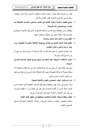 ‫‪kadwany@gmail.com‬‬     ‫‪ïãaë‡ÈÛa@‹èĐß@‡Ûb‚@OˆbnŽþa@†a‡Çg‬‬       ‫ﺍﻟﻜﻔﺎﻳﺎﺕ ﺍﳌﻬﻨﻴﺔ ﻟﻠﻤﻌﻠﻢ‬


‫ﻴﻜﺜﺭ ﻤﻥ ﺍﻝﺤﺭﻜﺔ ﺒﺸﻜل ﻤﻠﻔﺕ، ﺍﺴﺘﺨﺩﺍﻡ ﺍﻹﻴﻤﺎﺀ ﻭﺍﻝﻨﻅﺭﺍﺕ ﺍﻝﻤﻌﺒﺭﺓ ﻭﺍﻝﺭﺍﺩﻋﺔ، ﻭﺍﻝﻭﻗﻭﻑ‬
                            ‫ﻭﺍﻝﺼﻤﺕ ﻓﻲ ﺍﻝﻤﻭﺍﻀﻊ ﺍﻝﻤﻨﺎﺴﺒﺔ ﻝﻠﻔﺕ ﺍﻻﻨﺘﺒﺎﻩ ﻭﺍﻝﺘﺭﻜﻴﺯ.‬
‫٢- ﻭﻀﻊ ﺘﻭﻗﻌﺎﺕ ﻭﺍﻀﺤﺔ ﻝﺴﻠﻭﻙ ﺍﻝﺘﻼﻤﻴﺫ ﻓﻲ ﺍﻝﺼﻑ ﻭﺍﻝﻤﻌﺎﻴﻴﺭ ﺍﻝﻤﻨﺎﺴﺒﺔ ﻝﻼﻨﻀﺒﺎﻁ ﺒﻤﺎ‬
                                                  ‫ﻴﺘﻨﺎﺴﺏ ﻤﻊ ﺨﺼﺎﺌﺹ ﻫﺫﻩ ﺍﻝﻤﺭﺤﻠﺔ:‬
‫ﻭﻴﺘﻁﻠﺏ ﺤﺴﻥ ﺘﺨﻁﻴﻁ ﻤﺴﺒﻕ ﻝﻠﺩﺭﺱ ﻭﺍﻝﻤﻌﻠﻡ ﺍﻝﻨﺎﺠﺢ ﻫﻭ ﺍﻝﺫﻱ ﻴﻔﻬﻡ ﺘﻼﻤﻴـﺫﻩ ﻭﻴﺘﻭﻗـﻊ‬
                         ‫ﻤﻨﻬﻡ ﺘﺼﺭﻓﺎﺕ ﻤﻌﻴﻨﺔ ﻴﺴﻌﻰ ﺇﻝﻰ ﺘﻌﺩﻴﻠﻬﺎ ﻭﺍﻝﺴﻴﻁﺭﺓ ﻋﻠﻴﻬﺎ .‬
                                         ‫٣- ﺘﻨﻅﻴﻡ ﺨﺒﺭﺍﺕ ﺍﻝﺘﻌﻠﻡ ﺩﺍﺨل ﺍﻝﺼﻑ ﻭﺨﺎﺭﺠﻪ.‬
‫٤- ﺘﻨﻅﻴﻡ ﺍﻝﺒﻴﺌﺔ ﺍﻝﻤﺎﺩﻴﺔ ﻝﻠﺼﻑ ﺒﻤﺎ ﻴﺘﻼﺀﻡ ﻤﻊ ﻁﺒﻴﻌﺔ ﺍﻷﻨﺸﻁﺔ ﻭﺍﻝﺨﺒﺭﺍﺕ ﺍﻝﺘﻌﻠﻴﻤﻴﺔ، ﺒﻤـﺎ‬
                                               ‫ﻴﻭﻓﺭ ﺍﻝﺭﺍﺤﺔ ﻭﺍﻷﻤﻥ ﻭﺍﻷﻤﺎﻥ ﻝﻠﺘﻼﻤﻴﺫ.‬
‫ﻋﻨﺩ ﺍﺴﺘﺨﺩﺍﻡ ﺍﻝﻤﺨﺘﺒﺭ ﺃﻭ ﻤﻌﻤل ﺍﻝﺨﺭﺍﺌﻁ، ﺃﻭ ﺃﺜﻨﺎﺀ ﺍﻝﺭﺤﻠﺔ، ﺃﻭ ﺯﻴﺎﺭﺓ ﻤﺭﻜﺯ ﺼـﺤﻲ ﺃﻭ‬
                                                          ‫ﻤﺯﺭﻋﺔ ﺤﻴﻭﺍﻨﺎﺕ ﻭﻏﻴﺭﻫﺎ.‬
‫٥- ﺘﻌﺭﻑ ﺍﻝﻤﺸﻜﻼﺕ ﺍﻝﺴﻠﻭﻜﻴﺔ ﺩﺍﺨل ﺍﻝﺼﻑ ﻭﺩﺭﺍﺴﺘﻬﺎ ﻭﻭﻀﻊ ﺍﻝﺤﻠﻭل ﺍﻝﻤﻨﺎﺴﺒﺔ ﻝﺘﻌـﺩﻴل‬
                                                                         ‫ﺍﻝﺴﻠﻭﻙ:‬
‫ﻭﻓﻲ ﻫﺫﻩ ﺍﻝﺤﺎﻝﺔ ﻴﺠﺏ ﺃﻥ ﻴﻔﺭﻕ ﺒﻴﻥ ﺃﻨﻭﺍﻉ ﺍﻝﻤﺸﻜﻼﺕ: ﻫل ﻫﻲ ﻤﺸـﻜﻠﺔ ﺴـﻠﻭﻜﻴﺔ ؟ ﺃﻡ‬
‫ﻤﺸﻜﻠﺔ ﻨﻔﺴﻴﺔ؟ ﺃﻡ ﻤﺸﻜﻠﺔ ﺘﻌﻠﻴﻤﻴﺔ؟ ﻭﺘﺤﺩﻴﺩ ﺘﻠﻙ ﺍﻝﻤﺸﻜﻠﺔ ﺒﺩﻗﺔ ﻭﺍﻝﺴﻌﻲ ﺇﻝﻰ ﺤﻠﻬﺎ ﻓﻲ ﻭﻗﺘﻬﺎ‬
                                                   ‫ﺩﻭﻥ ﺘﺄﺨﻴﺭ ﺒﺄﺴﻠﻭﺏ ﺘﺭﺒﻭﻱ ﻭﺫﻜﻲ.‬
                       ‫٦- ﺇﺩﺍﺭﺓ ﻭﺍﺴﺘﺜﻤﺎﺭ ﺍﻝﻭﻗﺕ ﺍﻝﻤﺨﺼﺹ ﻝﻠﺘﻌﻠﻡ ﻭﺍﻷﻨﺸﻁﺔ ﺍﻝﺼﻔﻴﺔ:‬
‫ﻭﻫﺫﺍ ﻴﺤﺘﺎﺝ ﺇﻝﻰ ﺇﻋﺩﺍﺩ ﺠﻴﺩ ﻭﺘﺨﻁﻴﻁ ﻤﺴﺒﻕ ﻝﻜل ﺍﻝﻤﻭﺍﻗﻑ ﺍﻝﺘﻌﻠﻴﻤﻴﺔ ﺍﻝﺘﻲ ﺴﺘﺤﺩﺙ ﻓـﻲ‬
‫ﺍﻝﺼﻑ ﺨﻼل ﺍﻝﺯﻤﻥ ﺃﻭ ﺍﻝﻔﺘﺭﺓ ﺍﻝﻤﺤﺩﺩﺓ ﻭﺍﻝﺘﻲ ﺘﻘﺩﺭ ﻓﻲ ﺍﻝﻐﺎﻝﺏ ﺒـ ٠٤ ﺩﻗﻴﻘـﺔ ﺒﺤﻴـﺙ‬
                     ‫ﻴﻭﺯﻋﻬﺎ ﻋﻠﻰ ﺍﻷﻨﺸﻁﺔ ﻭﺍﻷﻋﻤﺎل ﺍﻝﺠﻤﺎﻋﻴﺔ ﻭﺍﻝﻤﺭﺍﺠﻌﺔ ﻭﻏﻴﺭﻫﺎ.‬
        ‫٧- ﺘﻨﻅﻴﻡ ﻭﺤﻔﻅ ﺍﻝﺴﺠﻼﺕ ﺍﻝﺨﺎﺼﺔ ﺒﺎﻝﺘﻼﻤﻴﺫ ﻭﺘﻭﻅﻴﻔﻬﺎ ﻓﻲ ﺘﺤﻘﻴﻕ ﺍﻝﺘﻌﻠﻡ ﺍﻝﻔﻌﺎل:‬
‫ﺴﺠﻼﺕ ﺍﻝﺤﻀﻭﺭ ﻭﺍﻝﻐﻴﺎﺏ، ﺴﺠﻼﺕ ﺍﻝﺩﺭﺠﺎﺕ، ﺴﺠﻼﺕ ﺍﻷﻨﺸﻁﺔ ﻭﺍﻝﻤﺸﺎﺭﻜﺔ، ﺍﻝﺴﺠل‬
                                                                ‫ﺍﻝﺸﺨﺼﻲ ﻝﻠﻁﺎﻝﺏ.‬
                                                                                       ‫@ @‬
                                                                                       ‫@ @‬
                                                                                       ‫@ @‬



                                              ‫7‬
 