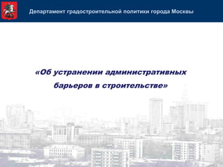 Департамент градостроительной политики города Москвы




 «Об устранении административных
       барьеров в строительстве»
 
