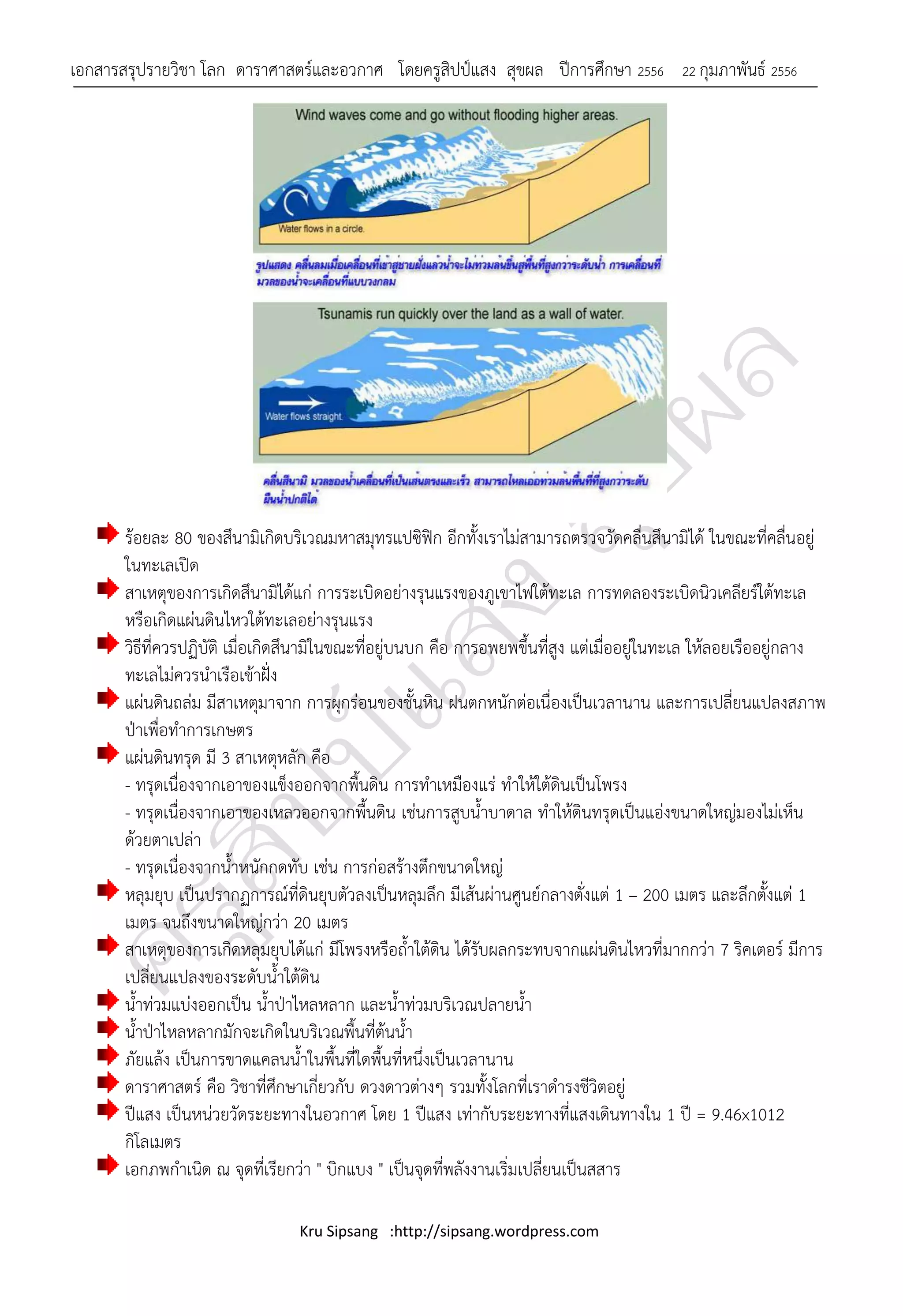 เอกสารสรุปรายวิชา โลก ดาราศาสตร์และอวกาศ โดยครูสิปป์แสง สุขผล ปีการศึกษา 2556                22 กุมภาพันธ์ 2556




       ร้อยละ 80 ของสึนามิเกิดบริเวณมหาสมุทรแปซิฟิก อีกทั้งเราไม่สามารถตรวจวัดคลื่นสึนามิได้ ในขณะที่คลื่นอยู่
       ในทะเลเปิด
       สาเหตุของการเกิดสึนามิได้แก่ การระเบิดอย่างรุนแรงของภูเขาไฟใต้ทะเล การทดลองระเบิดนิวเคลียร์ใต้ทะเล
       หรือเกิดแผ่นดินไหวใต้ทะเลอย่างรุนแรง
       วิธีที่ควรปฏิบัติ เมื่อเกิดสึนามิในขณะที่อยู่บนบก คือ การอพยพขึ้นที่สูง แต่เมื่ออยู่ในทะเล ให้ลอยเรืออยู่กลาง
       ทะเลไม่ควรนาเรือเข้าฝั่ง
       แผ่นดินถล่ม มีสาเหตุมาจาก การผุกร่อนของชั้นหิน ฝนตกหนักต่อเนื่องเป็นเวลานาน และการเปลี่ยนแปลงสภาพ
       ป่าเพื่อทาการเกษตร
       แผ่นดินทรุด มี 3 สาเหตุหลัก คือ
       - ทรุดเนื่องจากเอาของแข็งออกจากพื้นดิน การทาเหมืองแร่ ทาให้ใต้ดินเป็นโพรง
       - ทรุดเนื่องจากเอาของเหลวออกจากพื้นดิน เช่นการสูบน้าบาดาล ทาให้ดินทรุดเป็นแอ่งขนาดใหญ่มองไม่เห็น
       ด้วยตาเปล่า
       - ทรุดเนื่องจากน้าหนักกดทับ เช่น การก่อสร้างตึกขนาดใหญ่
       หลุมยุบ เป็นปรากฏการณ์ที่ดินยุบตัวลงเป็นหลุมลึก มีเส้นผ่านศูนย์กลางตั่งแต่ 1 – 200 เมตร และลึกตั้งแต่ 1
       เมตร จนถึงขนาดใหญ่กว่า 20 เมตร
       สาเหตุของการเกิดหลุมยุบได้แก่ มีโพรงหรือถ้าใต้ดิน ได้รับผลกระทบจากแผ่นดินไหวที่มากกว่า 7 ริคเตอร์ มีการ
       เปลี่ยนแปลงของระดับน้าใต้ดิน
       น้าท่วมแบ่งออกเป็น น้าป่าไหลหลาก และน้าท่วมบริเวณปลายน้า
       น้าป่าไหลหลากมักจะเกิดในบริเวณพื้นที่ต้นน้า
       ภัยแล้ง เป็นการขาดแคลนน้าในพื้นที่ใดพื้นที่หนึ่งเป็นเวลานาน
       ดาราศาสตร์ คือ วิชาที่ศึกษาเกี่ยวกับ ดวงดาวต่างๆ รวมทั้งโลกที่เราดารงชีวิตอยู่
       ปีแสง เป็นหน่วยวัดระยะทางในอวกาศ โดย 1 ปีแสง เท่ากับระยะทางที่แสงเดินทางใน 1 ปี = 9.46x1012
       กิโลเมตร
       เอกภพกาเนิด ณ จุดที่เรียกว่า " บิกแบง " เป็นจุดที่พลังงานเริ่มเปลี่ยนเป็นสสาร

                                  Kru Sipsang :http://sipsang.wordpress.com
 