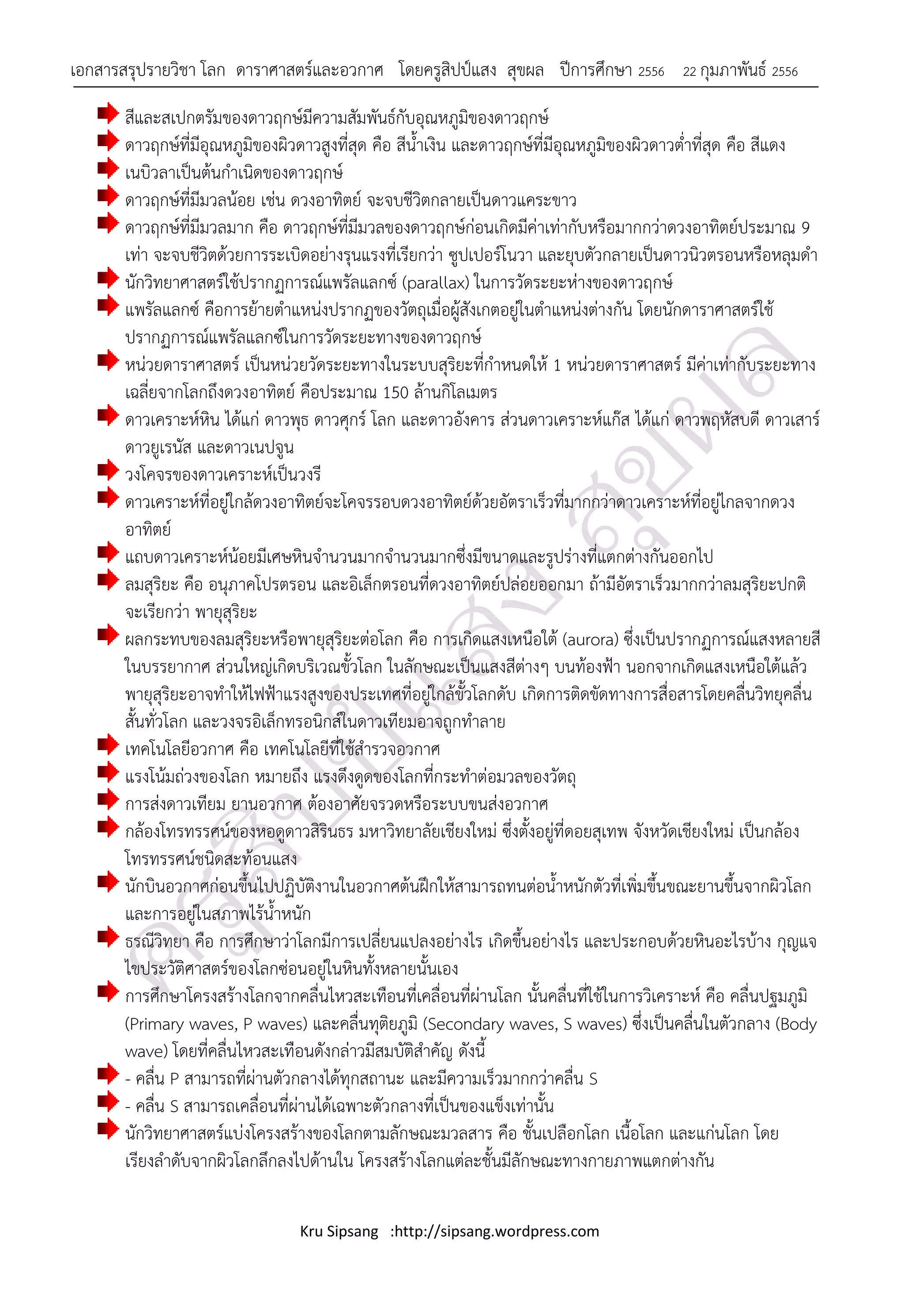 เอกสารสรุปรายวิชา โลก ดาราศาสตร์และอวกาศ โดยครูสิปป์แสง สุขผล ปีการศึกษา 2556              22 กุมภาพันธ์ 2556

       สีและสเปกตรัมของดาวฤกษ์มีความสัมพันธ์กับอุณหภูมิของดาวฤกษ์
       ดาวฤกษ์ที่มีอุณหภูมิของผิวดาวสูงที่สุด คือ สีน้าเงิน และดาวฤกษ์ที่มีอุณหภูมิของผิวดาวต่าที่สุด คือ สีแดง
       เนบิวลาเป็นต้นกาเนิดของดาวฤกษ์
       ดาวฤกษ์ที่มีมวลน้อย เช่น ดวงอาทิตย์ จะจบชีวิตกลายเป็นดาวแคระขาว
       ดาวฤกษ์ที่มีมวลมาก คือ ดาวฤกษ์ที่มีมวลของดาวฤกษ์ก่อนเกิดมีค่าเท่ากับหรือมากกว่าดวงอาทิตย์ประมาณ 9
       เท่า จะจบชีวิตด้วยการระเบิดอย่างรุนแรงที่เรียกว่า ซูปเปอร์โนวา และยุบตัวกลายเป็นดาวนิวตรอนหรือหลุมดา
       นักวิทยาศาสตร์ใช้ปรากฏการณ์แพรัลแลกซ์ (parallax) ในการวัดระยะห่างของดาวฤกษ์
       แพรัลแลกซ์ คือการย้ายตาแหน่งปรากฏของวัตถุเมื่อผู้สังเกตอยู่ในตาแหน่งต่างกัน โดยนักดาราศาสตร์ใช้
       ปรากฏการณ์แพรัลแลกซ์ในการวัดระยะทางของดาวฤกษ์
       หน่วยดาราศาสตร์ เป็นหน่วยวัดระยะทางในระบบสุริยะที่กาหนดให้ 1 หน่วยดาราศาสตร์ มีค่าเท่ากับระยะทาง
       เฉลี่ยจากโลกถึงดวงอาทิตย์ คือประมาณ 150 ล้านกิโลเมตร
       ดาวเคราะห์หิน ได้แก่ ดาวพุธ ดาวศุกร์ โลก และดาวอังคาร ส่วนดาวเคราะห์แก๊ส ได้แก่ ดาวพฤหัสบดี ดาวเสาร์
       ดาวยูเรนัส และดาวเนปจูน
       วงโคจรของดาวเคราะห์เป็นวงรี
       ดาวเคราะห์ที่อยู่ใกล้ดวงอาทิตย์จะโคจรรอบดวงอาทิตย์ด้วยอัตราเร็วที่มากกว่าดาวเคราะห์ที่อยู่ไกลจากดวง
       อาทิตย์
       แถบดาวเคราะห์น้อยมีเศษหินจานวนมากจานวนมากซึ่งมีขนาดและรูปร่างที่แตกต่างกันออกไป
       ลมสุริยะ คือ อนุภาคโปรตรอน และอิเล็กตรอนที่ดวงอาทิตย์ปล่อยออกมา ถ้ามีอัตราเร็วมากกว่าลมสุริยะปกติ
       จะเรียกว่า พายุสุริยะ
       ผลกระทบของลมสุริยะหรือพายุสุริยะต่อโลก คือ การเกิดแสงเหนือใต้ (aurora) ซึ่งเป็นปรากฏการณ์แสงหลายสี
       ในบรรยากาศ ส่วนใหญ่เกิดบริเวณขั้วโลก ในลักษณะเป็นแสงสีต่างๆ บนท้องฟ้า นอกจากเกิดแสงเหนือใต้แล้ว
       พายุสุริยะอาจทาให้ไฟฟ้าแรงสูงของประเทศที่อยู่ใกล้ขั้วโลกดับ เกิดการติดขัดทางการสื่อสารโดยคลื่นวิทยุคลื่น
       สั้นทั่วโลก และวงจรอิเล็กทรอนิกส์ในดาวเทียมอาจถูกทาลาย
       เทคโนโลยีอวกาศ คือ เทคโนโลยีที่ใช้สารวจอวกาศ
       แรงโน้มถ่วงของโลก หมายถึง แรงดึงดูดของโลกที่กระทาต่อมวลของวัตถุ
       การส่งดาวเทียม ยานอวกาศ ต้องอาศัยจรวดหรือระบบขนส่งอวกาศ
       กล้องโทรทรรศน์ของหอดูดาวสิรินธร มหาวิทยาลัยเชียงใหม่ ซึงตังอยูท่ีดอยสุเทพ จังหวัดเชียงใหม่ เป็นกล้อง
                                                                   ่ ้ ่
       โทรทรรศน์ชนิดสะท้อนแสง
       นักบินอวกาศก่อนขึ้นไปปฏิบัติงานในอวกาศต้นฝึกให้สามารถทนต่อน้าหนักตัวที่เพิ่มขึ้นขณะยานขึ้นจากผิวโลก
       และการอยู่ในสภาพไร้น้าหนัก
       ธรณีวิทยา คือ การศึกษาว่าโลกมีการเปลี่ยนแปลงอย่างไร เกิดขึ้นอย่างไร และประกอบด้วยหินอะไรบ้าง กุญแจ
       ไขประวัติศาสตร์ของโลกซ่อนอยู่ในหินทั้งหลายนั้นเอง
       การศึกษาโครงสร้างโลกจากคลื่นไหวสะเทือนที่เคลื่อนที่ผ่านโลก นั้นคลื่นที่ใช้ในการวิเคราะห์ คือ คลื่นปฐมภูมิ
       (Primary waves, P waves) และคลื่นทุติยภูมิ (Secondary waves, S waves) ซึ่งเป็นคลื่นในตัวกลาง (Body
       wave) โดยที่คลื่นไหวสะเทือนดังกล่าวมีสมบัติสาคัญ ดังนี้
       - คลื่น P สามารถที่ผ่านตัวกลางได้ทุกสถานะ และมีความเร็วมากกว่าคลื่น S
       - คลื่น S สามารถเคลื่อนที่ผ่านได้เฉพาะตัวกลางที่เป็นของแข็งเท่านั้น
       นักวิทยาศาสตร์แบ่งโครงสร้างของโลกตามลักษณะมวลสาร คือ ชั้นเปลือกโลก เนื้อโลก และแก่นโลก โดย
       เรียงลาดับจากผิวโลกลึกลงไปด้านใน โครงสร้างโลกแต่ละชั้นมีลักษณะทางกายภาพแตกต่างกัน

                                 Kru Sipsang :http://sipsang.wordpress.com
 