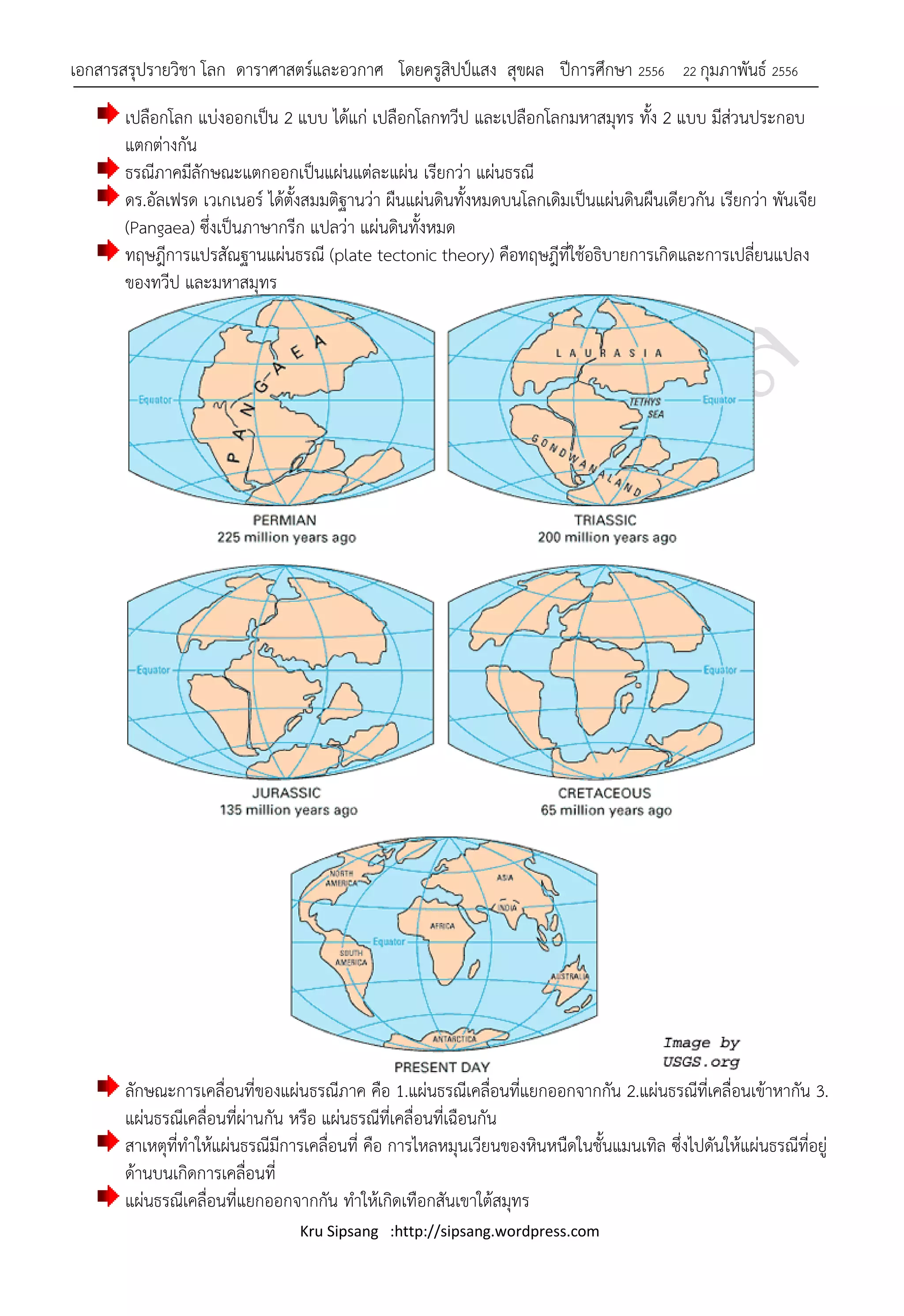 เอกสารสรุปรายวิชา โลก ดาราศาสตร์และอวกาศ โดยครูสิปป์แสง สุขผล ปีการศึกษา 2556               22 กุมภาพันธ์ 2556

       เปลือกโลก แบ่งออกเป็น 2 แบบ ได้แก่ เปลือกโลกทวีป และเปลือกโลกมหาสมุทร ทั้ง 2 แบบ มีส่วนประกอบ
       แตกต่างกัน
       ธรณีภาคมีลักษณะแตกออกเป็นแผ่นแต่ละแผ่น เรียกว่า แผ่นธรณี
       ดร.อัลเฟรด เวเกเนอร์ ได้ตั้งสมมติฐานว่า ผืนแผ่นดินทั้งหมดบนโลกเดิมเป็นแผ่นดินผืนเดียวกัน เรียกว่า พันเจีย
       (Pangaea) ซึ่งเป็นภาษากรีก แปลว่า แผ่นดินทั้งหมด
       ทฤษฎีการแปรสัณฐานแผ่นธรณี (plate tectonic theory) คือทฤษฎีที่ใช้อธิบายการเกิดและการเปลี่ยนแปลง
       ของทวีป และมหาสมุทร




       ลักษณะการเคลื่อนที่ของแผ่นธรณีภาค คือ 1.แผ่นธรณีเคลื่อนที่แยกออกจากกัน 2.แผ่นธรณีที่เคลื่อนเข้าหากัน 3.
       แผ่นธรณีเคลื่อนที่ผ่านกัน หรือ แผ่นธรณีที่เคลื่อนที่เฉือนกัน
       สาเหตุที่ทาให้แผ่นธรณีมีการเคลื่อนที่ คือ การไหลหมุนเวียนของหินหนืดในชั้นแมนเทิล ซึ่งไปดันให้แผ่นธรณีที่อยู่
       ด้านบนเกิดการเคลื่อนที่
       แผ่นธรณีเคลื่อนที่แยกออกจากกัน ทาให้เกิดเทือกสันเขาใต้สมุทร
                                 Kru Sipsang :http://sipsang.wordpress.com
 