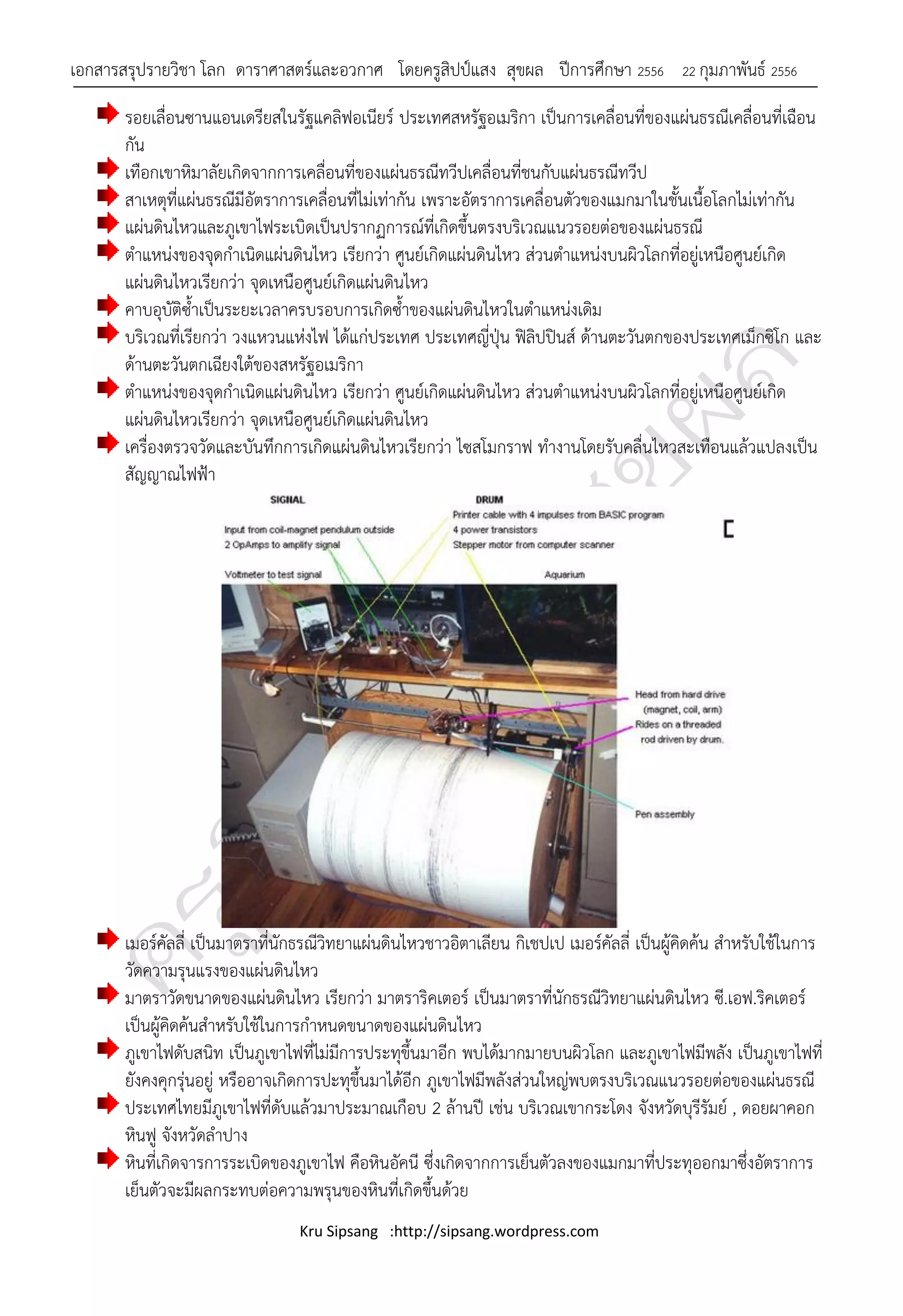 เอกสารสรุปรายวิชา โลก ดาราศาสตร์และอวกาศ โดยครูสิปป์แสง สุขผล ปีการศึกษา 2556               22 กุมภาพันธ์ 2556

       รอยเลื่อนซานแอนเดรียสในรัฐแคลิฟอเนียร์ ประเทศสหรัฐอเมริกา เป็นการเคลื่อนที่ของแผ่นธรณีเคลื่อนที่เฉือน
       กัน
       เทือกเขาหิมาลัยเกิดจากการเคลื่อนที่ของแผ่นธรณีทวีปเคลื่อนที่ชนกับแผ่นธรณีทวีป
       สาเหตุที่แผ่นธรณีมีอัตราการเคลื่อนที่ไม่เท่ากัน เพราะอัตราการเคลื่อนตัวของแมกมาในชั้นเนื้อโลกไม่เท่ากัน
       แผ่นดินไหวและภูเขาไฟระเบิดเป็นปรากฏการณ์ที่เกิดขึ้นตรงบริเวณแนวรอยต่อของแผ่นธรณี
       ตาแหน่งของจุดกาเนิดแผ่นดินไหว เรียกว่า ศูนย์เกิดแผ่นดินไหว ส่วนตาแหน่งบนผิวโลกที่อยู่เหนือศูนย์เกิด
       แผ่นดินไหวเรียกว่า จุดเหนือศูนย์เกิดแผ่นดินไหว
       คาบอุบัติซ้าเป็นระยะเวลาครบรอบการเกิดซ้าของแผ่นดินไหวในตาแหน่งเดิม
       บริเวณที่เรียกว่า วงแหวนแห่งไฟ ได้แก่ประเทศ ประเทศญี่ปุ่น ฟิลิปปินส์ ด้านตะวันตกของประเทศเม็กซิโก และ
       ด้านตะวันตกเฉียงใต้ของสหรัฐอเมริกา
       ตาแหน่งของจุดกาเนิดแผ่นดินไหว เรียกว่า ศูนย์เกิดแผ่นดินไหว ส่วนตาแหน่งบนผิวโลกที่อยู่เหนือศูนย์เกิด
       แผ่นดินไหวเรียกว่า จุดเหนือศูนย์เกิดแผ่นดินไหว
       เครื่องตรวจวัดและบันทึกการเกิดแผ่นดินไหวเรียกว่า ไซสโมกราฟ ทางานโดยรับคลื่นไหวสะเทือนแล้วแปลงเป็น
       สัญญาณไฟฟ้า




       เมอร์คัลลี่ เป็นมาตราที่นักธรณีวิทยาแผ่นดินไหวชาวอิตาเลียน กิเชปเป เมอร์คัลลี่ เป็นผู้คิดค้น สาหรับใช้ในการ
       วัดความรุนแรงของแผ่นดินไหว
       มาตราวัดขนาดของแผ่นดินไหว เรียกว่า มาตราริคเตอร์ เป็นมาตราที่นักธรณีวิทยาแผ่นดินไหว ซี.เอฟ.ริคเตอร์
       เป็นผู้คิดค้นสาหรับใช้ในการกาหนดขนาดของแผ่นดินไหว
       ภูเขาไฟดับสนิท เป็นภูเขาไฟที่ไม่มีการประทุขึ้นมาอีก พบได้มากมายบนผิวโลก และภูเขาไฟมีพลัง เป็นภูเขาไฟที่
       ยังคงคุกรุ่นอยู่ หรืออาจเกิดการปะทุขึ้นมาได้อีก ภูเขาไฟมีพลังส่วนใหญ่พบตรงบริเวณแนวรอยต่อของแผ่นธรณี
       ประเทศไทยมีภูเขาไฟที่ดับแล้วมาประมาณเกือบ 2 ล้านปี เช่น บริเวณเขากระโดง จังหวัดบุรีรัมย์ , ดอยผาคอก
       หินฟู จังหวัดลาปาง
       หินที่เกิดจารการระเบิดของภูเขาไฟ คือหินอัคนี ซึ่งเกิดจากการเย็นตัวลงของแมกมาที่ประทุออกมาซึ่งอัตราการ
       เย็นตัวจะมีผลกระทบต่อความพรุนของหินที่เกิดขึ้นด้วย
                                 Kru Sipsang :http://sipsang.wordpress.com
 