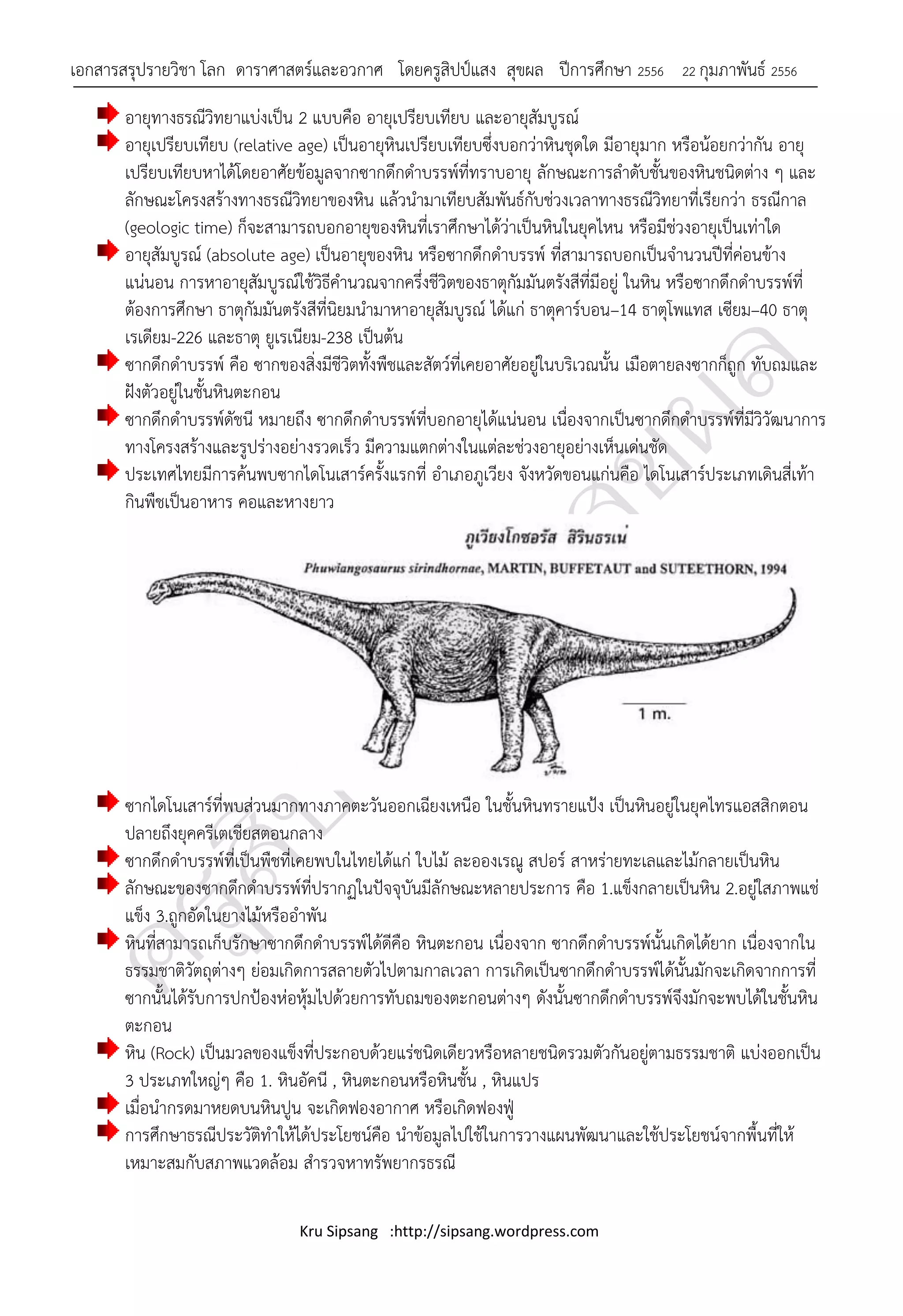 เอกสารสรุปรายวิชา โลก ดาราศาสตร์และอวกาศ โดยครูสิปป์แสง สุขผล ปีการศึกษา 2556            22 กุมภาพันธ์ 2556

       อายุทางธรณีวิทยาแบ่งเป็น 2 แบบคือ อายุเปรียบเทียบ และอายุสัมบูรณ์
       อายุเปรียบเทียบ (relative age) เป็นอายุหินเปรียบเทียบซึ่งบอกว่าหินชุดใด มีอายุมาก หรือน้อยกว่ากัน อายุ
       เปรียบเทียบหาได้โดยอาศัยข้อมูลจากซากดึกดาบรรพ์ที่ทราบอายุ ลักษณะการลาดับชั้นของหินชนิดต่าง ๆ และ
       ลักษณะโครงสร้างทางธรณีวิทยาของหิน แล้วนามาเทียบสัมพันธ์กับช่วงเวลาทางธรณีวิทยาที่เรียกว่า ธรณีกาล
       (geologic time) ก็จะสามารถบอกอายุของหินที่เราศึกษาได้ว่าเป็นหินในยุคไหน หรือมีช่วงอายุเป็นเท่าใด
       อายุสัมบูรณ์ (absolute age) เป็นอายุของหิน หรือซากดึกดาบรรพ์ ที่สามารถบอกเป็นจานวนปีที่ค่อนข้าง
       แน่นอน การหาอายุสัมบูรณ์ใช้วิธีคานวณจากครึ่งชีวิตของธาตุกัมมันตรังสีที่มีอยู่ ในหิน หรือซากดึกดาบรรพ์ที่
       ต้องการศึกษา ธาตุกัมมันตรังสีที่นิยมนามาหาอายุสัมบูรณ์ ได้แก่ ธาตุคาร์บอน–14 ธาตุโพแทส เซียม–40 ธาตุ
       เรเดียม-226 และธาตุ ยูเรเนียม-238 เป็นต้น
       ซากดึกดาบรรพ์ คือ ซากของสิ่งมีชีวิตทั้งพืชและสัตว์ที่เคยอาศัยอยู่ในบริเวณนั้น เมือตายลงซากก็ถูก ทับถมและ
       ฝังตัวอยู่ในชั้นหินตะกอน
       ซากดึกดาบรรพ์ดัชนี หมายถึง ซากดึกดาบรรพ์ที่บอกอายุได้แน่นอน เนื่องจากเป็นซากดึกดาบรรพ์ที่มีวิวัฒนาการ
       ทางโครงสร้างและรูปร่างอย่างรวดเร็ว มีความแตกต่างในแต่ละช่วงอายุอย่างเห็นเด่นชัด
       ประเทศไทยมีการค้นพบซากไดโนเสาร์ครั้งแรกที่ อาเภอภูเวียง จังหวัดขอนแก่นคือ ไดโนเสาร์ประเภทเดินสี่เท้า
       กินพืชเป็นอาหาร คอและหางยาว




       ซากไดโนเสาร์ที่พบส่วนมากทางภาคตะวันออกเฉียงเหนือ ในชั้นหินทรายแป้ง เป็นหินอยู่ในยุคไทรแอสสิกตอน
       ปลายถึงยุคครีเตเชียสตอนกลาง
       ซากดึกดาบรรพ์ที่เป็นพืชที่เคยพบในไทยได้แก่ ใบไม้ ละอองเรณู สปอร์ สาหร่ายทะเลและไม้กลายเป็นหิน
       ลักษณะของซากดึกดาบรรพ์ที่ปรากฏในปัจจุบันมีลักษณะหลายประการ คือ 1.แข็งกลายเป็นหิน 2.อยู่ใสภาพแช่
       แข็ง 3.ถูกอัดในยางไม้หรืออาพัน
       หินที่สามารถเก็บรักษาซากดึกดาบรรพ์ได้ดีคือ หินตะกอน เนื่องจาก ซากดึกดาบรรพ์นั้นเกิดได้ยาก เนื่องจากใน
       ธรรมชาติวัตถุต่างๆ ย่อมเกิดการสลายตัวไปตามกาลเวลา การเกิดเป็นซากดึกดาบรรพ์ได้นั้นมักจะเกิดจากการที่
       ซากนั้นได้รับการปกป้องห่อหุ้มไปด้วยการทับถมของตะกอนต่างๆ ดังนั้นซากดึกดาบรรพ์จึงมักจะพบได้ในชั้นหิน
       ตะกอน
       หิน (Rock) เป็นมวลของแข็งที่ประกอบด้วยแร่ชนิดเดียวหรือหลายชนิดรวมตัวกันอยู่ตามธรรมชาติ แบ่งออกเป็น
       3 ประเภทใหญ่ๆ คือ 1. หินอัคนี , หินตะกอนหรือหินชั้น , หินแปร
       เมื่อนากรดมาหยดบนหินปูน จะเกิดฟองอากาศ หรือเกิดฟองฟู่
       การศึกษาธรณีประวัติทาให้ได้ประโยชน์คือ นาข้อมูลไปใช้ในการวางแผนพัฒนาและใช้ประโยชน์จากพื้นที่ให้
       เหมาะสมกับสภาพแวดล้อม สารวจหาทรัพยากรธรณี

                                Kru Sipsang :http://sipsang.wordpress.com
 