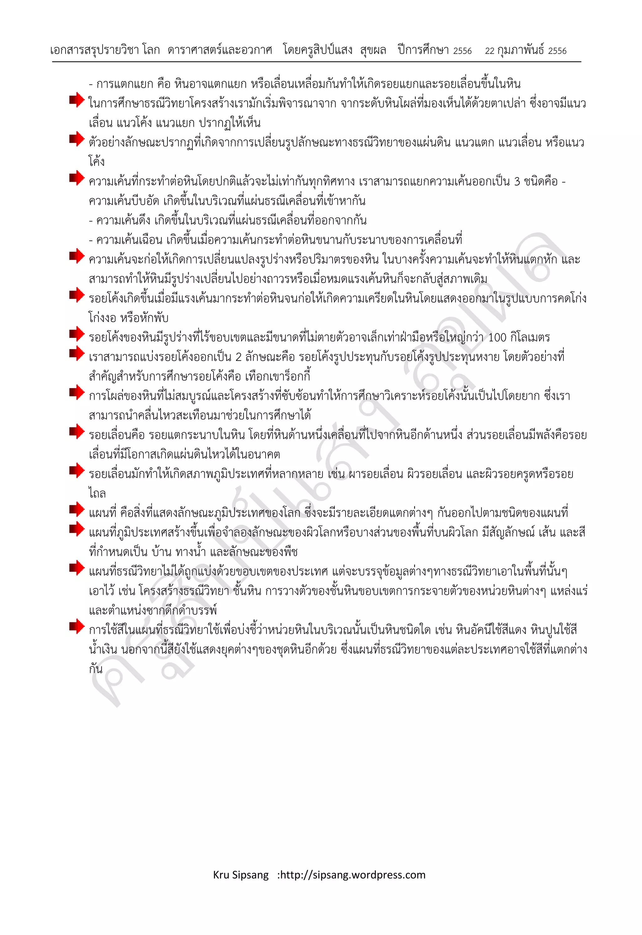 เอกสารสรุปรายวิชา โลก ดาราศาสตร์และอวกาศ โดยครูสิปป์แสง สุขผล ปีการศึกษา 2556                22 กุมภาพันธ์ 2556

       - การแตกแยก คือ หินอาจแตกแยก หรือเลื่อนเหลื่อมกันทาให้เกิดรอยแยกและรอยเลื่อนขึ้นในหิน
       ในการศึกษาธรณีวิทยาโครงสร้างเรามักเริ่มพิจารณาจาก จากระดับหินโผล่ที่มองเห็นได้ด้วยตาเปล่า ซึ่งอาจมีแนว
       เลื่อน แนวโค้ง แนวแยก ปรากฏให้เห็น
       ตัวอย่างลักษณะปรากฏที่เกิดจากการเปลี่ยนรูปลักษณะทางธรณีวิทยาของแผ่นดิน แนวแตก แนวเลื่อน หรือแนว
       โค้ง
       ความเค้นที่กระทาต่อหินโดยปกติแล้วจะไม่เท่ากันทุกทิศทาง เราสามารถแยกความเค้นออกเป็น 3 ชนิดคือ -
       ความเค้นบีบอัด เกิดขึ้นในบริเวณที่แผ่นธรณีเคลื่อนที่เข้าหากัน
       - ความเค้นดึง เกิดขึ้นในบริเวณที่แผ่นธรณีเคลื่อนที่ออกจากกัน
       - ความเค้นเฉือน เกิดขึ้นเมื่อความเค้นกระทาต่อหินขนานกับระนาบของการเคลื่อนที่
       ความเค้นจะก่อให้เกิดการเปลี่ยนแปลงรูปร่างหรือปริมาตรของหิน ในบางครั้งความเค้นจะทาให้หินแตกหัก และ
       สามารถทาให้หินมีรูปร่างเปลี่ยนไปอย่างถาวรหรือเมื่อหมดแรงเค้นหินก็จะกลับสู่สภาพเดิม
       รอยโค้งเกิดขึ้นเมื่อมีแรงเค้นมากระทาต่อหินจนก่อให้เกิดความเครียดในหินโดยแสดงออกมาในรูปแบบการคดโก่ง
       โก่งงอ หรือหักพับ
       รอยโค้งของหินมีรูปร่างที่ไร้ขอบเขตและมีขนาดที่ไม่ตายตัวอาจเล็กเท่าฝ่ามือหรือใหญ่กว่า 100 กิโลเมตร
       เราสามารถแบ่งรอยโค้งออกเป็น 2 ลักษณะคือ รอยโค้งรูปประทุนกับรอยโค้งรูปประทุนหงาย โดยตัวอย่างที่
       สาคัญสาหรับการศึกษารอยโค้งคือ เทือกเขาร็อกกี้
       การโผล่ของหินที่ไม่สมบูรณ์และโครงสร้างที่ซับซ้อนทาให้การศึกษาวิเคราะห์รอยโค้งนั้นเป็นไปโดยยาก ซึ่งเรา
       สามารถนาคลื่นไหวสะเทือนมาช่วยในการศึกษาได้
       รอยเลื่อนคือ รอยแตกระนาบในหิน โดยที่หินด้านหนึ่งเคลื่อนที่ไปจากหินอีกด้านหนึ่ง ส่วนรอยเลื่อนมีพลังคือรอย
       เลื่อนที่มีโอกาสเกิดแผ่นดินไหวได้ในอนาคต
       รอยเลื่อนมักทาให้เกิดสภาพภูมิประเทศที่หลากหลาย เช่น ผารอยเลื่อน ผิวรอยเลื่อน และผิวรอยครูดหรือรอย
       ไถล
       แผนที่ คือสิ่งที่แสดงลักษณะภูมิประเทศของโลก ซึ่งจะมีรายละเอียดแตกต่างๆ กันออกไปตามชนิดของแผนที่
       แผนที่ภูมิประเทศสร้างขึ้นเพื่อจาลองลักษณะของผิวโลกหรือบางส่วนของพื้นที่บนผิวโลก มีสัญลักษณ์ เส้น และสี
       ที่กาหนดเป็น บ้าน ทางน้า และลักษณะของพืช
       แผนที่ธรณีวิทยาไม่ได้ถูกแบ่งด้วยขอบเขตของประเทศ แต่จะบรรจุข้อมูลต่างๆทางธรณีวิทยาเอาในพื้นที่นั้นๆ
       เอาไว้ เช่น โครงสร้างธรณีวิทยา ชั้นหิน การวางตัวของชั้นหินขอบเขตการกระจายตัวของหน่วยหินต่างๆ แหล่งแร่
       และตาแหน่งซากดึกดาบรรพ์
       การใช้สีในแผนที่ธรณีวิทยาใช้เพื่อบ่งชี้ว่าหน่วยหินในบริเวณนั้นเป็นหินชนิดใด เช่น หินอัคนีใช้สีแดง หินปูนใช้สี
       น้าเงิน นอกจากนี้สียังใช้แสดงยุคต่างๆของชุดหินอีกด้วย ซึ่งแผนที่ธรณีวิทยาของแต่ละประเทศอาจใช้สีที่แตกต่าง
       กัน




                                  Kru Sipsang :http://sipsang.wordpress.com
 