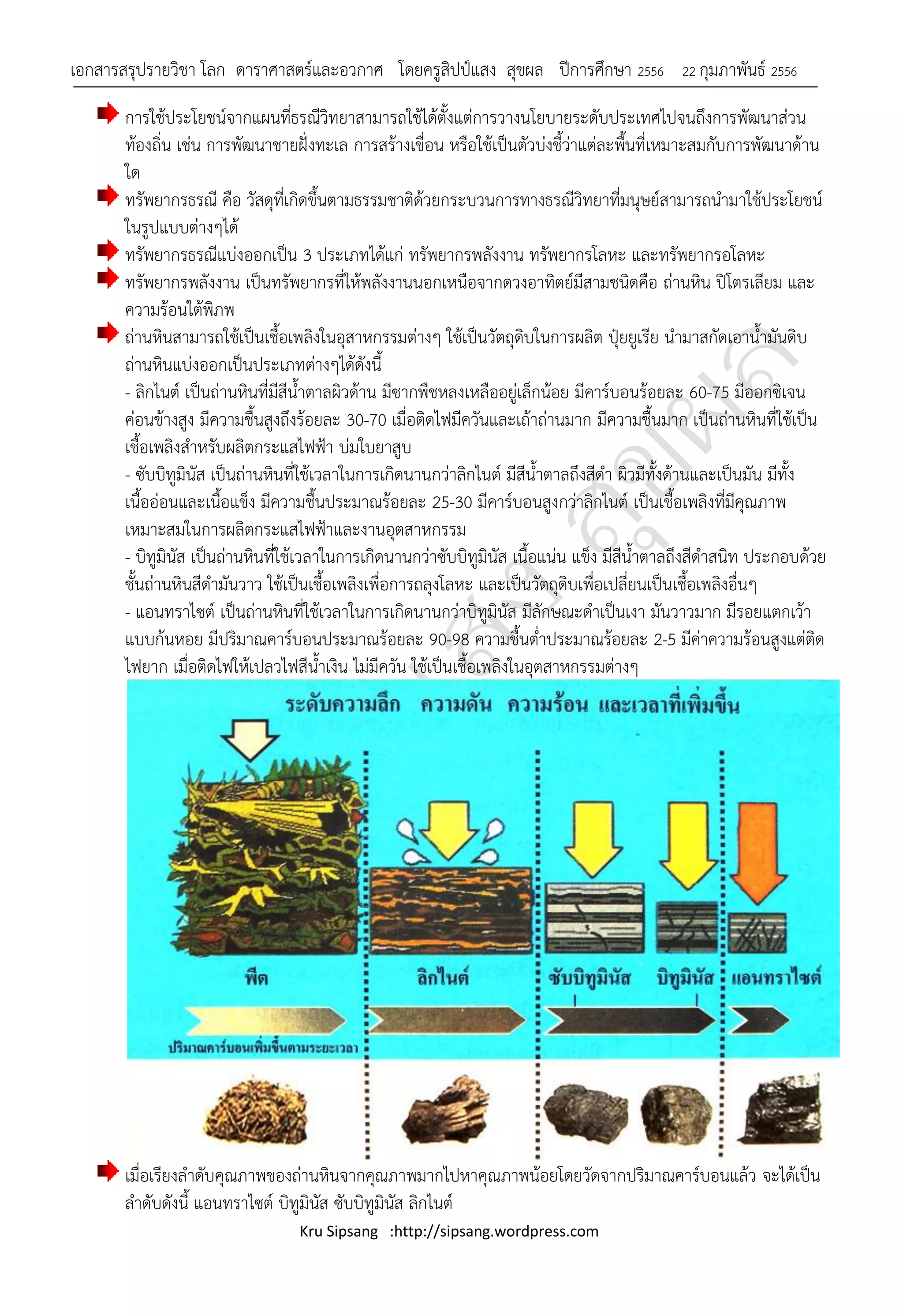 เอกสารสรุปรายวิชา โลก ดาราศาสตร์และอวกาศ โดยครูสิปป์แสง สุขผล ปีการศึกษา 2556                22 กุมภาพันธ์ 2556

       การใช้ประโยชน์จากแผนที่ธรณีวิทยาสามารถใช้ได้ตั้งแต่การวางนโยบายระดับประเทศไปจนถึงการพัฒนาส่วน
       ท้องถิ่น เช่น การพัฒนาชายฝั่งทะเล การสร้างเขื่อน หรือใช้เป็นตัวบ่งชี้ว่าแต่ละพื้นที่เหมาะสมกับการพัฒนาด้าน
       ใด
       ทรัพยากรธรณี คือ วัสดุที่เกิดขึ้นตามธรรมชาติด้วยกระบวนการทางธรณีวิทยาที่มนุษย์สามารถนามาใช้ประโยชน์
       ในรูปแบบต่างๆได้
       ทรัพยากรธรณีแบ่งออกเป็น 3 ประเภทได้แก่ ทรัพยากรพลังงาน ทรัพยากรโลหะ และทรัพยากรอโลหะ
       ทรัพยากรพลังงาน เป็นทรัพยากรที่ให้พลังงานนอกเหนือจากดวงอาทิตย์มีสามชนิดคือ ถ่านหิน ปิโตรเลียม และ
       ความร้อนใต้พิภพ
       ถ่านหินสามารถใช้เป็นเชื้อเพลิงในอุสาหกรรมต่างๆ ใช้เป็นวัตถุดิบในการผลิต ปุ๋ยยูเรีย นามาสกัดเอาน้ามันดิบ
       ถ่านหินแบ่งออกเป็นประเภทต่างๆได้ดังนี้
       - ลิกไนต์ เป็นถ่านหินที่มีสีน้าตาลผิวด้าน มีซากพืชหลงเหลืออยู่เล็กน้อย มีคาร์บอนร้อยละ 60-75 มีออกซิเจน
       ค่อนข้างสูง มีความชื้นสูงถึงร้อยละ 30-70 เมื่อติดไฟมีควันและเถ้าถ่านมาก มีความชื้นมาก เป็นถ่านหินที่ใช้เป็น
       เชื้อเพลิงสาหรับผลิตกระแสไฟฟ้า บ่มใบยาสูบ
       - ซับบิทูมินัส เป็นถ่านหินที่ใช้เวลาในการเกิดนานกว่าลิกไนต์ มีสีน้าตาลถึงสีดา ผิวมีทั้งด้านและเป็นมัน มีทั้ง
       เนื้ออ่อนและเนื้อแข็ง มีความชื้นประมาณร้อยละ 25-30 มีคาร์บอนสูงกว่าลิกไนต์ เป็นเชื้อเพลิงที่มีคุณภาพ
       เหมาะสมในการผลิตกระแสไฟฟ้าและงานอุตสาหกรรม
       - บิทูมินัส เป็นถ่านหินที่ใช้เวลาในการเกิดนานกว่าซับบิทูมินัส เนื้อแน่น แข็ง มีสีน้าตาลถึงสีดาสนิท ประกอบด้วย
       ชั้นถ่านหินสีดามันวาว ใช้เป็นเชื้อเพลิงเพื่อการถลุงโลหะ และเป็นวัตถุดิบเพื่อเปลี่ยนเป็นเชื้อเพลิงอื่นๆ
       - แอนทราไซต์ เป็นถ่านหินที่ใช้เวลาในการเกิดนานกว่าบิทูมินัส มีลักษณะดาเป็นเงา มันวาวมาก มีรอยแตกเว้า
       แบบก้นหอย มีปริมาณคาร์บอนประมาณร้อยละ 90-98 ความชื้นต่าประมาณร้อยละ 2-5 มีค่าความร้อนสูงแต่ติด
       ไฟยาก เมื่อติดไฟให้เปลวไฟสีน้าเงิน ไม่มีควัน ใช้เป็นเชื้อเพลิงในอุตสาหกรรมต่างๆ




       เมื่อเรียงลาดับคุณภาพของถ่านหินจากคุณภาพมากไปหาคุณภาพน้อยโดยวัดจากปริมาณคาร์บอนแล้ว จะได้เป็น
       ลาดับดังนี้ แอนทราไซต์ บิทูมินัส ซับบิทูมินัส ลิกไนต์
                                  Kru Sipsang :http://sipsang.wordpress.com
 