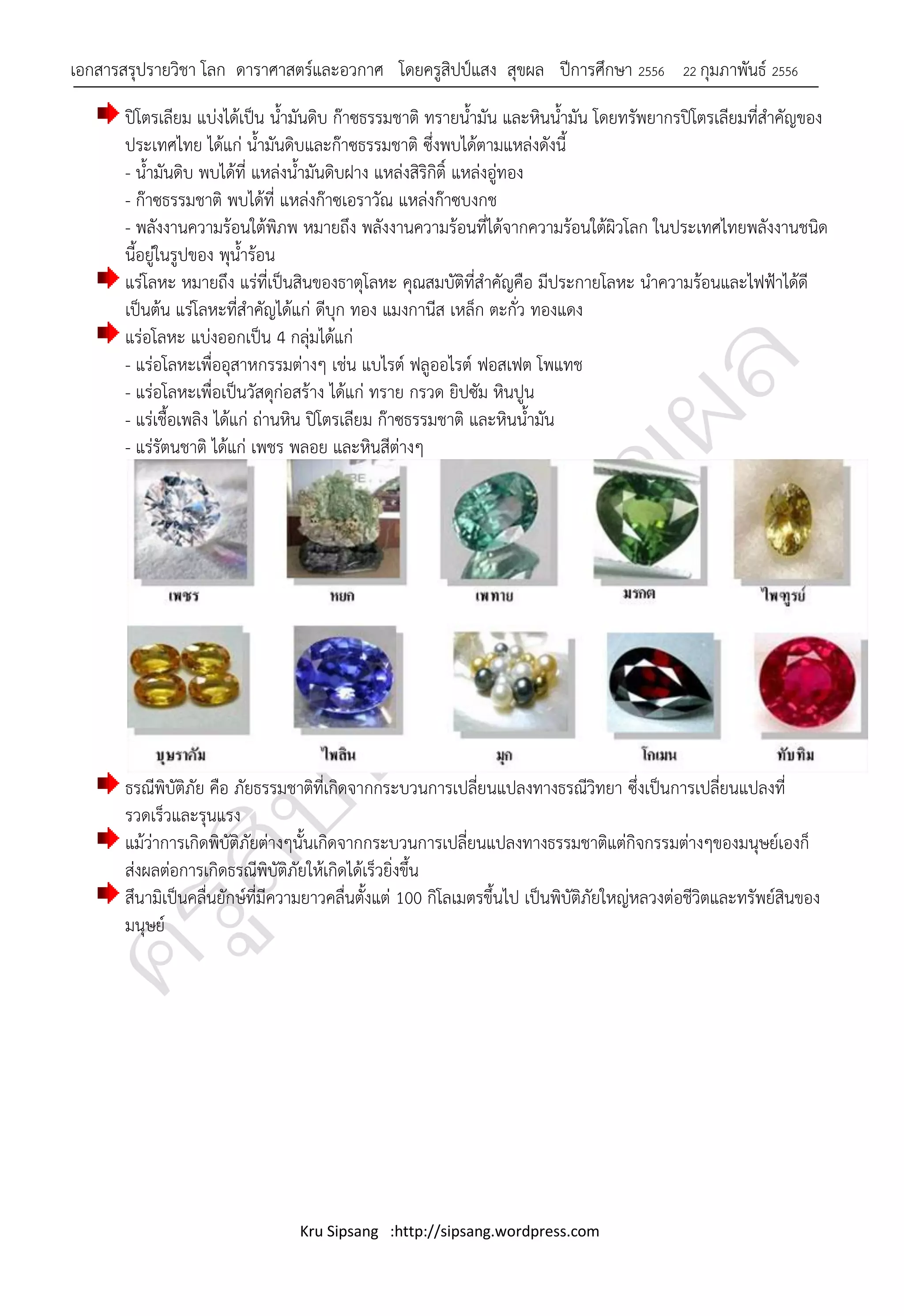 เอกสารสรุปรายวิชา โลก ดาราศาสตร์และอวกาศ โดยครูสิปป์แสง สุขผล ปีการศึกษา 2556                22 กุมภาพันธ์ 2556

       ปิโตรเลียม แบ่งได้เป็น น้ามันดิบ ก๊าซธรรมชาติ ทรายน้ามัน และหินน้ามัน โดยทรัพยากรปิโตรเลียมที่สาคัญของ
       ประเทศไทย ได้แก่ น้ามันดิบและก๊าซธรรมชาติ ซึ่งพบได้ตามแหล่งดังนี้
       - น้ามันดิบ พบได้ที่ แหล่งน้ามันดิบฝาง แหล่งสิริกิติ์ แหล่งอู่ทอง
       - ก๊าซธรรมชาติ พบได้ที่ แหล่งก๊าซเอราวัณ แหล่งก๊าซบงกช
       - พลังงานความร้อนใต้พิภพ หมายถึง พลังงานความร้อนที่ได้จากความร้อนใต้ผิวโลก ในประเทศไทยพลังงานชนิด
       นี้อยู่ในรูปของ พุน้าร้อน
       แร่โลหะ หมายถึง แร่ที่เป็นสินของธาตุโลหะ คุณสมบัติที่สาคัญคือ มีประกายโลหะ นาความร้อนและไฟฟ้าได้ดี
       เป็นต้น แร่โลหะที่สาคัญได้แก่ ดีบก ทอง แมงกานีส เหล็ก ตะกั่ว ทองแดง
                                           ุ
       แร่อโลหะ แบ่งออกเป็น 4 กลุ่มได้แก่
       - แร่อโลหะเพื่ออุสาหกรรมต่างๆ เช่น แบไรต์ ฟลูออไรต์ ฟอสเฟต โพแทช
       - แร่อโลหะเพื่อเป็นวัสดุก่อสร้าง ได้แก่ ทราย กรวด ยิปซัม หินปูน
       - แร่เชื้อเพลิง ได้แก่ ถ่านหิน ปิโตรเลียม ก๊าซธรรมชาติ และหินน้ามัน
       - แร่รัตนชาติ ได้แก่ เพชร พลอย และหินสีต่างๆ




       ธรณีพิบัติภัย คือ ภัยธรรมชาติที่เกิดจากกระบวนการเปลี่ยนแปลงทางธรณีวิทยา ซึ่งเป็นการเปลี่ยนแปลงที่
       รวดเร็วและรุนแรง
       แม้ว่าการเกิดพิบัติภัยต่างๆนั้นเกิดจากกระบวนการเปลี่ยนแปลงทางธรรมชาติแต่กิจกรรมต่างๆของมนุษย์เองก็
       ส่งผลต่อการเกิดธรณีพิบัติภัยให้เกิดได้เร็วยิ่งขึ้น
       สึนามิเป็นคลื่นยักษ์ที่มีความยาวคลื่นตั้งแต่ 100 กิโลเมตรขึ้นไป เป็นพิบัติภัยใหญ่หลวงต่อชีวิตและทรัพย์สินของ
       มนุษย์




                                  Kru Sipsang :http://sipsang.wordpress.com
 