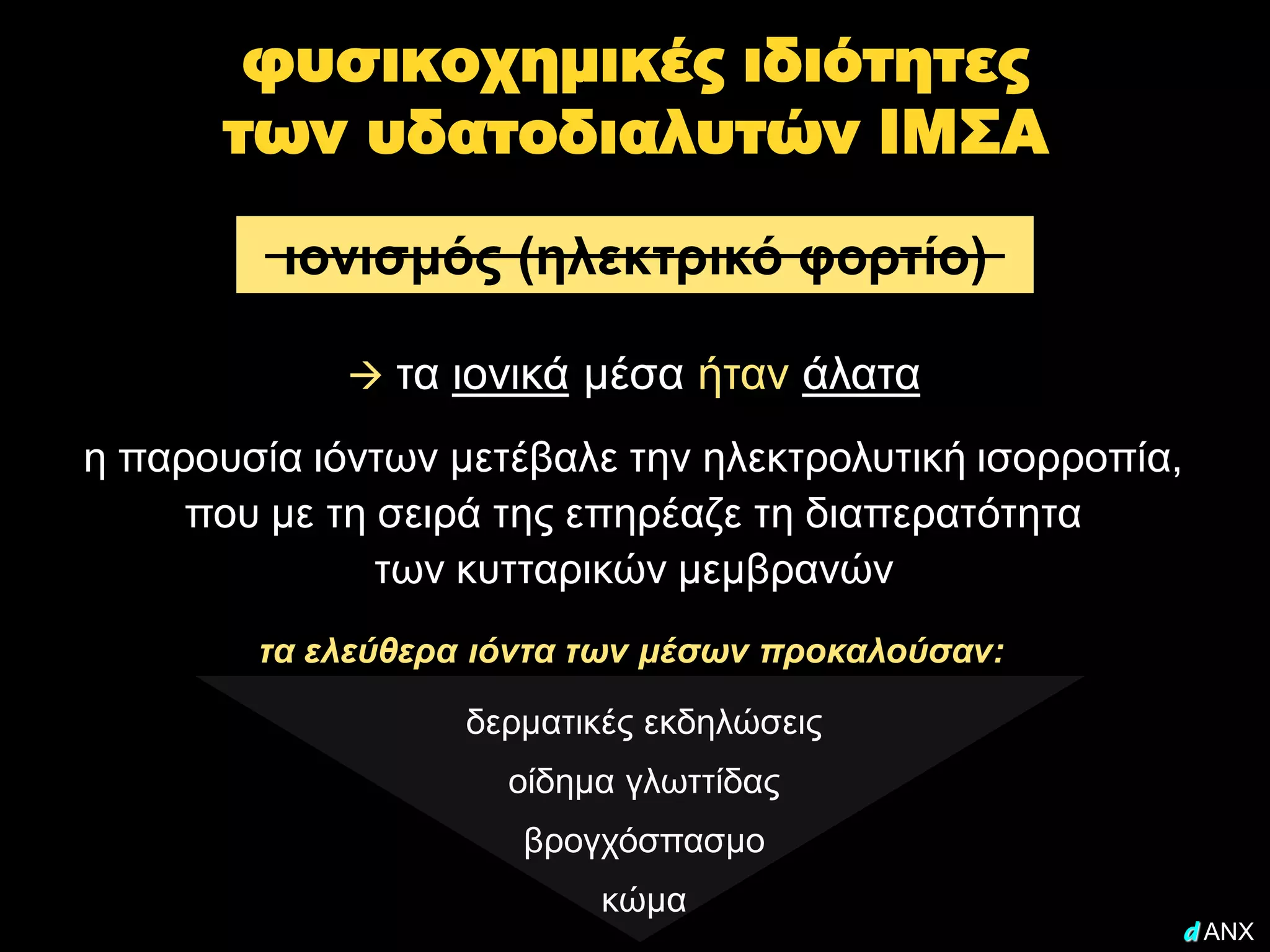 φυσικοχημικές ιδιότητες
      των υδατοδιαλυτών ΙΜΣΑ

         ιονισμός (ηλεκτρικό φορτίο)

              τα ιονικά μέσα ήταν άλατα

η παρουσία ιόντων μετέβαλε την ηλεκτρολυτική ισορροπία,
     που με τη σειρά της επηρέαζε τη διαπερατότητα
               των κυτταρικών μεμβρανών
        τα ελεύθερα ιόντα των μέσων προκαλούσαν:

                   δερματικές εκδηλώσεις
                     οίδημα γλωττίδας
                      βρογχόσπασμο
                          κώμα
                                                      d ANX
 