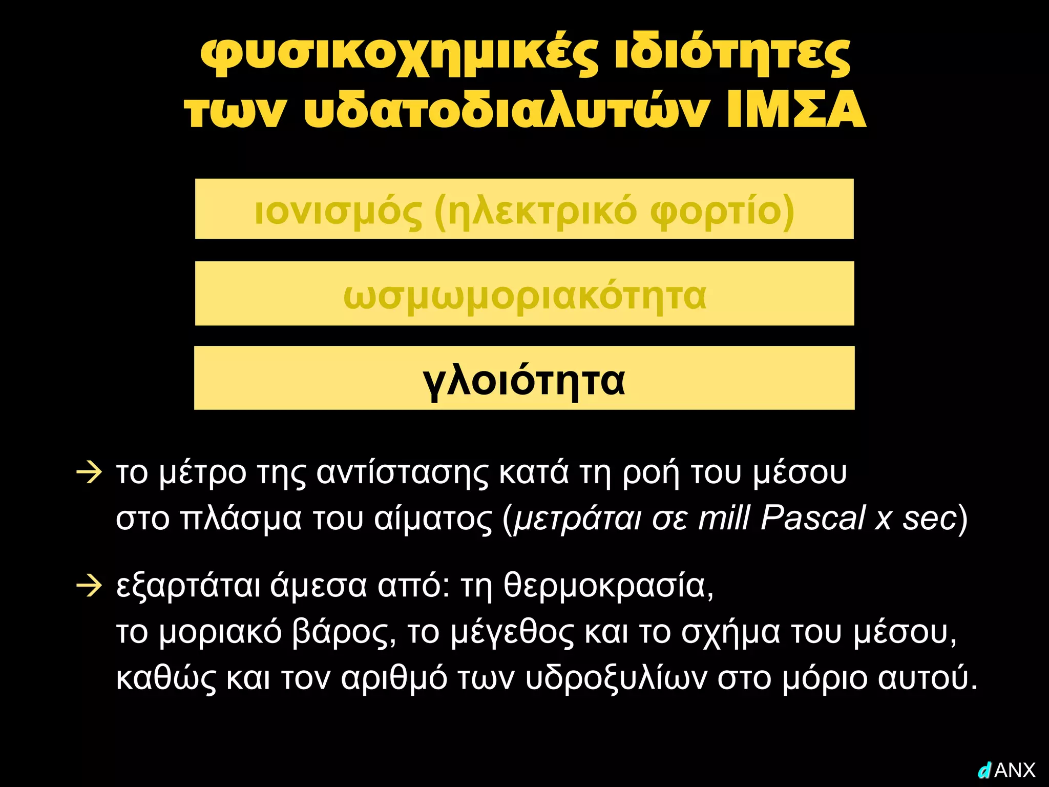 φυσικοχημικές ιδιότητες
      των υδατοδιαλυτών ΙΜΣΑ
          ιονισμός (ηλεκτρικό φορτίο)

                ωσμωμοριακότητα

                     γλοιότητα

 το μέτρο της αντίστασης κατά τη ροή του μέσου
  στο πλάσμα του αίματος (μετράται σε mill Pascal x sec)
 εξαρτάται άμεσα από: τη θερμοκρασία,
  το μοριακό βάρος, το μέγεθος και το σχήμα του μέσου,
  καθώς και τον αριθμό των υδροξυλίων στο μόριο αυτού.

                                                           d ANX
 
