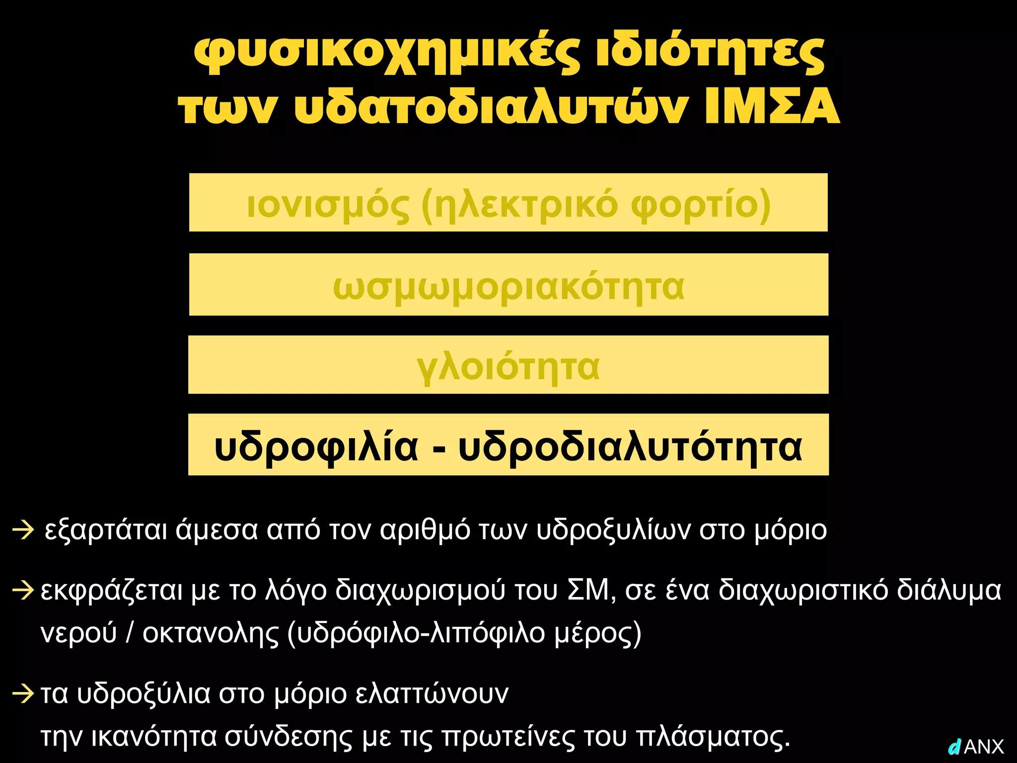 φυσικοχημικές ιδιότητες
            των υδατοδιαλυτών ΙΜΣΑ
                ιονισμός (ηλεκτρικό φορτίο)

                       ωσμωμοριακότητα

                             γλοιότητα

              υδροφιλία - υδροδιαλυτότητα
 εξαρτάται άμεσα από τον αριθμό των υδροξυλίων στο μόριο

 εκφράζεται με το λόγο διαχωρισμού του ΣΜ, σε ένα διαχωριστικό διάλυμα
  νερού / οκτανολης (υδρόφιλο-λιπόφιλο μέρος)

 τα υδροξύλια στο μόριο ελαττώνουν
  την ικανότητα σύνδεσης με τις πρωτείνες του πλάσματος.           d ANX
 
