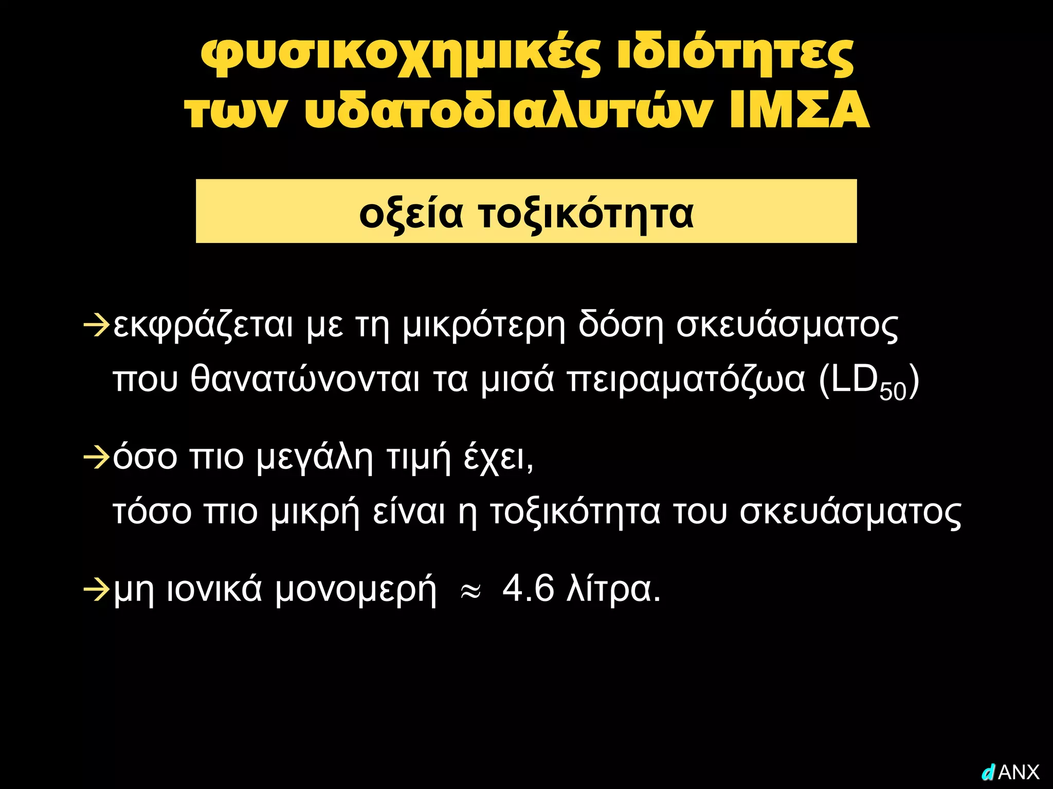 φυσικοχημικές ιδιότητες
     των υδατοδιαλυτών ΙΜΣΑ

               οξεία τοξικότητα

εκφράζεται με τη μικρότερη δόση σκευάσματος
 που θανατώνονται τα μισά πειραματόζωα (LD50)

όσο πιο μεγάλη τιμή έχει,
 τόσο πιο μικρή είναι η τοξικότητα του σκευάσματος

μη ιονικά μονομερή     4.6 λίτρα.



                                                     d ANX
 