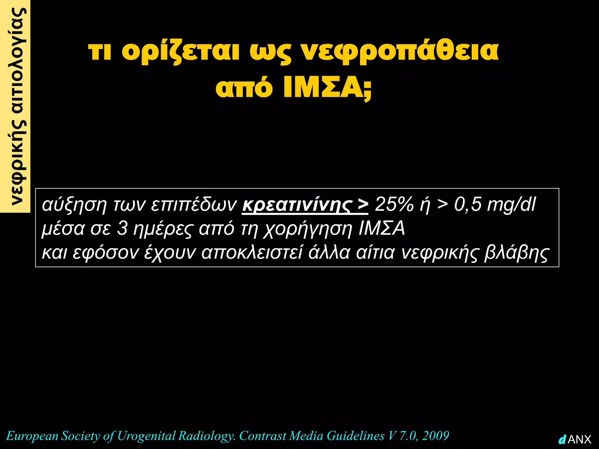 νεφρικής αιτιολογίας
                            τι ορίζεται ως νεφροπάθεια
                                     από ΙΜΣΑ;



                       αύξηση των επιπέδων κρεατινίνης > 25% ή > 0,5 mg/dl
                       μέσα σε 3 ημέρες από τη χορήγηση ΙΜΣΑ
                       και εφόσον έχουν αποκλειστεί άλλα αίτια νεφρικής βλάβης




 European Society of Urogenital Radiology. Contrast Media Guidelines V 7.0, 2009   d ANX
 