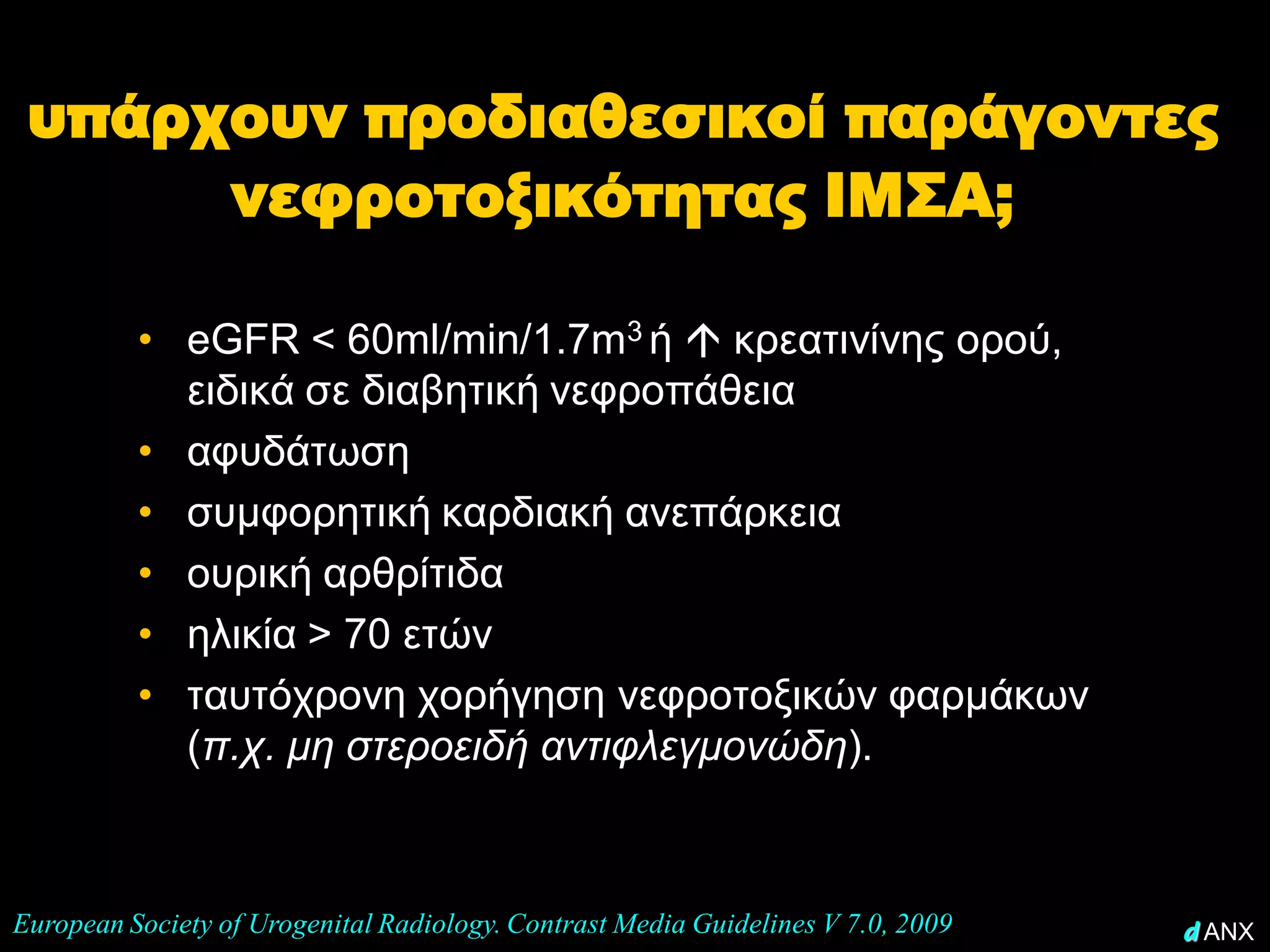υπάρχουν προδιαθεσικοί παράγοντες
      νεφροτοξικότητας ΙΜΣΑ;

          • eGFR < 60ml/min/1.7m3 ή  κρεατινίνης ορού,
            ειδικά σε διαβητική νεφροπάθεια
          • αφυδάτωση
          • συμφορητική καρδιακή ανεπάρκεια
          • ουρική αρθρίτιδα
          • ηλικία > 70 ετών
          • ταυτόχρονη χορήγηση νεφροτοξικών φαρμάκων
            (π.χ. μη στεροειδή αντιφλεγμονώδη).



European Society of Urogenital Radiology. Contrast Media Guidelines V 7.0, 2009   d ANX
 