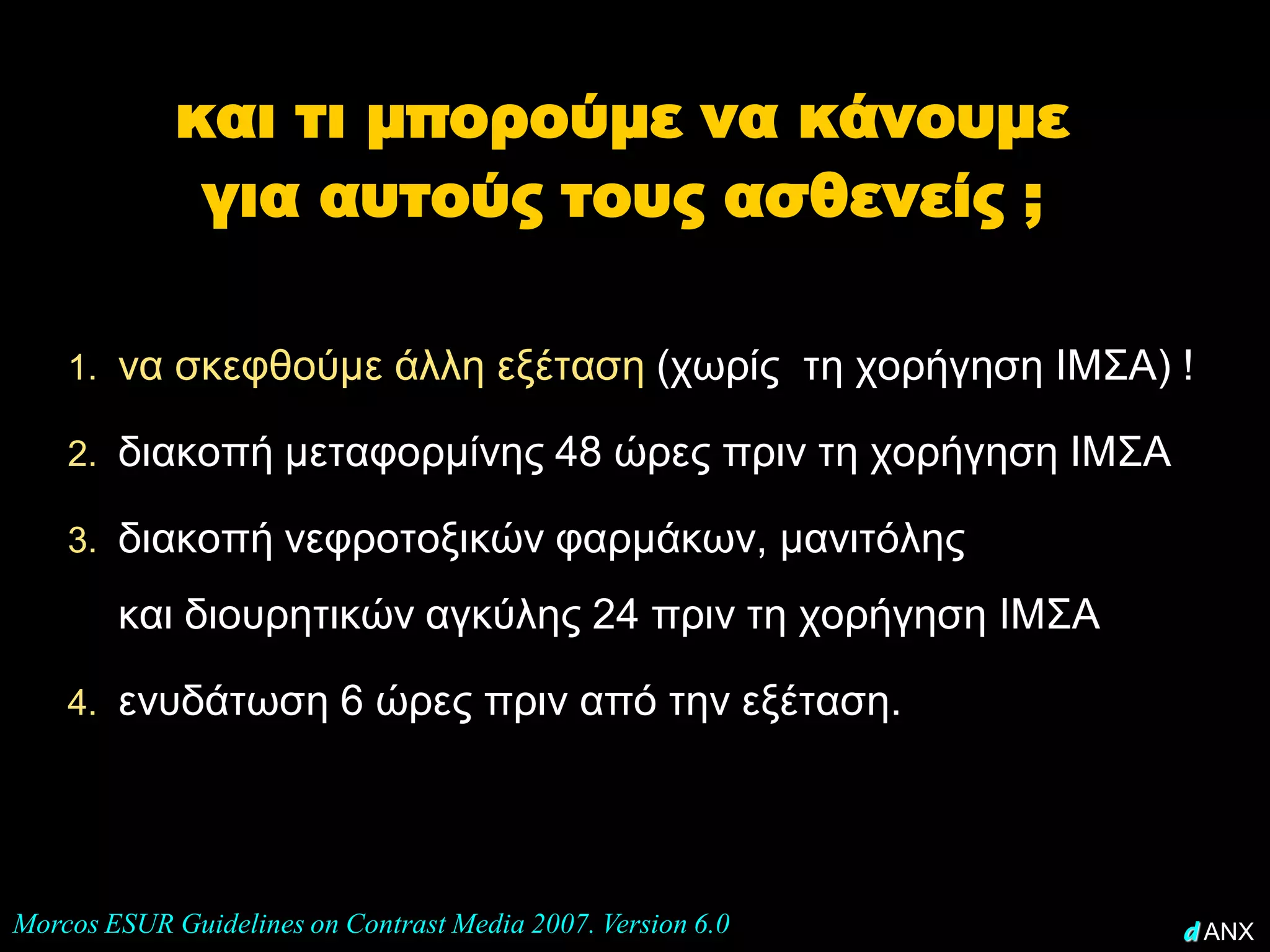 και τι μπορούμε να κάνουμε
              για αυτούς τους ασθενείς ;

    1. να σκεφθούμε άλλη εξέταση (χωρίς τη χορήγηση ΙΜΣΑ) !

    2. διακοπή μεταφορμίνης 48 ώρες πριν τη χορήγηση ΙΜΣΑ

    3. διακοπή νεφροτοξικών φαρμάκων, μανιτόλης

        και διουρητικών αγκύλης 24 πριν τη χορήγηση ΙΜΣΑ

    4. ενυδάτωση 6 ώρες πριν από την εξέταση.




Morcos ESUR Guidelines on Contrast Media 2007. Version 6.0   d ANX
 