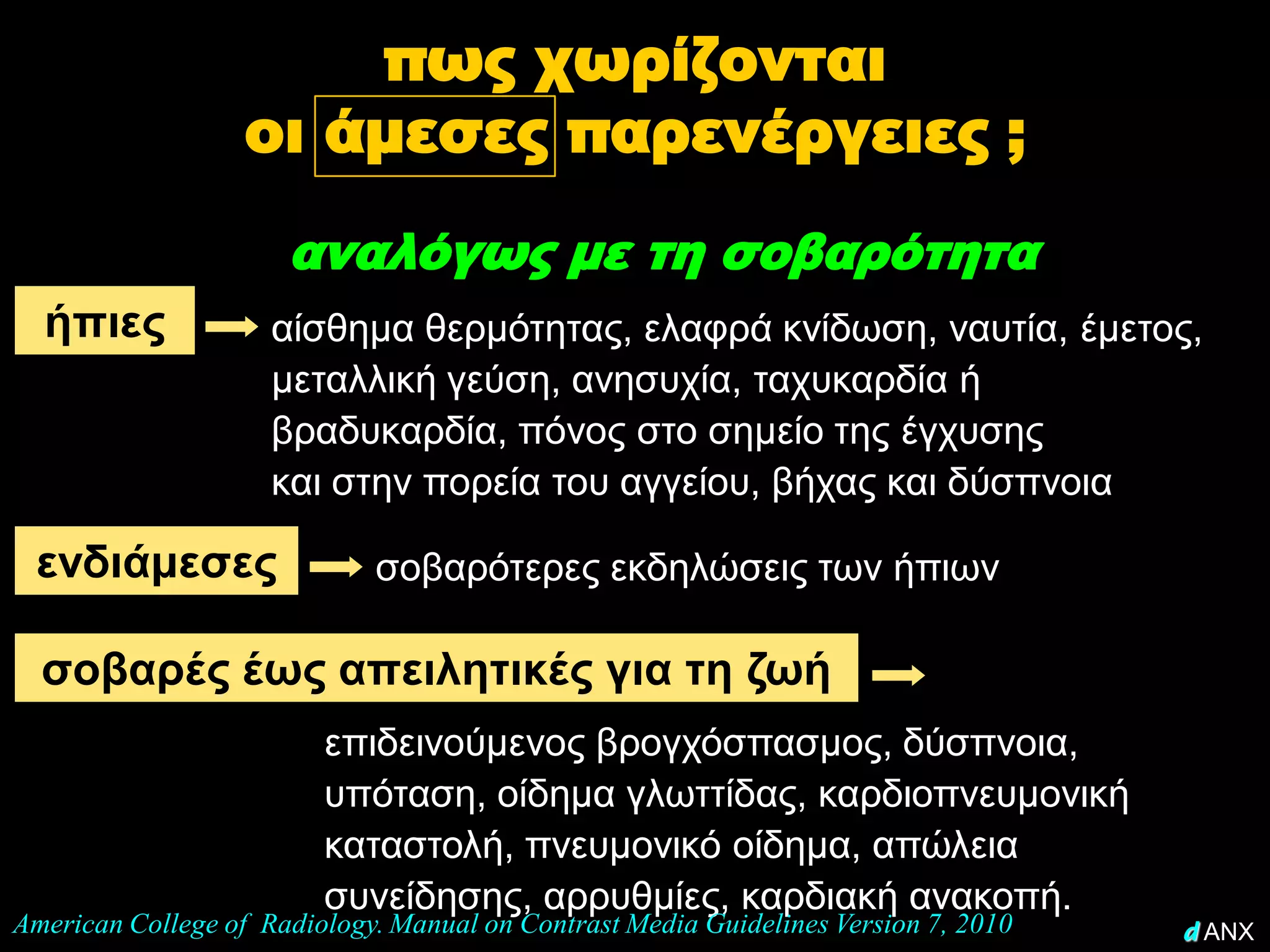 πως χωρίζονται
                   οι άμεσες παρενέργειες ;
                      αναλόγως με τη σοβαρότητα
  ήπιες              αίσθημα θερμότητας, ελαφρά κνίδωση, ναυτία, έμετος,
                     μεταλλική γεύση, ανησυχία, ταχυκαρδία ή
                     βραδυκαρδία, πόνος στο σημείο της έγχυσης
                     και στην πορεία του αγγείου, βήχας και δύσπνοια

 ενδιάμεσες                  σοβαρότερες εκδηλώσεις των ήπιων

  σοβαρές έως απειλητικές για τη ζωή
                         επιδεινούμενος βρογχόσπασμος, δύσπνοια,
                         υπόταση, οίδημα γλωττίδας, καρδιοπνευμονική
                         καταστολή, πνευμονικό οίδημα, απώλεια
                         συνείδησης, αρρυθμίες, καρδιακή ανακοπή.
American College of Radiology. Manual on Contrast Media Guidelines Version 7, 2010   d ANX
 