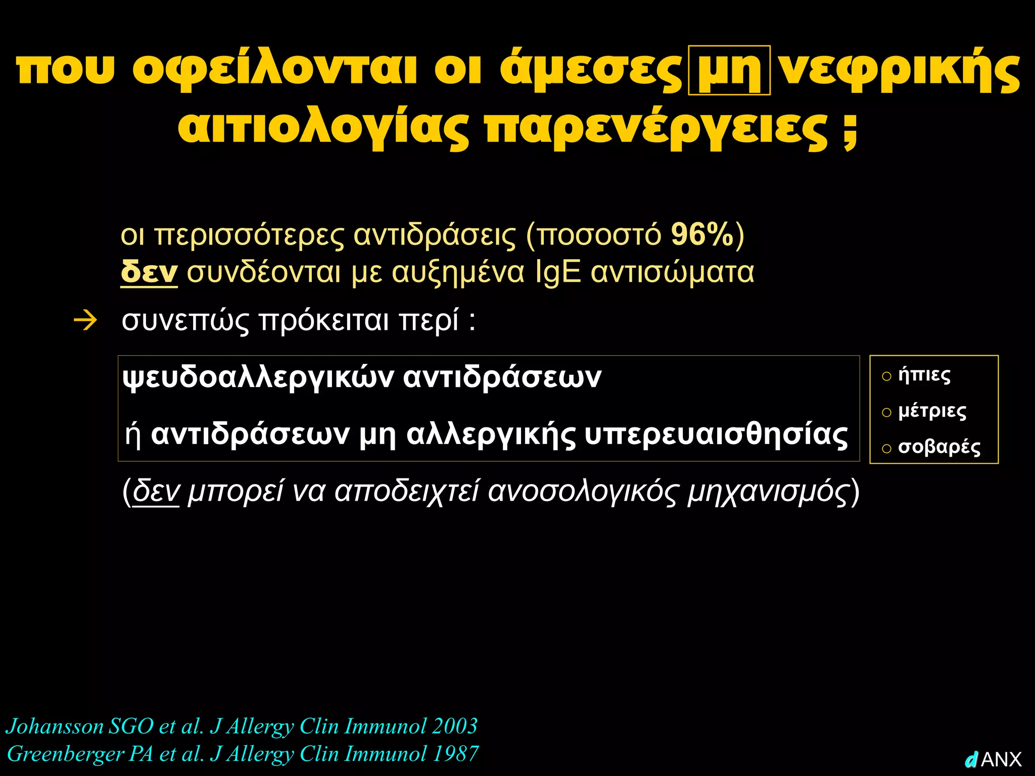 που οφείλονται οι άμεσες μη νεφρικής
      αιτιολογίας παρενέργειες ;

           οι περισσότερες αντιδράσεις (ποσοστό 96%)
           δεν συνδέονται με αυξημένα IgE αντισώματα
       συνεπώς πρόκειται περί :
           ψευδοαλλεργικών αντιδράσεων                          o ήπιες
                                                                o μέτριες
            ή αντιδράσεων μη αλλεργικής υπερευαισθησίας         o σοβαρές

           (δεν μπορεί να αποδειχτεί ανοσολογικός μηχανισμός)




Johansson SGO et al. J Allergy Clin Immunol 2003
Greenberger PA et al. J Allergy Clin Immunol 1987                         d ANX
 