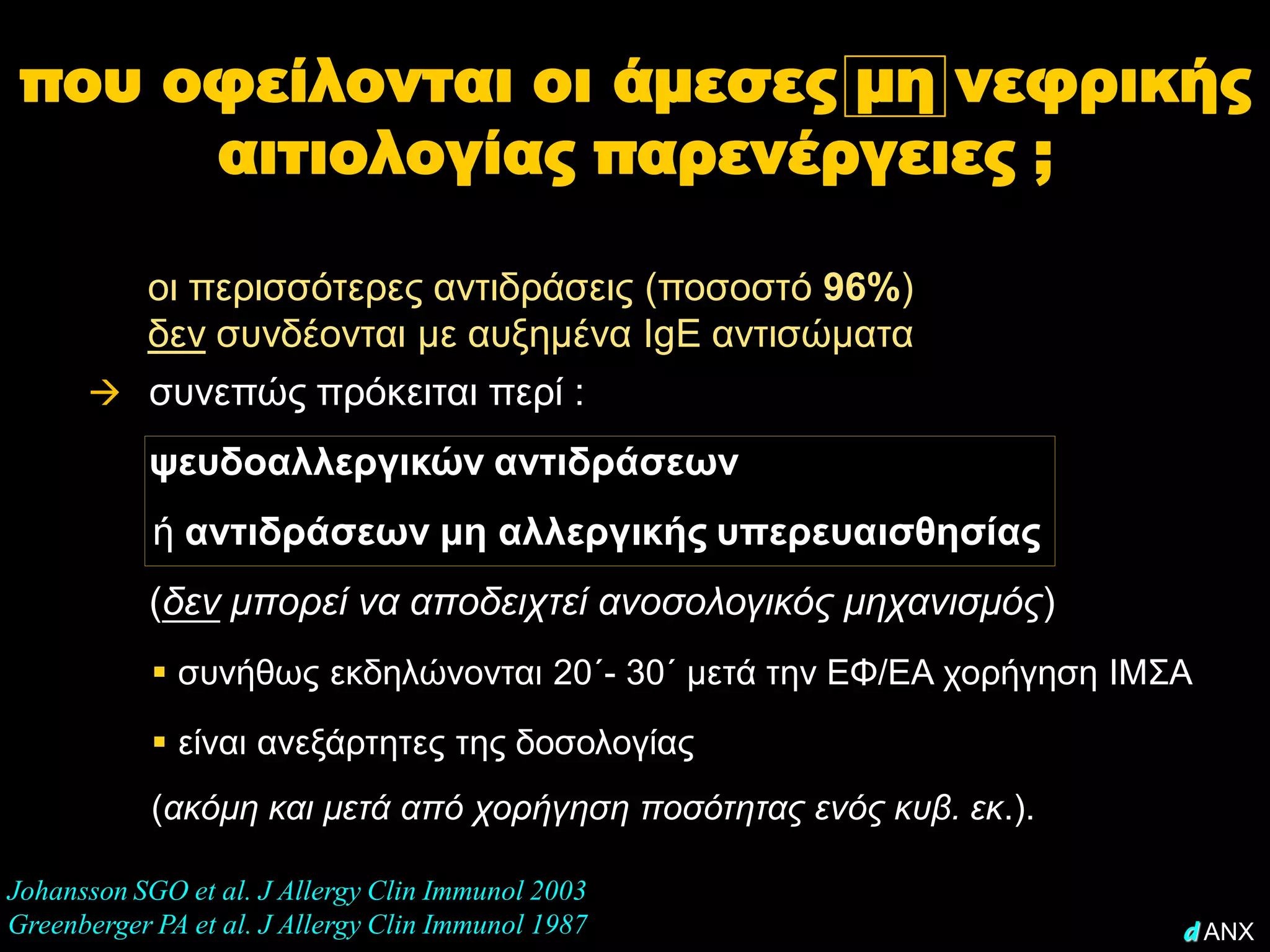 που οφείλονται οι άμεσες μη νεφρικής
      αιτιολογίας παρενέργειες ;

        οι περισσότερες αντιδράσεις (ποσοστό 96%)
        δεν συνδέονται με αυξημένα IgE αντισώματα
       συνεπώς πρόκειται περί :
           ψευδοαλλεργικών αντιδράσεων
            ή αντιδράσεων μη αλλεργικής υπερευαισθησίας
           (δεν μπορεί να αποδειχτεί ανοσολογικός μηχανισμός)
             συνήθως εκδηλώνονται 20΄- 30΄ μετά την ΕΦ/ΕΑ χορήγηση ΙΜΣΑ
             είναι ανεξάρτητες της δοσολογίας
            (ακόμη και μετά από χορήγηση ποσότητας ενός κυβ. εκ.).

Johansson SGO et al. J Allergy Clin Immunol 2003
Greenberger PA et al. J Allergy Clin Immunol 1987                      d ANX
 