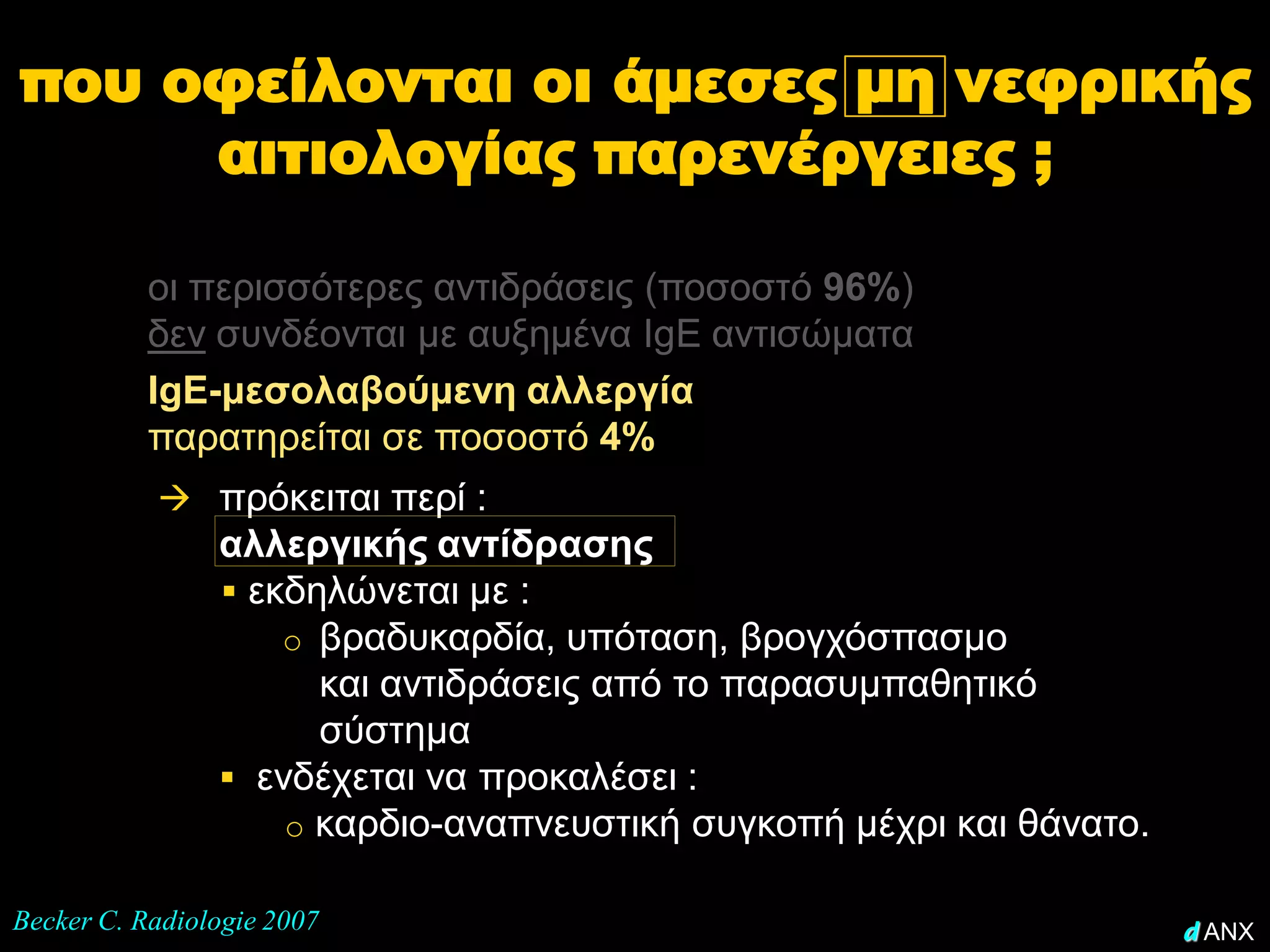 που οφείλονται οι άμεσες μη νεφρικής
     αιτιολογίας παρενέργειες ;

           οι περισσότερες αντιδράσεις (ποσοστό 96%)
           δεν συνδέονται με αυξημένα IgE αντισώματα
           IgE-μεσολαβούμενη αλλεργία
           παρατηρείται σε ποσοστό 4%
            πρόκειται περί :
                αλλεργικής αντίδρασης
                 εκδηλώνεται με :
                    o βραδυκαρδία, υπόταση, βρογχόσπασμο
                      και αντιδράσεις από το παρασυμπαθητικό
                      σύστημα
                 ενδέχεται να προκαλέσει :
                    o καρδιο-αναπνευστική συγκοπή μέχρι και θάνατο.

Becker C. Radiologie 2007                                             d ANX
 