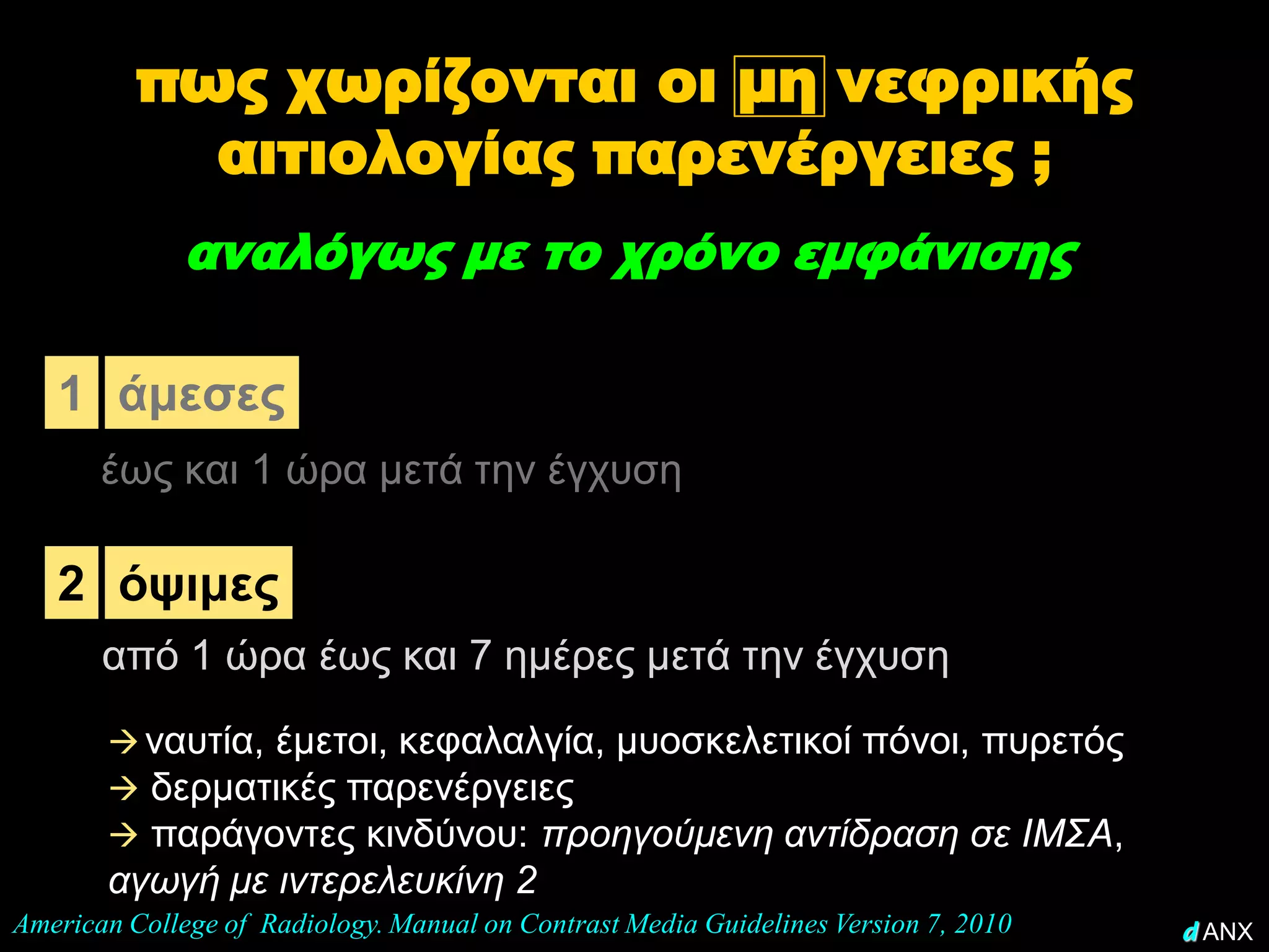 πως χωρίζονται οι μη νεφρικής
            αιτιολογίας παρενέργειες ;
              αναλόγως με το χρόνο εμφάνισης

   1 άμεσες
       έως και 1 ώρα μετά την έγχυση

   2 όψιμες
       από 1 ώρα έως και 7 ημέρες μετά την έγχυση
        ναυτία, έμετοι, κεφαλαλγία, μυοσκελετικοί πόνοι, πυρετός
        δερματικές παρενέργειες
        παράγοντες κινδύνου: προηγούμενη αντίδραση σε ΙΜΣΑ,
       αγωγή με ιντερελευκίνη 2
American College of Radiology. Manual on Contrast Media Guidelines Version 7, 2010   d ANX
 