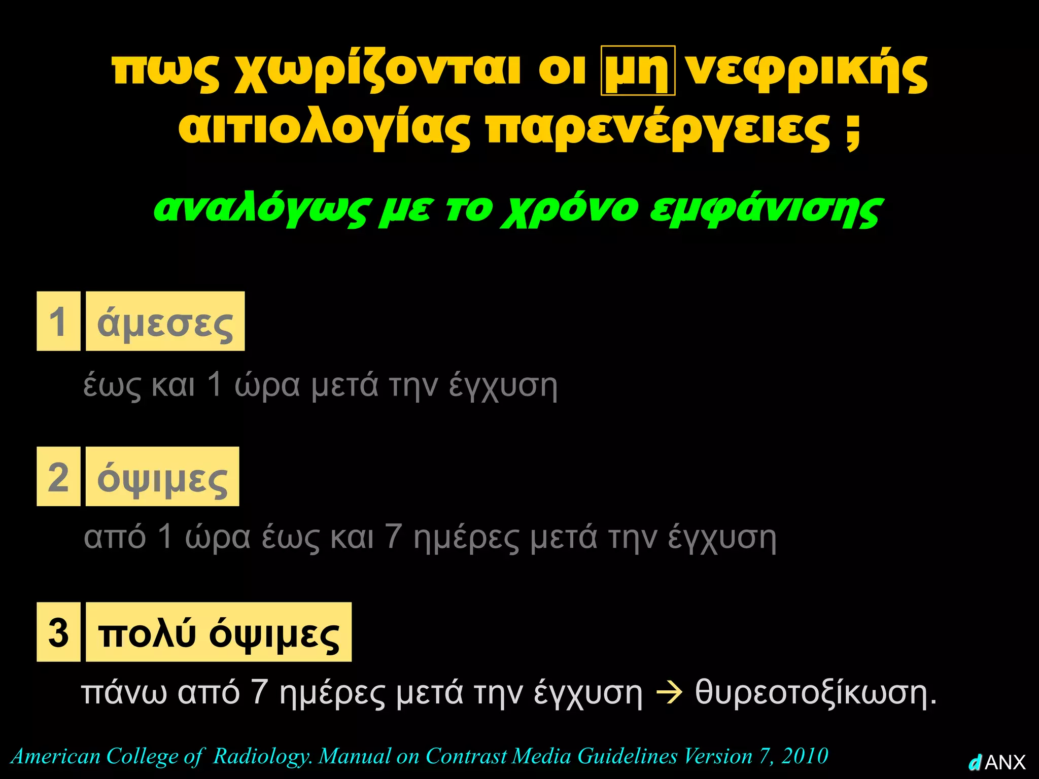 πως χωρίζονται οι μη νεφρικής
            αιτιολογίας παρενέργειες ;
              αναλόγως με το χρόνο εμφάνισης

   1 άμεσες
       έως και 1 ώρα μετά την έγχυση

   2 όψιμες
       από 1 ώρα έως και 7 ημέρες μετά την έγχυση

   3 πολύ όψιμες
       πάνω από 7 ημέρες μετά την έγχυση  θυρεοτοξίκωση.
American College of Radiology. Manual on Contrast Media Guidelines Version 7, 2010   d ANX
 