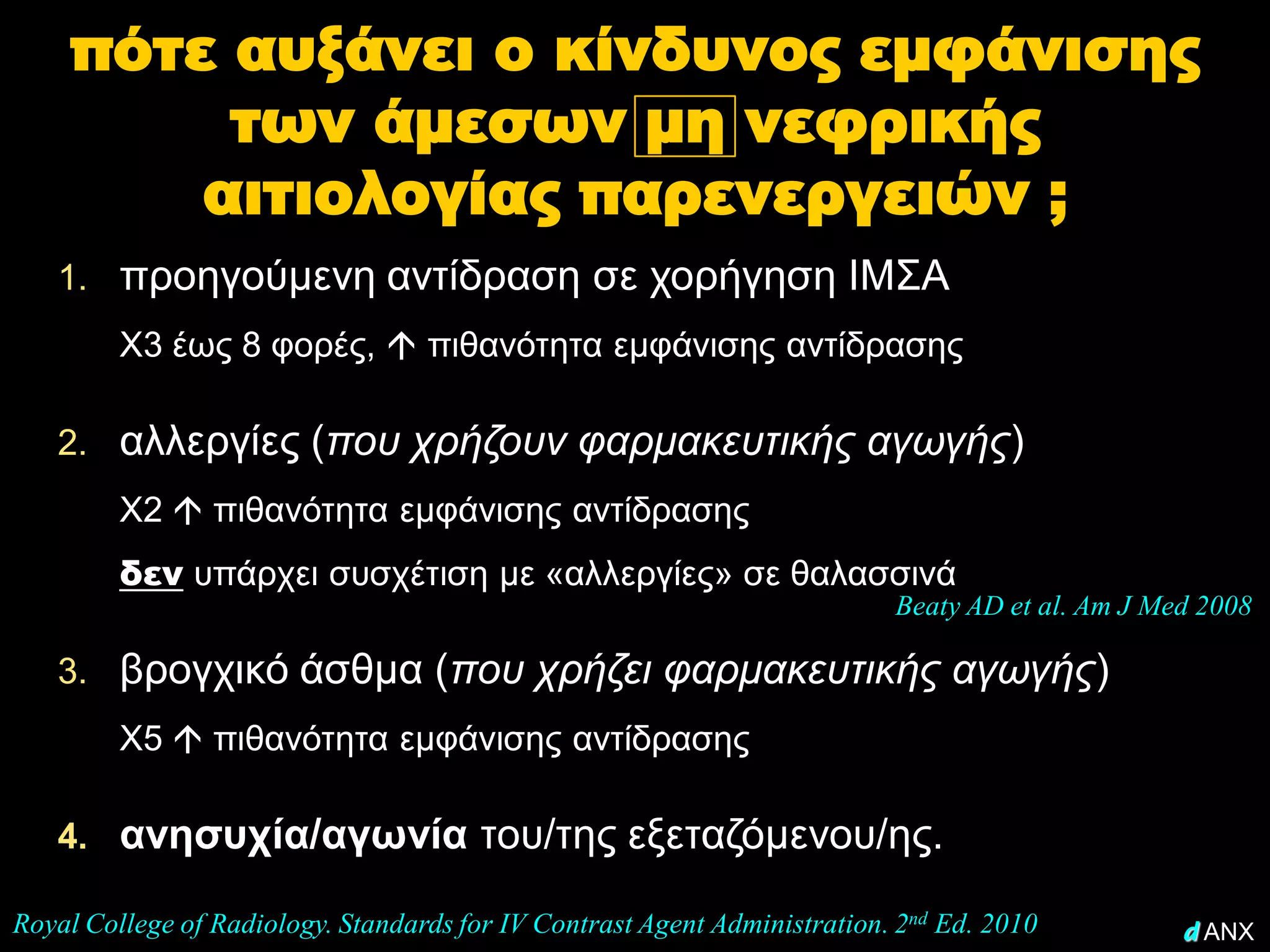 πότε αυξάνει ο κίνδυνος εμφάνισης
         των άμεσων μη νεφρικής
        αιτιολογίας παρενεργειών ;
   1. προηγούμενη αντίδραση σε χορήγηση ΙΜΣΑ
         Χ3 έως 8 φορές,  πιθανότητα εμφάνισης αντίδρασης

   2. αλλεργίες (που χρήζουν φαρμακευτικής αγωγής)
         Χ2  πιθανότητα εμφάνισης αντίδρασης
         δεν υπάρχει συσχέτιση με «αλλεργίες» σε θαλασσινά
                                                                           Beaty AD et al. Am J Med 2008

   3. βρογχικό άσθμα (που χρήζει φαρμακευτικής αγωγής)
         Χ5  πιθανότητα εμφάνισης αντίδρασης

   4. ανησυχία/αγωνία του/της εξεταζόμενου/ης.

Royal College of Radiology. Standards for IV Contrast Agent Administration. 2nd Ed. 2010          d ANX
 