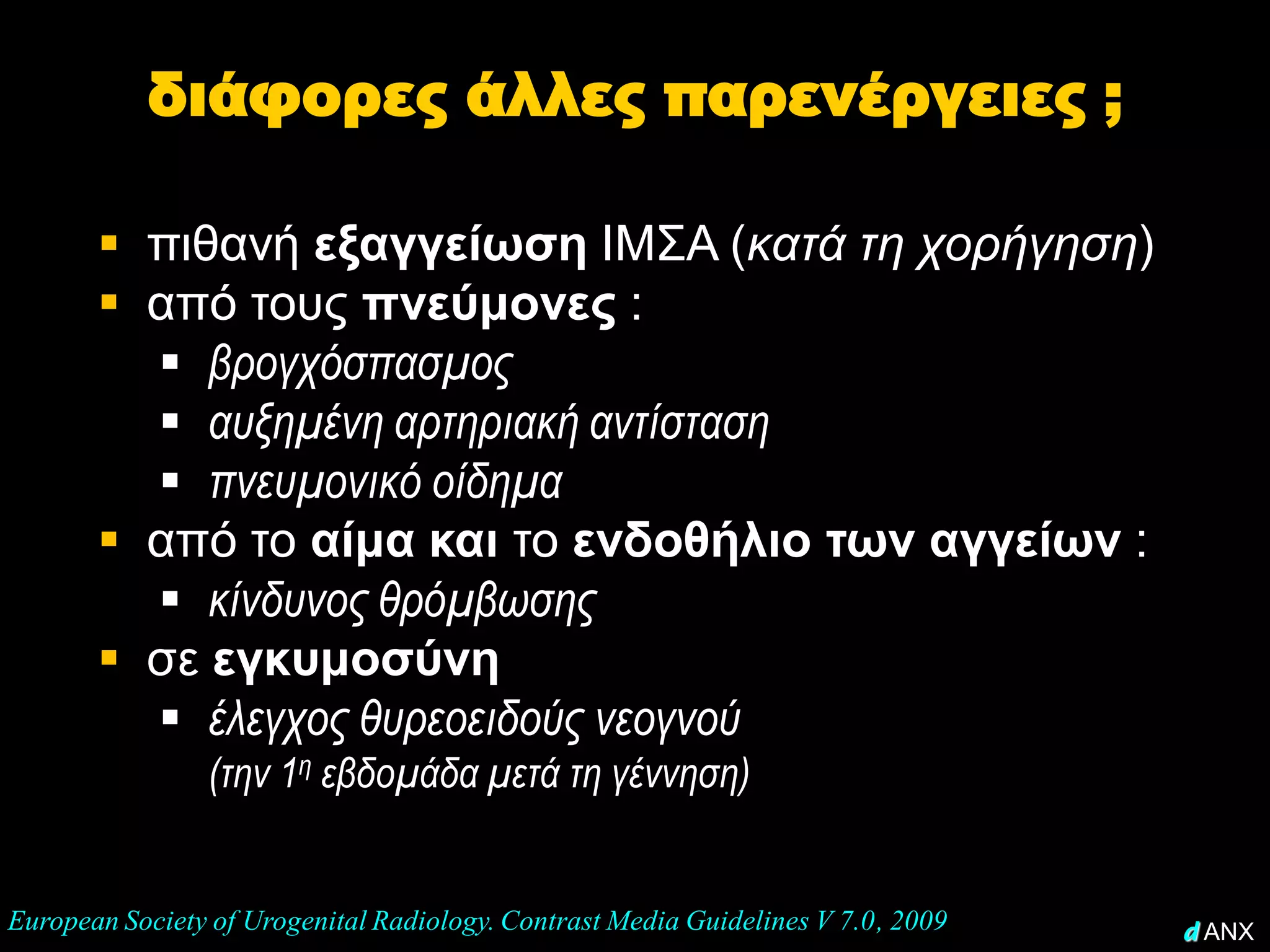 διάφορες άλλες παρενέργειες ;

        πιθανή εξαγγείωση ΙΜΣΑ (κατά τη χορήγηση)
        από τους πνεύμονες :
          βρογχόσπασμος
          αυξημένη αρτηριακή αντίσταση
          πνευμονικό οίδημα
        από το αίμα και το ενδοθήλιο των αγγείων :
          κίνδυνος θρόμβωσης
        σε εγκυμοσύνη
          έλεγχος θυρεοειδούς νεογνού
                (την 1η εβδομάδα μετά τη γέννηση)


European Society of Urogenital Radiology. Contrast Media Guidelines V 7.0, 2009   d ANX
 