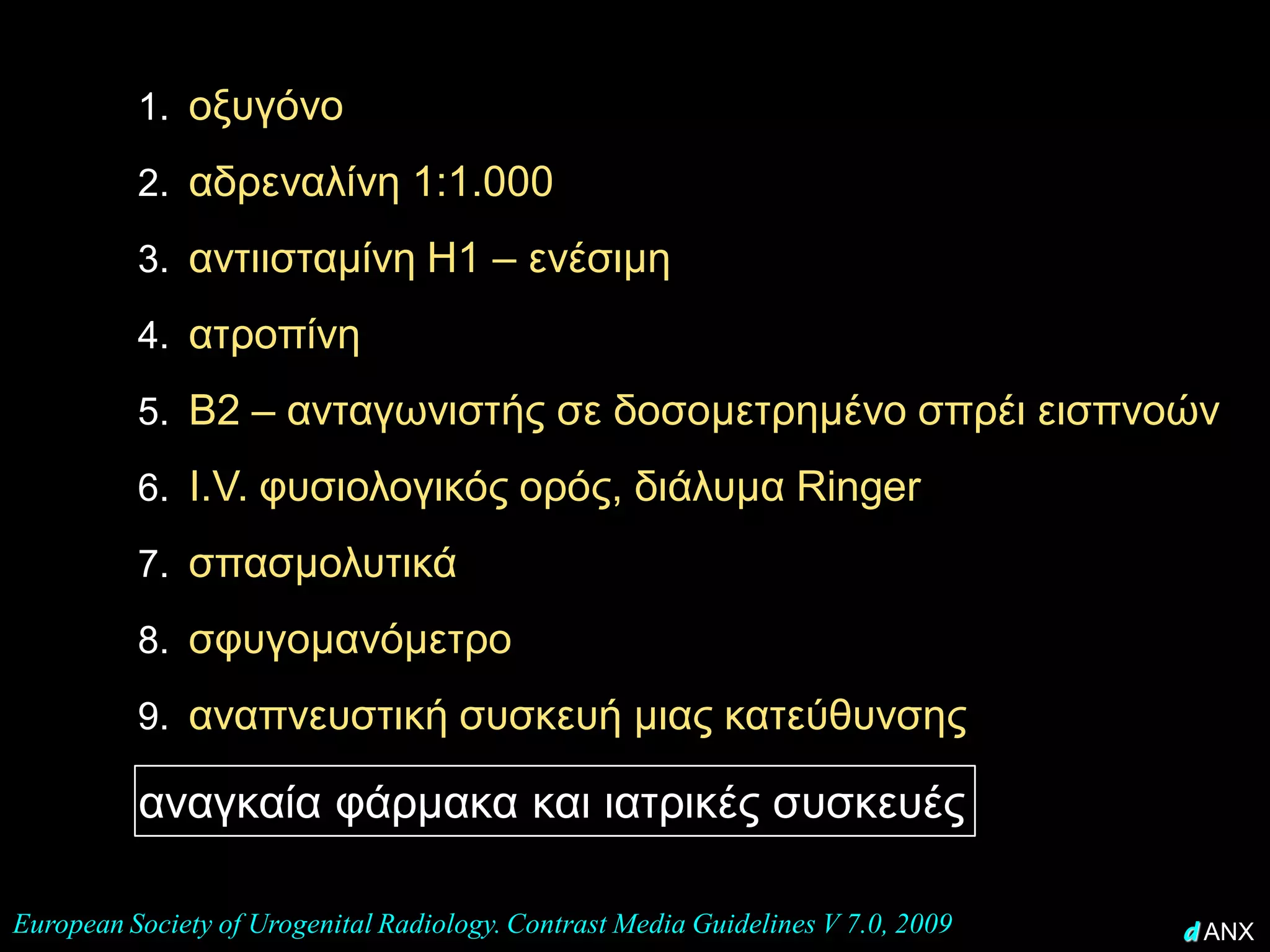 1. οξυγόνο

          2. αδρεναλίνη 1:1.000

          3. αντιισταμίνη Η1 – ενέσιμη
          4. ατροπίνη
          5. Β2 – ανταγωνιστής σε δοσομετρημένο σπρέι εισπνοών
          6. I.V. φυσιολογικός ορός, διάλυμα Ringer

          7. σπασμολυτικά

          8. σφυγομανόμετρο
• η ύπαρξη σε κάθε ακτινολογικό θάλαμο
      9. αναπνευστική συσκευή μιας κατεύθυνσης
  (που γίνονται εγχύσεις)
  των αναγκαία φάρμακα και ιατρικές συσκευές.

European Society of Urogenital Radiology. Contrast Media Guidelines V 7.0, 2009   d ANX
 