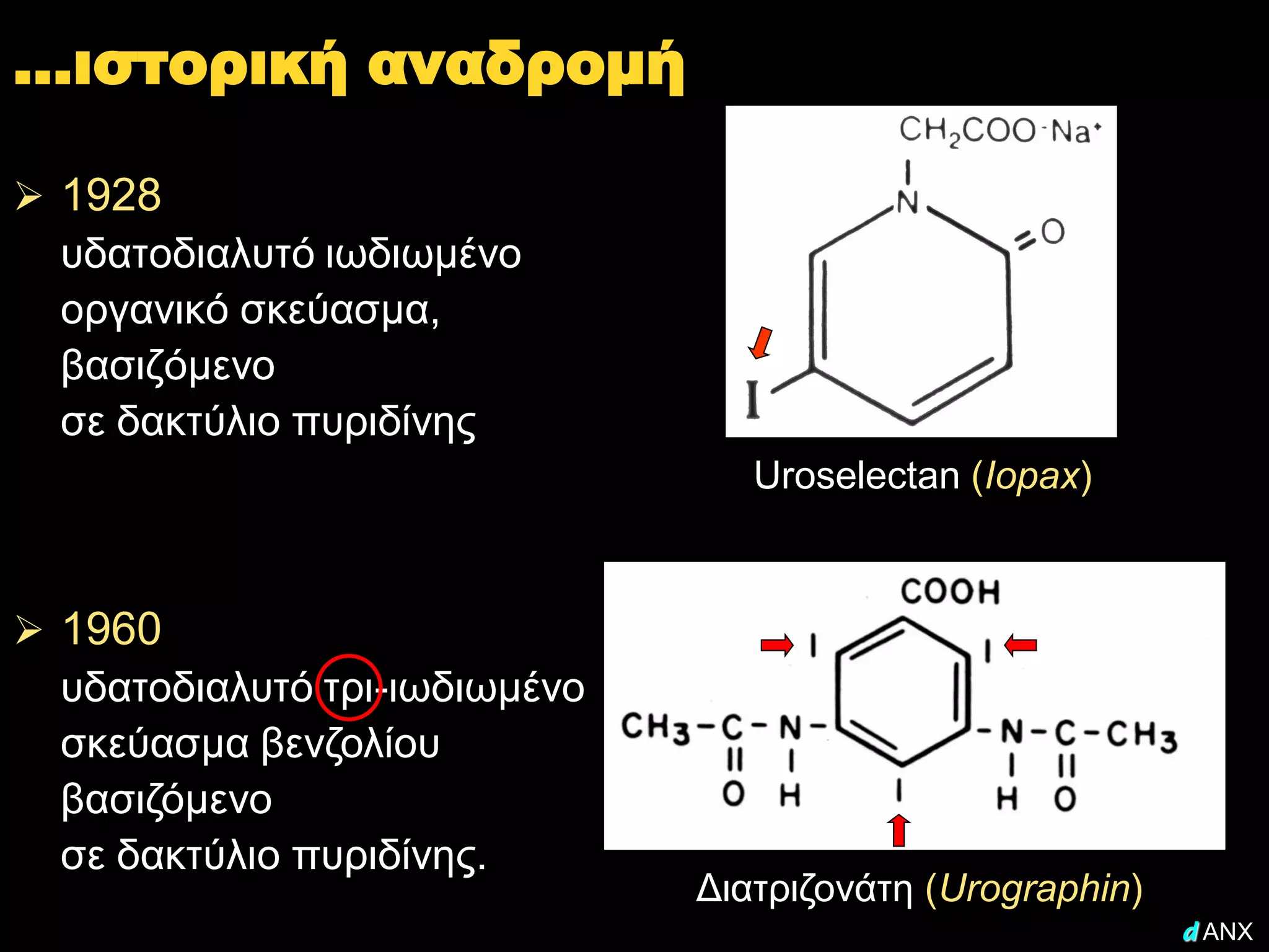 …ιστορική αναδρομή

 1928
  υδατοδιαλυτό ιωδιωμένο
  οργανικό σκεύασμα,
  βασιζόμενο
  σε δακτύλιο πυριδίνης
                                  Uroselectan (Iopax)



 1960
  υδατοδιαλυτό τρι-ιωδιωμένο
  σκεύασμα βενζολίου
  βασιζόμενο
  σε δακτύλιο πυριδίνης.
                               Διατριζονάτη (Urographin)
                                                           d ANX
 