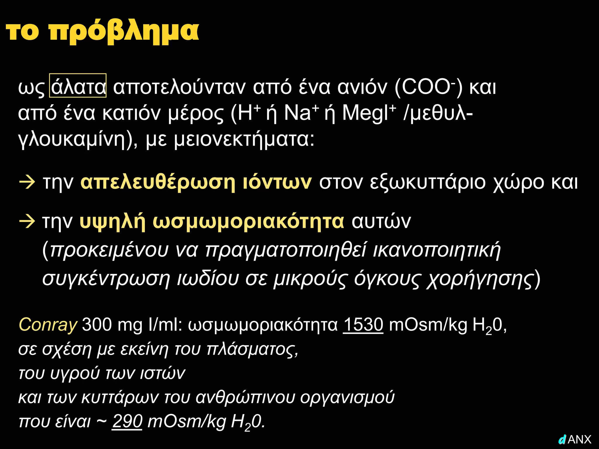 το πρόβλημα
ως άλατα αποτελούνταν από ένα ανιόν (COO-) και
από ένα κατιόν μέρος (Η+ ή Na+ ή Megl+ /μεθυλ-
γλουκαμίνη), με μειονεκτήματα:
 την απελευθέρωση ιόντων στον εξωκυττάριο χώρο και

 την υψηλή ωσμωμοριακότητα αυτών
  (προκειμένου να πραγματοποιηθεί ικανοποιητική
  συγκέντρωση ιωδίου σε μικρούς όγκους χορήγησης)

Conray 300 mg I/ml: ωσμωμοριακότητα 1530 mOsm/kg H20,
σε σχέση με εκείνη του πλάσματος,
του υγρού των ιστών
και των κυττάρων του ανθρώπινου οργανισμού
που είναι ~ 290 mOsm/kg H20.
                                                        d ANX
 