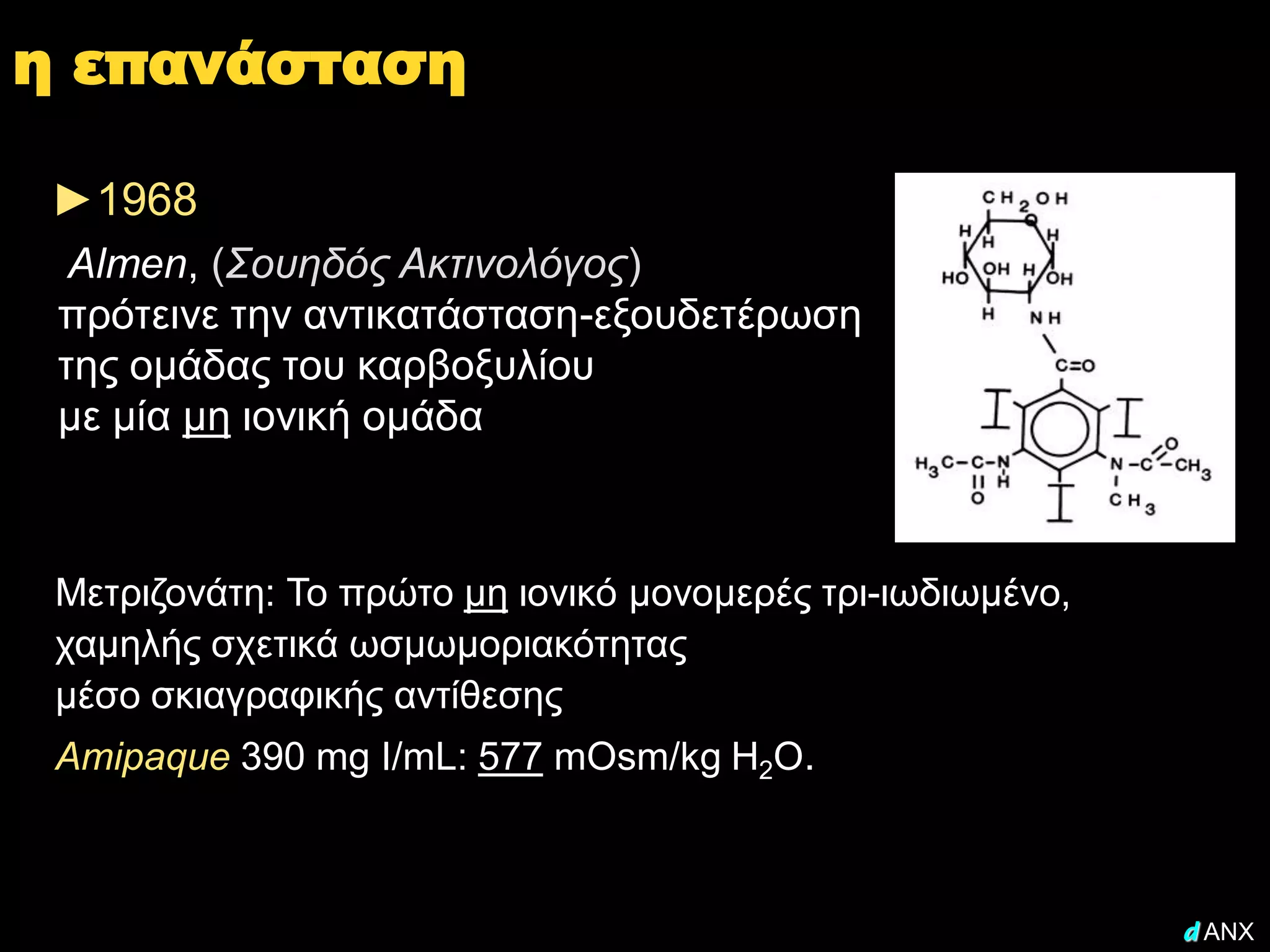 η επανάσταση

 ►1968
  Almen, (Σουηδός Ακτινολόγος)
 πρότεινε την αντικατάσταση-εξουδετέρωση
 της ομάδας του καρβοξυλίου
 με μία μη ιονική ομάδα



 Μετριζονάτη: Το πρώτο μη ιονικό μονομερές τρι-ιωδιωμένο,
 χαμηλής σχετικά ωσμωμοριακότητας
 μέσο σκιαγραφικής αντίθεσης
 Amipaque 390 mg I/mL: 577 mOsm/kg H2O.



                                                            d ANX
 