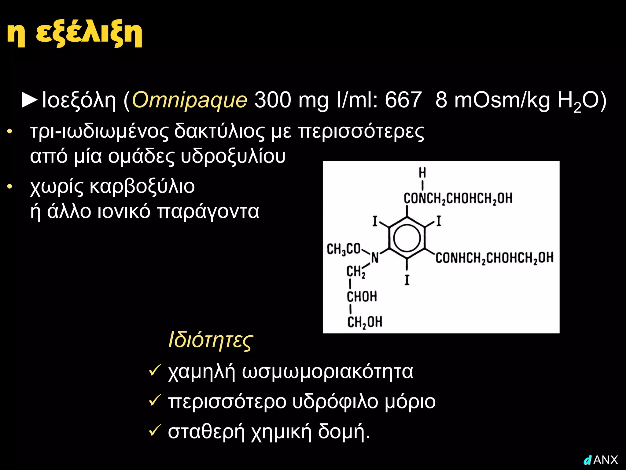 η εξέλιξη

 ►Ιοεξόλη (Omnipaque 300 mg I/ml: 667 8 mOsm/kg H2O)
• τρι-ιωδιωμένος δακτύλιος με περισσότερες
  από μία ομάδες υδροξυλίου
• χωρίς καρβοξύλιο
  ή άλλο ιονικό παράγοντα




                Ιδιότητες
               χαμηλή ωσμωμοριακότητα
               περισσότερο υδρόφιλο μόριο
               σταθερή χημική δομή.
                                                 d ANX
 