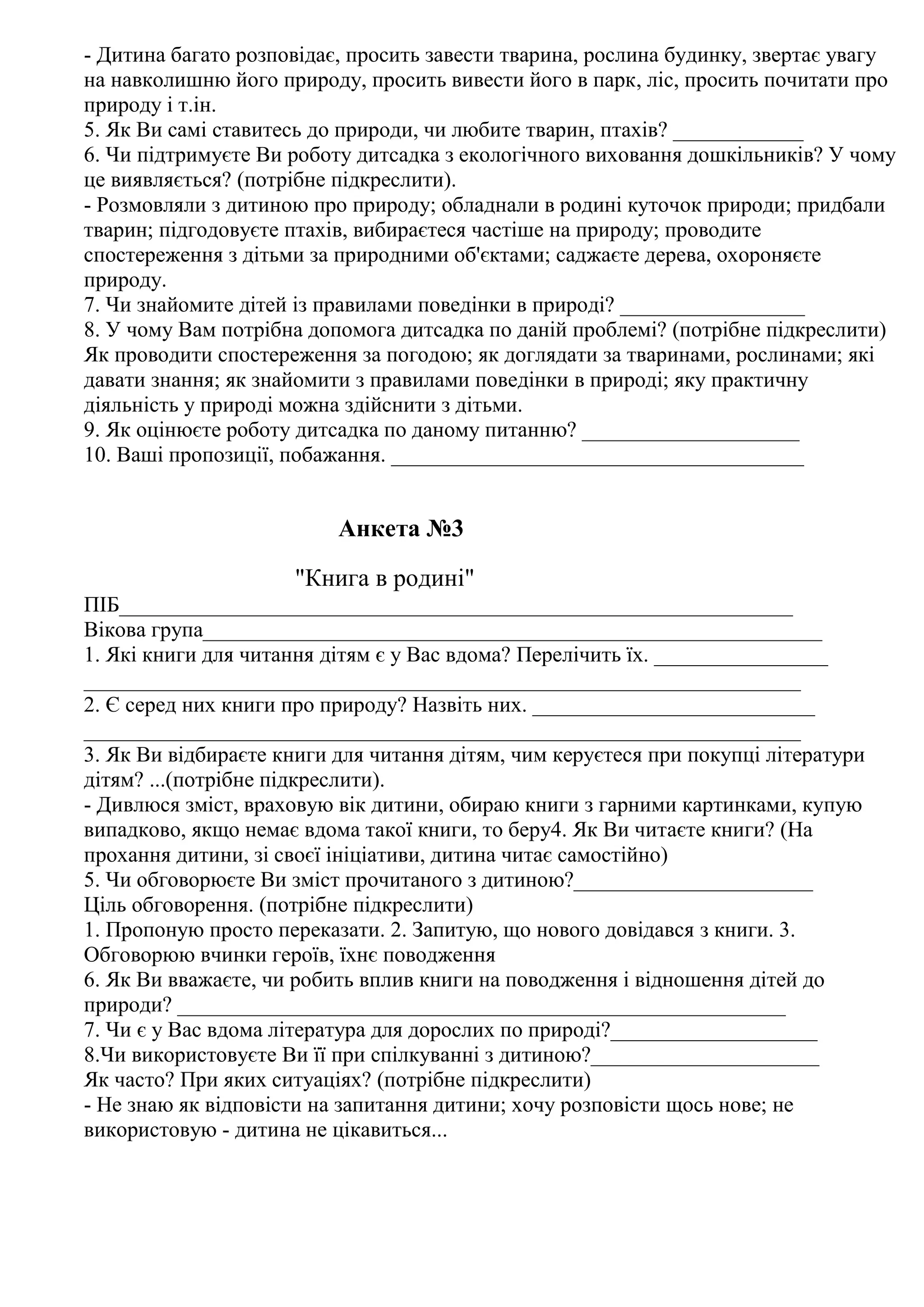 - Дитина багато розповідає, просить завести тварина, рослина будинку, звертає увагу
на навколишню його природу, просить вивести його в парк, ліс, просить почитати про
природу і т.ін.
5. Як Ви самі ставитесь до природи, чи любите тварин, птахів? ____________
6. Чи підтримуєте Ви роботу дитсадка з екологічного виховання дошкільників? У чому
це виявляється? (потрібне підкреслити).
- Розмовляли з дитиною про природу; обладнали в родині куточок природи; придбали
тварин; підгодовуєте птахів, вибираєтеся частіше на природу; проводите
спостереження з дітьми за природними об'єктами; саджаєте дерева, охороняєте
природу.
7. Чи знайомите дітей із правилами поведінки в природі? _________________
8. У чому Вам потрібна допомога дитсадка по даній проблемі? (потрібне підкреслити)
Як проводити спостереження за погодою; як доглядати за тваринами, рослинами; які
давати знання; як знайомити з правилами поведінки в природі; яку практичну
діяльність у природі можна здійснити з дітьми.
9. Як оцінюєте роботу дитсадка по даному питанню? ____________________
10. Ваші пропозиції, побажання. ______________________________________


                          Анкета №3

                     "Книга в родині"
ПІБ______________________________________________________________
Вікова група_________________________________________________________
1. Які книги для читання дітям є у Вас вдома? Перелічить їх. ________________
__________________________________________________________________
2. Є серед них книги про природу? Назвіть них. __________________________
__________________________________________________________________
3. Як Ви відбираєте книги для читання дітям, чим керуєтеся при покупці літератури
дітям? ...(потрібне підкреслити).
- Дивлюся зміст, враховую вік дитини, обираю книги з гарними картинками, купую
випадково, якщо немає вдома такої книги, то беру4. Як Ви читаєте книги? (На
прохання дитини, зі своєї ініціативи, дитина читає самостійно)
5. Чи обговорюєте Ви зміст прочитаного з дитиною?______________________
Ціль обговорення. (потрібне підкреслити)
1. Пропоную просто переказати. 2. Запитую, що нового довідався з книги. 3.
Обговорюю вчинки героїв, їхнє поводження
6. Як Ви вважаєте, чи робить вплив книги на поводження і відношення дітей до
природи? ________________________________________________________
7. Чи є у Вас вдома література для дорослих по природі?___________________
8.Чи використовуєте Ви її при спілкуванні з дитиною?_____________________
Як часто? При яких ситуаціях? (потрібне підкреслити)
- Не знаю як відповісти на запитання дитини; хочу розповісти щось нове; не
використовую - дитина не цікавиться...
 