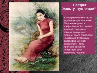 Портрет
Жень -у –хуа “люди”

У портретному мистецтві
виділяють два напрямки.
Перше виходило з
конфуціанської офіційної
традиції соціально-
етичної значущості
людини, друге спиралося
на даосько-буддійську
філософію цінності
особистості і тому
прагнуло розкрити
неповторні риси
характеру людини.
 