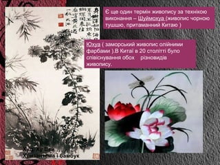 Є ще один термін живопису за технікою
                             виконання – Шуймохуа (живопис чорною
                             тушшю, притаманний Китаю )


                      Юхуа ( заморський живопис олійними
                      фарбами ).В Китаї в 20 столітті було
                      співіснування обох різновидів
                      живопису.




Худ. Ху Вей
Хризантема і бамбук
 