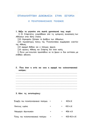 ΕΠΑΝΑΛΗΠΤΙΚΗ ΔΟΚΙΜΑΣΙΑ ΣΤΗΝ ΙΣΤΟΡΙΑ
Ο ΠΕΛΟΠΟΝΝΗΣΙΑΚΟΣ ΠΟΛΕΜΟΣ
1. Βάζω τα γεγονότα στη σωστή χρονολογική τους σειρά:
 Οι Σπαρτιάτες ενοχλήθηκαν από τις εμπορικές συναλλαγές των
Αθηναίων στην Κάτω Ιταλία.
Οι Κερκυραίοι ζήτησαν τη βοήθεια των Αθηναίων.
Οι περισσότερες πολεις της Πελοποννήσου συμμάχησαν εναντίον
της Αθήνας.
Η αφορμή δόθηκε και ο πόλεμος άρχισε.
Οι σχέσεις Αθήνας και Σπάρτης δεν ήταν καλές.
 Έγινε μια τελευταία προσπάθεια να τα βρουν οι δυο αντίπαλοι, μα
στάθηκε αδύνατο.
2. Ποια ήταν η αιτία και ποια η αφορμή του πελοποννησιακού
πολέμου;
…………………………………………………………………………………………………………………………………
…………………………………………………………………………………………………………………………………
…………………………………………………………………………………………………………………………………
…………………………………………………………………………………………………………………………………
…………………………………………………………………………………………………………………………………
…………………………………………………………………………………………………………………………………
…………………………………………………………………………………………………………………………………
3. Κάνε τις αντιστοιχίσεις:
Έναρξη του πελοποννησιακού πολέμου   421π.Χ
Νικίειος ειρήνη   431 π.Χ
Ναυμαχία Αργινουσών   406 π.Χ
Τέλος του πελοποννησιακού πολέμου   415-413 π.Χ
 