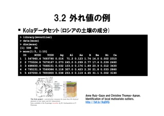 3.2 外れ値の例
� Kolaデータセット(ロシアの土壌の成分)
> library(mvoutlier)
> data(moss)
  data(moss
       moss)
> dim(moss)
[1] 598 34
> moss[1:5, 1:10]
  ID     XCOO    YCOO      Ag      Al      As      B     Ba      Bi     Ca
1 1 547960.4 7693790    0.016    71.2   0.123   1.74   14.0   0.002   2310
2 2 770024.8 7679167    0.073   245.0   0.299   2.77   17.4   0.039   2460
3 3 498650.6 7668151    0.032   103.0   0.176   1.89   20.9   0.012   3430
4 4 795151.9 7569386    0.118   307.0   0.423   2.30   21.8   0.033   2860
5 5 437050.0 7855900    0.038   253.0   0.119   4.65   31.1   0.002   3190




                                                Anne Ruiz-Gaze and Christine Thomas-Agnan,
                                                Identification of local mutivariate outliers,
                                                http://bit.ly/XqDlfG
 