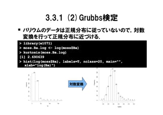 3.3.1 (2)Grubbs検定
� バリウムのデータは正規分布に従っていないので，対数
 変換を行って正規分布に近づける．
> library(e1071)
> moss.Ba.log <- log(moss$Ba)
> kurtosis(moss.Ba.log)
[1] 2.690639
> hist(log(moss$Ba), labels=T, nclass=20, main="",
   xlab="log(Ba)")




                                                                                              140
                                                                                                                               137
                                                                                                                                     128




                                                                                              120
                         334
               300




                                                                                                                         107




                                                                                              100
               250




                                                                                  Frequency
                               234




                                                                                              80
   Frequency




                                                                           対数変換
               200




                                                                                                                                           69




                                                                                              60
                                                                                                                   60
               150




                                                                                              40
               100




                                                                                                                                                30
                                                                                                              23
                                                                                              20
               50




                                                                                                                                                      16
                                                                                                                                                           11
                                     21
                                                                                                    3     4                                                     4       4
                                          4   4          0   0   0     1                                                                                            1         0   0     1
                                                                                              0
               0




                     0               50            100           150                                    2.0        2.5          3.0             3.5         4.0         4.5           5.0
                                              Ba
                                                                                                                                                log(Ba)
 