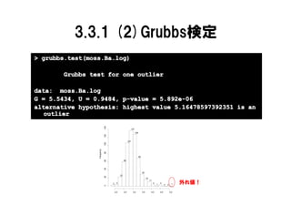 3.3.1 (2)Grubbs検定
> grubbs.test(moss.Ba.log)

       Grubbs test for one outlier

data: moss.Ba.log
G = 5.5434, U = 0.9484, p-value = 5.892e-06
alternative hypothesis: highest value 5.16478597392351 is an
   outlier
                             140




                                                              137
                                                                    128
                             120




                                                        107
                             100
                 Frequency

                             80




                                                                          69
                             60




                                                  60
                             40




                                                                               30
                                             23
                             20




                                                                                     16

                                                                                                                           外れ値！
                                                                                          11
                                   3     4                                                     4       4
                                                                                                   1         0   0     1
                             0




                                       2.0        2.5          3.0             3.5         4.0         4.5           5.0

                                                                               log(Ba)
 
