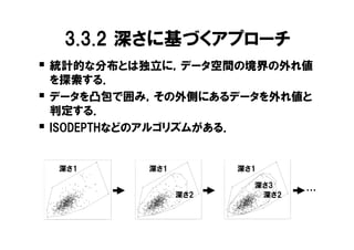 3.3.2 深さに基づくアプローチ
          � 統計的な分布とは独立に，データ空間の境界の外れ値
                を探索する．
          �     データを凸包で囲み，その外側にあるデータを外れ値と
                判定する．
          �     ISODEPTHなどのアルゴリズムがある．




                                                                                                                                      9.0
                                                                        9.0
          9.0




                      深さ1                                                           深さ1                                                           深さ1




                                                                                                                                      8.5
                                                                        8.5
          8.5




                                                                                                                                                              深さ3


                                                                                                                            log(Ca)
                                                              log(Ca)
log(Ca)




                                                                                                                                                                                          ・・・
                                                                                                          深さ2                                                  深さ2


                                                                                                                                      8.0
                                                                        8.0
          8.0




                                                                                                                                      7.5
                                                                        7.5
          7.5




                2.0   2.5   3.0   3.5       4.0   4.5   5.0                   2.0   2.5   3.0   3.5       4.0   4.5   5.0                   2.0   2.5   3.0   3.5       4.0   4.5   5.0

                                  log(Ba)                                                       log(Ba)                                                       log(Ba)
 
