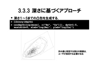 3.3.3 深さに基づくアプローチ
� 深さ１～5までの凸包を生成する．
> library(depth)
> isodepth(log(moss[, c("Ba", "Ca")]), dpth=1:5,
  mustdith=T, xlab="log(Ba)", ylab="log(Ca)")
              9.0
              8.5
    log(Ca)

              8.0




                                                                  外れ値と判定する深さの閾値は，
                                                                  ユーザが指定する必要がある
              7.5




                    2.0   2.5   3.0   3.5       4.0   4.5   5.0

                                      log(Ba)
 