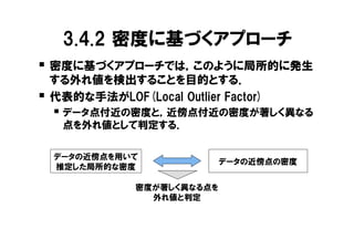 3.4.2 密度に基づくアプローチ
� 密度に基づくアプローチでは，このように局所的に発生
    する外れ値を検出することを目的とする．
�   代表的な手法がLOF(Local Outlier Factor)
    � データ点付近の密度と，近傍点付近の密度が著しく異なる
     点を外れ値として判定する．

    データの近傍点を用いて
                              データの近傍点の密度
    推定した局所的な密度

                密度が著しく異なる点を
                  外れ値と判定
 