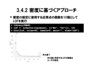 3.4.2 密度に基づくアプローチ
   � 密度の推定に使用する近傍点の個数を10個として
                  LOFを実行
            > library(DMwR)
            > lof <- lofactor(log(moss[, c("Ba", "Ca")]), 10)
            > hist(lof, nclas=20, labels=T, main="", xlab="LOF")
                    285
            250
            200
Frequency




                  164
            150
            100




                         57
            50




                          36
                              19
                                8 7 6
                                                                                    外れ値？
                                        1 4 2 2 4 0 1 0 1 0 0 0 0 0 0 0 0 0 0 0 1
            0




                   1.0           1.5         2.0      2.5        3.0      3.5
                                                                                      外れ値と判定するLOFの閾値は
                                                    LOF
                                                                                      ユーザが指定
 