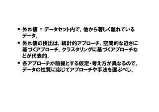 � 外れ値 = データセット内で，他から著しく離れている
    データ．
�   外れ値の検出は，統計的アプローチ，空間的な近さに
    基づくアプローチ，クラスタリングに基づくアプローチな
    どが代表的．
�   各アプローチが前提とする仮定・考え方が異なるので，
    データの性質に応じてアプローチや手法を選ぶべし．
 