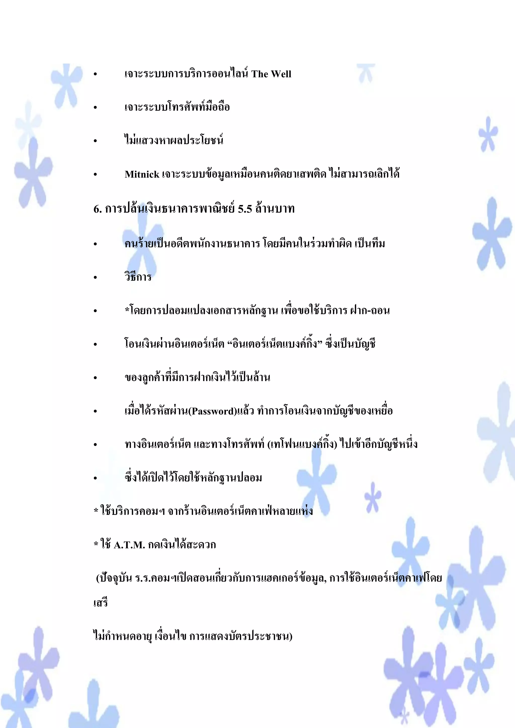 •      เจาะระบบการบริการออนไลน์ The Well

•      เจาะระบบโทรศัพท์ มอถือ
                         ื

•      ไม่ แสวงหาผลประโยชน์

•      Mitnick เจาะระบบข้ อมูลเหมือนคนติดยาเสพติด ไม่ สามารถเลิกได้

6. การปล้นเงินธนาคารพาณิชย์ 5.5 ล้านบาท

•      คนร้ ายเป็ นอดีตพนักงานธนาคาร โดยมีคนในร่ วมทาผิด เป็ นทีม

•      วิธีการ

•      *โดยการปลอมแปลงเอกสารหลักฐาน เพือขอใช้ บริการ ฝาก-ถอน
                                       ่

•      โอนเงินผ่ านอินเตอร์ เน็ต “อินเตอร์ เน็ตแบงค์ กง” ซึ่งเป็ นบัญชี
                                                      ิ้

•      ของลูกค้ าทีมการฝากเงินไว้ เป็ นล้าน
                   ่ ี

•      เมือได้ รหัสผ่ าน(Password)แล้ว ทาการโอนเงินจากบัญชีของเหยือ
          ่                                                       ่

•      ทางอินเตอร์ เน็ต และทางโทรศัพท์ (เทโฟนแบงค์ กง) ไปเข้ าอีกบัญชีหนึ่ง
                                                    ิ้

•      ซึ่งได้ เปิ ดไว้ โดยใช้ หลักฐานปลอม

* ใช้ บริการคอมฯ จากร้ านอินเตอร์ เน็ตคาเฟ่ หลายแห่ ง

* ใช้ A.T.M. กดเงินได้ สะดวก

(ปัจจุบัน ร.ร.คอมฯเปิ ดสอนเกียวกับการแฮคเกอร์ ข้อมูล, การใช้ อนเตอร์ เน็ตคาเฟโดย
                             ่                                ิ
เสรี

ไม่ กาหนดอายุ เงื่อนไข การแสดงบัตรประชาชน)
 